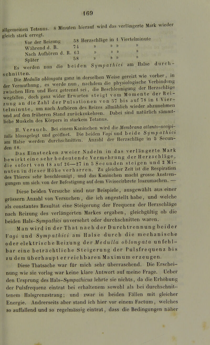 allgemeinen Tetanus. 8 Minuten hierauf wird das verlängerte Mark wieder gleich stark erregt. Vor der Reizung 58 Herzschläge in \ Yiertelm.nute Während d. R. 7 4 Nach Aufhören d. R. 63 » » » » Später 58 Es werden nun die beiden Sympathici am . Halse durch- ''^ Die «u//a ohlongata ganz in derselben Weise gereizt wie vorher in derVermuthung, es werde nun, nachdem die physiologische Verbind mg z!4chen Hirn und Herz getrennt sei , die Beschleunigung der Herzschlage weg^nen doch ganz widl Erwarten steigt .^-^IJ^^^;^-^^:;: zung an die Zahl der Pulsationen von 57 bis auf 78 in \ Vier Ulminute, um nach AulMren des Reizes allmählich wieder abzunehmen und auf den früheren Stand zurückzukehren. Dabei sind natürlich sammt- liche Muskeln des Körpers in starkem Tetanus. n Versuch Bei einem Kaninchen wird d\e Membrana atlanto-occipi- talis blossgelegt und geöffnet. Die beiden Vagiimd beide Sympathic^ am Halse werden durchschnitten. Anzahl der Herzschlage in 5 Secun- ^Das Einstecken zweier Nadeln in das verlängerte Mark bewirkt eine sehr bedeutende Vermehrung d er H erzs ch läge , die sofort von 18 auf 26—27 in 5 Secunden steigen und 2 Mi- nuten in dieser Höhe verharren. Zu gleicher Zeit ist die Respiration des Thieres sehr beschleunigt, und das Kaninchen macht grosse Anstren- gungen um sich von der Befestigung auf dem Vivisecirbrete loszumachen. — Diese beiden Versuche sind nur Beispiele, ausgewählt aus einer grössern Anzahl von Versuchen , die ich angestellt habe, und welche als constantes Resultat eine Steigerung der Frequenz der Herzschläge nach Reizung des verlängerten Markes ergaben, gleichgültig ob die beiden Uah-Sympathici unversehrt oder durchschnitten waren. Man wird in derlhat nach der Du roh trennung beider Vagi und Sympathici am Halse durch die mechanische oder elektrisch e Reizung der Medulla ohlongata unfehl- bar eine beträchtliche Steigerung der Pulsfrequenz bis zu dem überhaupt erreichbaren Maximum er zeugen. Diese Thatsache war für mich sehr überraschend. Die Erschei- nung wie sie vorlag war keine klare Antwort auf meine Frage. Ueber den Ursprung des Eals-Sympathicus lehrte sie nichts, da die Erhöhung der Pulsfrequenz eintrat bei erhaltenem sowohl als bei durchschnit- tenem Halsgrenzstrang; und zwar in beiden Fällen mit gleicher Energie. Andrerseits aber stand ich hier vor einem Factum , welches so auffallend und so regelmässig eintrat, dass die Bedingungen näher