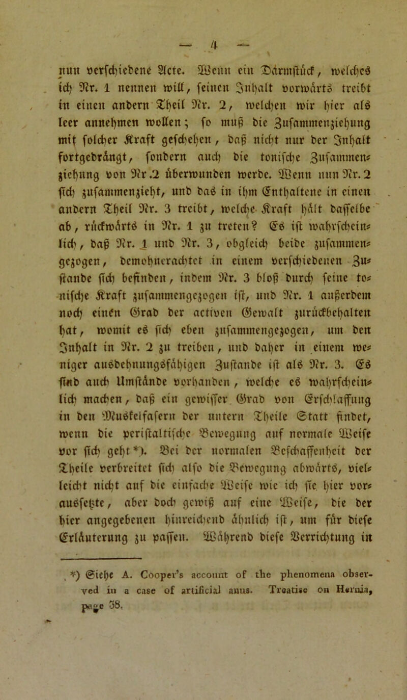 nun wcrfdnebene 2Icte. PBcuit etn £>AnnjiiScf, rwefdicS id) 9Jr. 1 nennen raid, feiitcn 3nt)alt wonwArtc trcibt in ciucit anbent £f)eit 9iv. 2, ivcldjen n>ir l)icr ai$ leer annefjmcn twoden; fo ntufj bie 3itfantmeu$iel)ung mif fo!d>er Atraft gcfcbebcit, bap ntrf't nur ber 3nf)att fortgcbr&ngt, fonbern aud) bie tonifepe 3ufanunen# gicfmng won 9?r.2 ubcnwnnbcn twerbe. 2Benn nnn9ir.2 fid) jufammenjielft, nnb ba3 in ifjnt Qrntljaftcnc in cinen anbern £f)ed 9ir. 3 trcibt, iwclcbc Atrafi l)A(t baffclbe ab, rftcfnxSrtd in 9fr. 1 gu treten? @6 ip iwaf)v(d)cin# Iid>, bap 9ir. 1 nnb 9tr. 3, obgfeid) betbe jufamnten# gejogen, bcmobncracbtct in eincm werfdjiebenen 3u* panbe peb beftnben, inbem 9?r. 3 bfop burd) feinc to# ntfdjc A'raft jnfaimncngcjogcn ip, nnb 9ir. 1 auperbent nod) cinOtt ©rab ber actiwcit <35eivalt jurucfbefjalten J)at, roomit e$ fid) ebeit jnfamntengejogen, uin ben Snfyalt in 9ir. 2 ju treiben, nnb bat)er in eineni twe# niger auebebnnngSfalpgcn 3upanbe ip al$ 9ir. 3. QrS p«b aneb Ump&nbe worbanben , tvcld^e c6 tvabrfdicin# lid) ntacben, bap ein getwiffer ©vab won (Srftfpafljutg in ben PSKuSfelfaferit ber nntern !tl)eilc 0tatt pnbet, iwenn bie pcripaltifcbc ®cjwegmig auf normale UBeife wor fid) gct)t *). S8ei ber itormaien 2?cfcbaffeuhcit ber flbeile werbreitet fid) alfo bie 5^cn?cgnng abrcartb, wiei# feiebt nid)t anf bie cinfad'e ‘iiiietfc iwic id) fTc l)ier wor# au6fct>te, aber bodi govip anf cine ‘JBcife, bie ber bier angegebenen Ipnrcidicub dbnlid) ip:, urn fur biefe @rlAutcrung jn paffen. 5iBat)renb biefe 2krrtd)tung in *) @iel)e A. Cooper’s account of the phenomena obser- ved in a case of artificial anus. Treatise on Hernia, pflje 38,