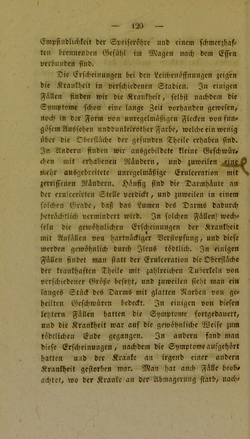 — 120 — Crmpftnblidffeit bcr ©ycifcrolire uitb cittern fdmtctjbaf* ten brcuitcitbcn ©efdl)f tut SOiagctt ttad) bem Grfiett werfnutben ftttb. £ie (frfebetitungen bei ben ?cidmitpffmtugcn $eigett bie ^ranFfyeit in ttcrfd)tcbcnett ©tabicit. 3n citiigeit $dlicn ftnbeit mir bic $raitH)ctt, felbft naebbem bte ©ymytome fdmtt eitte lange 3®it ttorfyattben gemefen, itocb in ber $erm iacit unregehndfligen gtecfeit »on fitit^ gofem 3(udfet)en unbbunfefrotfyer $arbc, meldte eitt mettig tiber bic Dberfldcfye ber gefunben £i)cife erfyabett fittb. 3n Slnbertt ftnbeit mir audgcbilbete Heine ©cfdtmur# et’cn mit erbabeneu 9tdnbern, nnb jumcifett .cigg iHci>r audgebreitctc unregelmdf%c Grrulccratien mit \ gcrrtffeiteit 9?dnbcrn. £>dttftg ftitb bic £>armt)dutc att ber eruicerirtcn ©tede oerbieft, unb jumeifen in cittern fofcbcit $rabe, baft bad ?umen bed Sarntd babitrcf; betrcuMlich ucrntiitbcrt mirb. 3n fold)ctt $dllcn] med)* fcTit bie gcmebulidicit (Srfdjeinungcn ber dtraitf()eit mit Sfnfdtten »ou liartndcfigcr SSerfiopfung, unb biefe merbett gcmofynlidt bttrd) Cdettd tobtlidn 3n eintgen gttffett finbet matt jtatt bcr Qrrulceratioit bic Dbcrflddte ber Fraitffyaftcn £fyeife mit jal)lretd)cu Xuberfeln »ott rcrfdncbcitcr ©rdffe befeftt, nnb $umci(cit ftelft man eitt fanged ©tiicf bed £armd mit gfatten 9iarbcu eon gc# beiltctt ©cfdimttrcit bebccft. ciuigcn won biefett teBtcrn fatten fatten bie ©ymptomc fortgebanert, unb bie dfrattffycit mar auf bie gemoiyilidjc 2Seife jttm tdbtttd)cn (rttbc gegangett. aubertt faub man biefe (Jrfcfyeimingen, itacfybcm bic ©ymptomeaufgcfyort fatten u.tb bcr Prattle an irgenb cittcr aubertt dtranffjeit geflorbcn mar. 9Watt f>at aud) ftdllc bcob/ acfytct, mo ber tfrattfe an ber 2l&magcritng ftarb, ttad;* i
