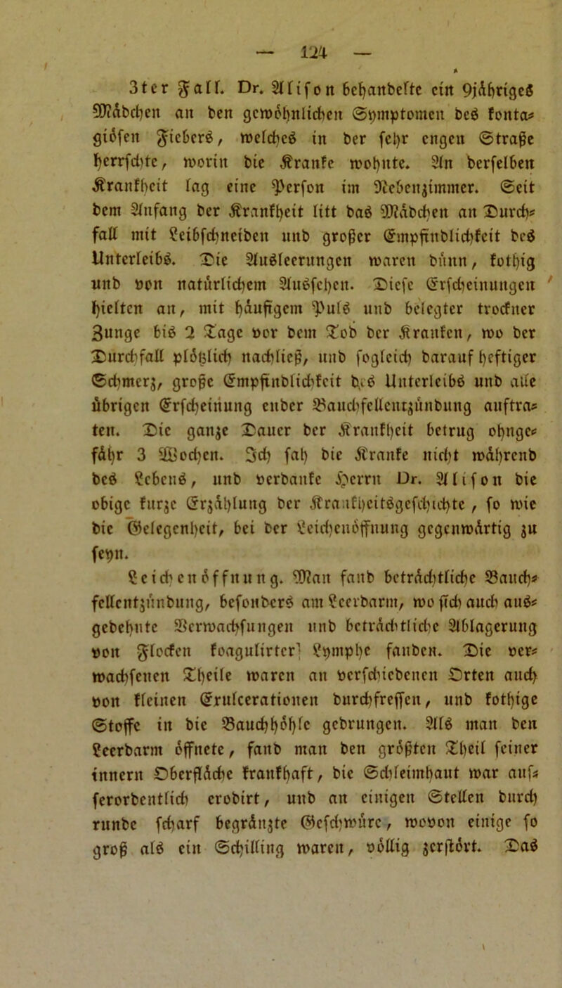 m 3ter $aD. Dr. 2t ftfon 6ct>anbcftc ctn 9jdf)rigc5 Wabcbeit ait ben gcmdt)nlicbett ©pmptomeit bc$ fonta* gtcfen gucbcrS, metcbcS tit ber fcljr cngcu ©trafe fjerrfddc, mortit btc $rattfe mot)itte. 2ln bcrfelbett $ranfbcit Tag eiitc ^'crfon tin 9icbeitjtmnter. ©eit bent 2(nfang ber .ftranffyett litt ba$ 3D?dbc^eit an Xurcfc fatt mtt Sctbfcfmetbett ttttb grower @mpftitbltd)fett bed Untcrteibd. Xtc 2titdtecrnngcn marett burnt, fott)tg ttnb ppn naturltcbem 3Jftt^fcl)cn- Xtcfe (Srfdjeiitungeit fyietten an, mtt f)duftgent ^uld ttnb belegter tvocfiter 3unge bid 2 Xage per bent Xob ber ^raitfcit, mo ber Xurcbfall ptotsltcb itaddteg, ttnb fogletd) barauf t)cftigcr ©d)mer$, grofjc Grmpftitblidtfctt bid Unterlcibd mtb a lie ubrigen (5rfd)etttung enber $aud)feUentjitnbung aitftra* ten. Xtc ganje Xaucr ber A?ranff)ett bctrttg obngc* fdljr 3 S&odjcit. 3d) fat) bie jtranfe mcfjt mdbrcttb bed Scbcud, ttnb Perbaitfc £errtt Dr. 2Hifott bie obige furjc ©rjdt)lung ber 3trauft)ettdgefd)id)te, fo mie btc @elegcnl)cit, bet ber Setd)ctt6jfnttng gcgcnmdrtig ju fepn. Sc icbctt of fitting. Wait faitb bctrdditHcbe 23aud)s> fcUcntjunbuitg, bcfottbcrd am Scerbarnt, mo ftdt aucb and* gebebute Scrmacfyfungeit nub betrdditliebe 2lblagerung do it gdoefen foagulirtcr] Spinplje fanbett. Xie per* macbfetten £l)eite marett an pcrfdncbcncit Xrten and) pott ffeiiten Grrutceratioiten burd)freffctt, ttnb fotfyige ©toffe itt bie 23aud)l)6f)fc gcbruitgcit. 2(td man ben Scerbarnt offitete, faitb matt ben grofitcit Xbeit feiner tnnerit Dberflddic fraitfbaft, bie ©ddeimbaut mar aufs ferorbenttieb crobtrt, uttb att ctntgeit ©tclfeit burd) rttnbc febarf begrditjte ©efdjmurc, mo»on einige fo grof aid citt ©chitting marcit, pollig jcrftdrt. £ad
