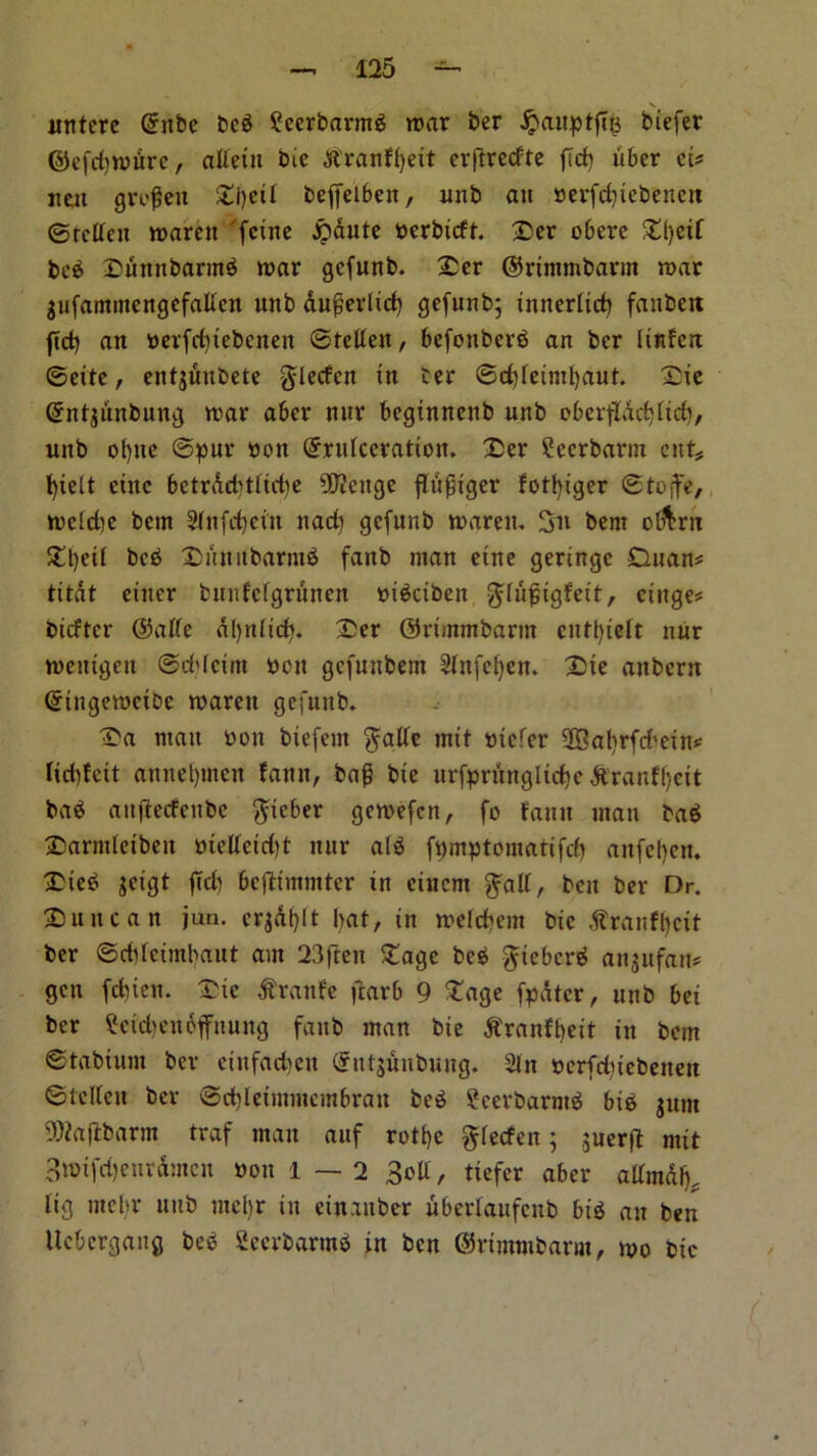 V itnterc (5nbe beg £ecrbarntg roar ber jpaxtptfl^ biefer ©cfdirourc, aflein Cue ^tranffjext erftrecfte ftd) fiber cis licit grofett Si)eit beffeibett, unb an berfebiebenett ©tclleit roareu 'feine Jpdute berbieft. Ser obere beg Sunnbarmg roar gefunb. Ser ©rimmbarnt roar gufammengefallen unb auferlid) gefunb; innerlicb faubett fid) an berfd)tebenen ©tetlett, befottberg an ber iinfert ©eite, entjuitbete glecfcn in ter ©d)leintl)aut. Sie Grntjunbung roar aber nur beginnettb unb oberffdcbltd), unb ol)ite ©pur bon ©rufeeration. Scr ?ecrbarm cut* fyielt chic bctr&d)tlid)e 50?ettge ffufiger fotfyiger ©tojfe, roeidte bem 3ittfd)eitt nad) gefunb roareu. 3n bent of&rn Sljeii beg Sun it baring fanb man eine geringe Duans titdt enter bunfcfgriinen bigeibett $Iu{;tgfeit, ciitge# btefter ©affe aljniicf). Ser ©rimmbarnt enttyteft nur roentgen ©ddcim non gefunbem ^fnfefyen. Ste attbern (gingeroeibe roareu gefunb. Sa man bon biefeiit $atfe mtt biefer fffialtrfd'etn* fiddeit anneljmen fan it, bag bie urfpritng l id) e dtranfl)ett bag auflecfenbe ftieber geroefen, fo faun man bag Sarmfetbeit bietfetd)t nur aig fpmptomartfcf) anfct)eu. Sieg jeigt fid) bcjlimmter in ciucm ^alf, ben ber Dr. Suite an jun. crjAf)ft bat, in roelcbcm bie .ftranfbcit ber ©cbfctmbaut am 23ftett Sage beg gieberg anjufan* gen febien. Sic flranfe fiarb 9 Sage fpatcr, unb bei ber ?etd)en6fitung fanb man bie ^ranfbeit in bem ©tabiunt ber eiitfadieit @nt$ihtbung. Sin bcrfdjiebenen ©telfeu ber ©d)letmmembrait beg £eerbarntg big jum SKajlbarnt traf man auf rotbe ^feefen; ,;uer|T: mtt 3rotfd)enrdmcn bon 1—2 3cll, tiefer aber attmdb, fig utehr nub tneljr tit ettt.titber uberlattfcnb big an ben ltcbcrgang beg Seerbarmg in ben ©rtnttnbarm, roo btc