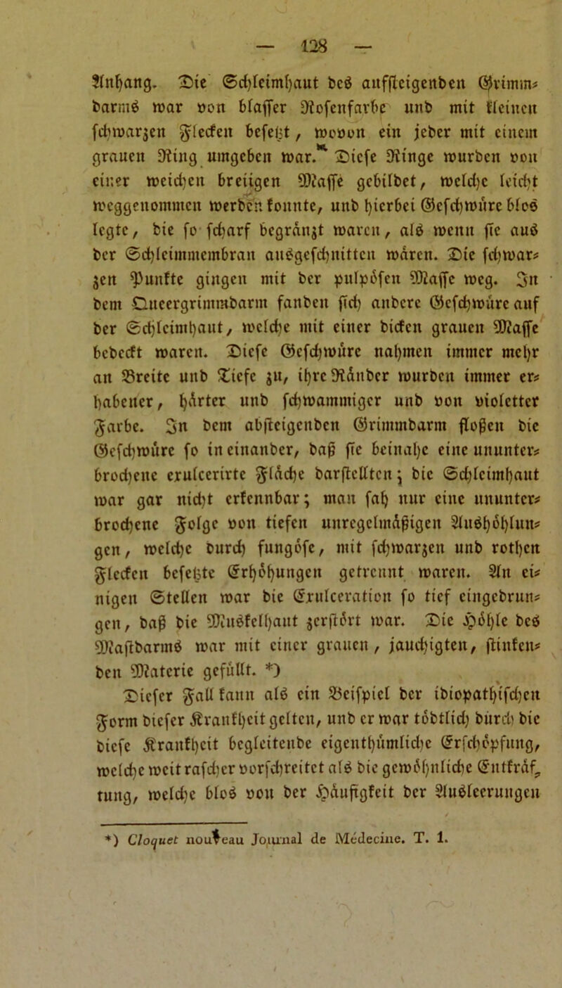 Sfttfyang. £>ie ®d)fciml)aut bcb aitfflcigenbcn %imin* barntb war »on bfaffer 9tofenfarbp intb mit ffeiucu fdnoarjen glecfett befeljt, wotton ein jebcr mit cittern grauctt 9ttitg umgeben war.* Sicfe 9tingc wurbeu you enter wcidjcit breitgen 93iaffc gcbilbet, wcfdjc fctd)t wcggenontmcn werbcn fonnte, unb fyicrbet ©cfcfywure bios Icgtc, bie fo fdiarf bcgranjt warm, alb menu (Tc aub ber ©djlcimmembran aubgefcfynittcn waren. £>tc fdjwar* $ctt ^uitfte gingett mit ber pufpdfeu ?9iaffe wcg. 3n bent Dneergrimrabarin fanbett fid) attbcrc ©efcfjwure auf ber ©djlctml)aut, wcldje mit eittcr btefen grauett 9ftaffc bcbccft waren. Sicfc ©efdjwure ttaljmen imtncr mcljr an S3rcitc unb £tcfc $u, ifyrcDidubcr wurbett tntmer er* babener, fydrtcr unb fdjwamutigcr unb non yioietter gar be. 3n bent abftcigcnbcn ©rimntbarnt ftoffeit bic ©efdjwiire fo in ciitanbcr, bafj fie bctnal)c eiitc ununter* brodjettc cruicerirtc gldcfje barftctttcn \ bic ©d)fcimf)aut war gar itid)t erfennbar; man faf) itur cine ituuntcr* brod)cne gofgc non tiefeu uurcgclmdfngeu 2lubi)6l)fun* gen, weidjc burd) fungofc, mit fdjwarjett unb rotl)cn glccfcn bcfelstc Grrtjofyungcn getrennt warett. 2tn ei* nigen ©tellen war bic (Srufceration fo tief etngebrun# gen, bag bie 90iubfelf)aut jcrffdrt war. £>ie jpdlfle bcb ^Jaftbarmb war mit cincr grauen, jaudjigten, jtinfen* ben 5D?atcrie gefuUt. *) Sicfcr gatf faun atb cin 25eifpic[ ber ibtopatfyifdjcn germ bicfcr $raitfl)cit gcltcn, unb cr war tobtlid) burd) bic biefe $ranft)cit bcgleitenbe etgentfjumltdje (Jrfdjdpfung, we(d)c weit rafd)er yorfdjreitct alb bic gcw6()nlid)c @ntfrdf? tuttg, weld)c blob you ber £duftgfcit ber Slubfeeruitgen *) Cloquet nouveau Journal de Medeciue. T. 1.