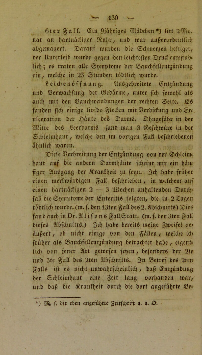 x * 6ter ^aff. Sin 9jdbrigcb 20iabd)cn *) litt 29ftc. ttat an tjartnAcfigcr 9iuf)r, unb war augcrorbeutlidt abgcmagcrt. 2)arauf wurben bie ©cfttncrgen lieftigcr, bcr ilntcrlcib wurbe gegett ben Icidbtcften Twucf cmpftnb# lid); cb traten aUc ©ipinptome bcr 23aud)fellcntaunbung cut, n>cld)c ttt 23 ©tunbcit tobtlid) wurbe. Setdiendff nun g. Slubgebreitete SntjAnbung unb SSerwacbfuttg bcr Sfebdrme, untcr fid) fowol)l alb and) nut bett SBaudnnanbungen bcr red)ten ©cite. Sb fattben fid) cintgc linibe gdeefen mit Serbiefung unb Sr#, ulceration bcr bp&utc be'b £armb. SfyngefAJjr in bcr fUtittc beb fJcerbarntb fanb matt 3 (Scfdjmftte in bcr ©d)fciml)aut, n>eld)e ben tut norigen gad bcfcfyriebcnctt dl)ttlid) waren. Xiefe SSerbrcitmtg bcr Sntjuubung nett ber ©djicint# bant auf btc anbern £>arml)Aute fdjetut mir citt t)du# ftger Shtbgattg bcr $ranff)eit 511 fetpat. 3d) t)abc fritter einen merfwurbigen $alt bcfdjriebcn, in wcfdiem auf eittcit fyartndcfigen 2 — 3 2i>od)cn anfjattenben Durd;# fall bie ©tnuptomc ber Sntcritib folgten, bie in 2&ageit tdbtlid) wurbe. (m. f. bett 13tcit gall beb 2. &bfdmittb) Dicb fanb aud) in Dr. 2U if 0 n b ^aU@tatt. (m. f. bett 3tcu $aU btefeb 3l6fdmittb.) 3d) l)abe bcreitb tneinc 3weife( Augert, 06 itid)t cttiigc non ben $aUcu, weld)e id) friit)cr alb 2?and)fedcnt$unbung betradjtct t)abc, cigcttt# lid) non jener 2(rt gewefett fencit, befonberb bcr 2te unb 3tc $all beb 2ten 2lbfd)nittb. 3n 33etref beb 2tcn $al(b ifl cb nid)t unwafyrfdjeinftd), bag Sntjunbuug bcr ©d)(eiin{)aut cine 3cit lang norl)anbett war, unb bag bic #ranfl)cit burd) bie bort aitgefiifyrte 33e# *) 351 f. bie ebett angefu&rte geirfc&ritt a. «. O.