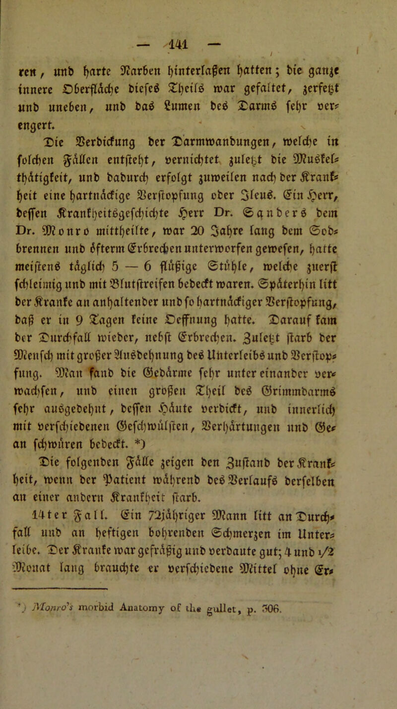 / rcit, unb fyarte Stfarben fytnterfaffen fatten; bte gattje fnncre ©berflddie btefeg SEtjetf* war gefaftet, jerfe&f unb unebett, unb baS Sttrnen bc$ faring fcfyr »er* engerf. X)te SSerbtcfung ber £arntwanbungen, wefcbe in fofcbeit gdffeit cntftc^t, nermdjtet gulcl-t bie 9D?u$fef* tfydtigfcit, unb baburd) erfofgt juweilcn nacf) ber jtranf* f>eit eine tjartnacfige SBerftopfung ober 3fcu& (Jin jperr, beffeit d£ranft)eit£>gefd)td)te jperr Dr. 0gnber$ bem Dr. 9D?onro mittfjetfte, war 20 Safyre fang bem 0cb« brennen unb dftermGrr6red>enuitterwerfengewefen, f>attc metfieng tdgftd) 5 — 6 ffufjige @tul)Ie, wefcbe juerjt fcbletitttg unb mtt 33futftretfen bebecft waren. 0pdter()in lift bcr&'ranfc an ant)altenber unbfobartnacftger Serjlopfung, baf? er in 9 £ageit fetne £)effnung fyatte. £arauf fam ber ^itrcbfaff wiebcr, ncbft (£rbred)en. 3ufc£t ftarb ber 50ienfd) mtt greyer ShtSbefynung be$ Untcrfetbeunb^erdop* fung. 9Dian faitb bte ©cbdrme fef)r utttcr etnanbcr ucr* wad)fen, unb eitten grojkit SEfjetf bc$ ©rtmmbarmS fel)r auSgebeljtit, beffeit £dutc yerbtcft, unb tnnerfid) mtt »erfd)tebeneit ©efd)wuf|len, 33erl)drtuitgeit unb @e* an fd)Witrcn bebecft. *) T>te fofgenben gdlfc $etgeit ben 3«^ttb berdtraitfc fjett, wcttit ber patient wd!)renb beg SBerfaufS berfelben an etiter anbertt d?raitfl)ett ftarb. 14ter gaff, (gin 72jd()riger 9J?ann fitt anUurd)^ faff unb an fyefttgen bofyrenben ©d)merjen im flitter* feibe. Der $raitfe wargefrd^tg nub nerbaute gut; 4 unb i/2 lOtcuat fang braud)te er »crfd)tebene TOtef ctyne (gx* *.i Monro’s morbid Anatomy of the gullet, p. 306.