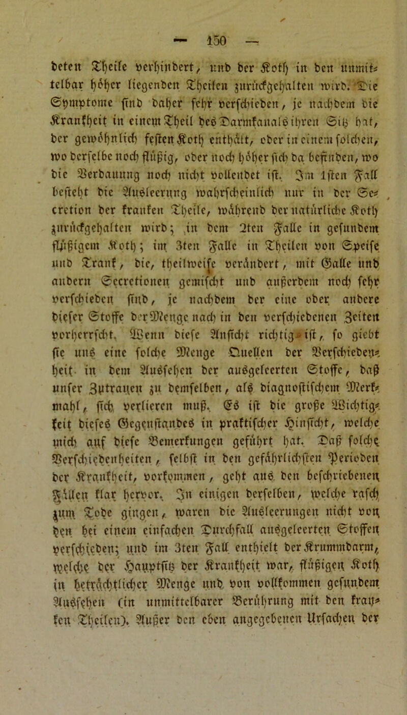 beteu Strife tterfytitbert, unb ber j?otl) in ben unmiU tclbar f)bf)cr ttegenbett £()cifcn jiirncfgcfyalten lturb. ^ie ©tymptome {mb baljcr fetyr oerfdneben, jc nadjbem bte $ran?f)eit in cincm£l)cil bebl>armfanale>tl)rcn 0i!$ bat, ber gewofyntief) fcfleri entbdtt, ober in etnem folcbeu, wo berfeibe nod) fltipig, ober nod) t)df)er fid) ba beftuben, wo bic SScrbauung nod) nidtt oollcitbct iff. 3nt Iflcit ffajt beftefjt bic Sfubiecrung wabrfdieiulirii nur in bev 0c# cretion ber franfeu ‘tl)cilc/ wdbrcub ber ngtiirlicbe $otl) jnrucfgel)aftcn wirb; ,in bent 2tcn $atlc in gefttnbem ftytftgem ftotl); int 3ten gattc in Sweden won ©pcife nnb £ranf, bic, tfyeilwcijc oerdnbert, wit @atte unb aubern ©ccrctioncn gcmifcfct unb guperbem nod) fcfyr pcrfcbiebcn jTnb, jc nad)bcm ber cine ober aitbcre biefer ©toffe b.‘r5)icngc nad) in ben wcrfdjtcbcncn 3cdctt »orl)crrfd)t, UScitit biefe 2lnftd)t rid)tig^i(l, fo giebt fie uit$ eittc fo(d)e 9flcnge Quelle n ber 23crfd)icbe)t# l)eit in bent 2lubfc()cn ber auSgefcertcn ©toffe, ba(J iinfcr 3iitrancn ju bemfelbeit, afg biagnoftifd)cm SWerf# mgf)f, fid) pefltcrcn mug. <$$ i(l bic groge 3Bid)tig# feit btcfcfi Gkgcnftgnbeb in praftifdicr £infTd)t, wcldie mid) guf biefe 23cmcrfuugcn gefti^rt I)gt. 1>a# fofrf)Q Serfdji^bcnbeiten , felbft in ben gcfdf)rlid)(len ^eripbeu ber $rgnff)cif, oorfpm.men, gcf>t aub bett befdiriebeneu gdtfcn ffar fyerpor. 3tt cinigcit berfefben, d>cfd)e rafd) iun\ £obc gingett , waren bic Slublecrungen nid)t oog ben bci einem einfgcfcen £ nrd)fall aitbgelecrtcn ©foffeg pcrfd)(cbeu; unb im 3tett ftalt entfyielt ber ,$rummbnrnt,. ber ^auptftl) ber jtrauf()eit war, flir^igct\ dfotf) \\\ ^etrdd)tlid)cr SDicngc unb toon oollfommeit gcfu.n.bcnt ?lubf?t)en (in unmittclbarer SScrubrung mit ben fraij# feu £l)cifen), Stufier ben cbett angegebeuen Urfacfyen ber