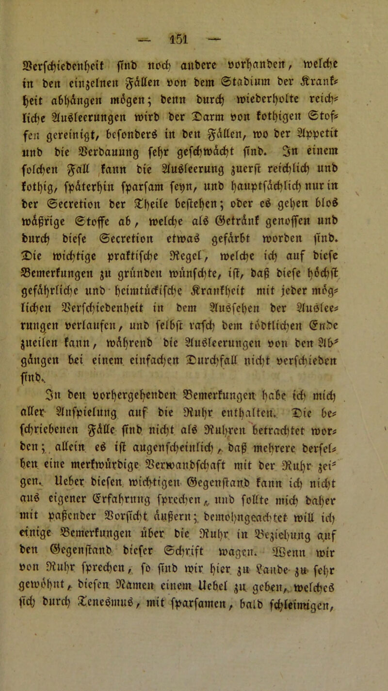 SScrfditebcnbcif ftnb nod) attbcre Borbanben, n>crcfic in ben cinjetnen fallen Bon bem ©tabiurn ber $ranf? f)ett a6()dngen rnogen; benn burd) wiebcrbolte reid)? fidie Shtefeerungcn roirb ber £arm Bon fotbigeit ©tof? fen geretntgt, bcfonbeite in ben fatten, too ber 2fppcttt nnb bte SScrbauung fef)t gefd)todd)t ftnb. 3n etnem forfeit $aff fattn bte 2htefeerung guerjl: retdffid) nnb fotl)tg, fpdtert)tn fparfam fevjn, unb bauptfad)Ud) nttr in ber (Secretion ber £f)erte beftctfcn; ober e$ gel)en bloS wdffrige ©toffe ab , toefdje ate ©ctrdnf genoffen unb burd) btcfe ©ecretton ettoaS gefarbt morbeit fTnb. £>ie roidjttge praftifdje 9?eget, mefd)e id) auf btcfe SBemerfungett gu griinbctt munfd)te, iff, bag btefe t)6cf)ft gefdf)rftd)e unb bcimtucfifdie ^rattff)ctt mxt jcber mog? lichen 23erfd)iebenbett in bent Sfttefeben ber Sfuoiee? rungett Bcrlattfcu, unb fefbff rafd) bem tobtlidjen @nbc guciiett faun, mdffrenb bte Shtetcerungen bou ben gdttgcn bet etnem eutfadjctt £>urd)faff ntd)t Berfdneben ftnb.. Sit ben Borf)erge^enbcn SBemerfungen babe id) mid) offer- Sfnfpiefung auf bte 5)iut)r entljalten.. Die be? fcbrtebenctt $dffe ftnb ttidff ate Sftufyren betradffet roor? ben; affetn eg iff augenfdjetnfid)bag mcbrere berfef? bett etne merftoutbige SScrman.bfdiaft mit ber D^ubr get* gen. Ueber bt'cfen voidffigett ©egcnffan.b faun id) nid)t «ite ctgener ©rfabrnug fpred)en h unb foffte mid) baf)er mit pagcnbcr SSorffdit dugern; bemol)ngead)tet- miff id) etntge Scmerfungeu fiber bie 9tut)r in SBegiebujtg cytf ben ®egeitffanb bt’cfcr ©djrift magcn. 9Bentt tpir bou fftnifv fpred)cn, fo ftnb tpir bier gu ?aube- gw- fel)r gembbnt h biefett 9?amen eittem Uebef gn gebett,. tpefdjeS ftd; burd) $£ene$imt$, mit fparfamen, baib fdffeimigcn,