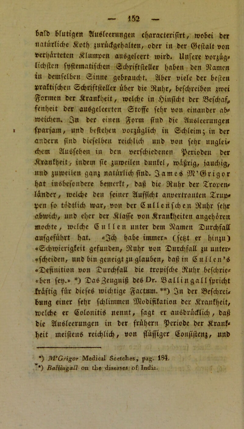 6att> bfuttgen Shtbreeruitgen c^aractcriffrt, tpobet bcr natiirlicbe ^otf) jurucfgebalten, obcr in ber ©etfalt won perl)&rteten $Inmpen aubgeicert nurb. Uttfere porjug* * licpjlen fpftematifcben @cf>rtftftcllcr ()<t6en ben 9iamcn iit bemfetben ©inne gebraudjt. 2iber piele ber beften praftifeben ©cbriftjtetfer fiber bie 9tul)r, bcfdjrctben jwei ^ormcn ber Srantyeit, tpelcbc in #inflcbt bcr 33cfd)af, fenbeit ber aubgclcertcn ©toffc fef)r pon etnanber ab* roeicbcn. !jn bcr eitten $ovnt ftnb bie 2(uslecrungen fparfant, unb bcficl>en Povjtiglicb in ©cbieim; in ber anbern (tub btefelbeu rciddidi unb pon fct)r ttngleu cbern Slubfcben in ben perfdnebenen ^criobeit ber .ft'ranfbeit, iubern fie junmlcn bunfcl, tpdfjrtg, jaudjig, mtb juroetlen gan$ natindid) ftnb. 3anteb 3K’©rigor bat inbbefenbere beincrft, bag bie Dlitljr ber £ropcn* Idnbcr, ipcld)e ben feiiter 2Iufftcbt anpertrauteu £rup* pen fo tobtticb war, pon bcr Suilcnfcben 9ful)r fel>r abwid', unb el)er bcr Piaffe pon $ranfl)eiten anget)6rcn moebte, rocfdje Sullen uitter bent Barnett 2>urd)falt aufgefubrt b<k* «3cb b^ immem Cfeist er binju) «0d)tpicrigfeit gefuuben, 9?ubr Pon £>urcbfall $u uitter* «fcbeibeu, unb bin gcncigt ju giau&cn, bag in Suldcn’b definition pon £urcbfaU bie tropifdie 9tul)r befdmc* «bctt fcp.» *) X)ab3cugnig beb Dr. SBallingallfpricbt frdftig fur biefeb ipid)tige gacturn. **) 3n ber 29efcbrct* bung einer feljr fcblintmcn IJftobiftfation bcr $ranf{)eit, tpeiebe er Solonttib nennt, fagt er aubbrutfltd), bap bie Sfubfccrungcn in ber fruberu ^>criobc bcr Jft'rank bett meifteitb rcicblicb, pon flufftgcr @onftjtcn$, unb *) M’Grigor Medical Scetclies, pag. 184. *) fialliugall on the diseases of India.