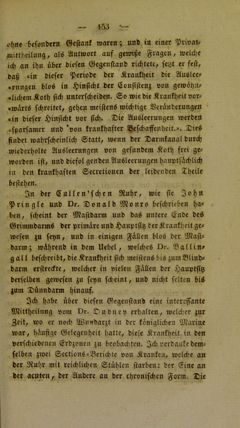 of)tte befottbern ©etfanf roaren; unb tit ctitcr ^ribat* ntitthctltmg, aid Slntroort auf genrifje fragen, tbeid)e id) ait it)» ubcr btefcrt ©egenftanb ricf)tete, fefct cr fed, ba§ «in btefer ^ertobc ber jtraitfljeu bic Sfudlee* •rnitgen Mod tn djmtfidjt ber (SonfTftenj bott gc»6l)jt? «Iict)cm $otf) jid) unterfdjetben. ©o rote bic ^ranft)cit bor* fdirettet, get)en mciftend tbtddtge SScranberungeit «iit btefer ^>inftd)t bor fid), trie 2iudieerungen toerben ufparfamcr unb ‘toon franffyafter 93efd)affcnl)cit.». £ted ftitbet tuafyrfdjetttitd) ©tatt, menu ber Darntfanal burd) nneberfyolte 2Judieerungen bon gefunbem $ott) fret ge* tvorben ift, uitb biefol genbett 2iudleeruitgen f)aitptfdd)lid) in bett fraitff)aften ©ecrettonen ber ieibenben £i)eiie beftefyen. 3n ber GfuMen’fdjen Jftufyr, tt>te fte 3oljtt sprittgie Uitb Dr. £>ottaib ?D?onro befdmeben l)a* belt, fdjetnt ber fJKafibarm uitb bad itntere Ghtbc bed ($rimmbarmd ber printdre unb #auptfife ter ^raitfljett ge* trefen ju fepn, unb in einigen $dllcn Mod ber ?D?a|l* barm; n>Af>renb tn bem Uebef, roeidjed Dr. 33aiitn* g a U befcfyreibt, bte $ranff)eit fid) mei)lend bid gum 23iinb* barm erftredfte, meidier in btefett $dlieit ber jpauptfds berfelben geibefeit gu fepit fdjeint, unb nid)t feiten bid gum £>finnbarm fytnauf. 3d) t)abc ubcr btefen ©egenfianb cine intcrcffante SRittfyeihmg bom Dr. Subnet) erfyaiten, ibdd)cr gur 3cit, loo er ttod) SSBunbargt in bcr fdnigltcben OJcartne tbar, ()duftge ©e(cgent)cit fyatte, biefe $ranff).ert itt belt berfd)icbcncn (Srbgouen gu bcobaditcu. 3d) berbaufe bem# feiben gtoet ©cctiond =*33erid>te bon dtranfen, n>cld)e ait ber !KuI)r mit reid)Iid)cn ©tul)len (larbett: bcr (5ine an ber acuteit r ber Stnbcre att ber cljrontfdjcn $orm. £)te