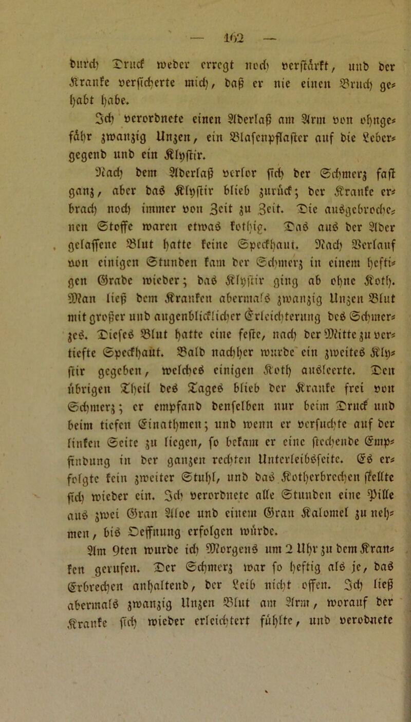 blu'd) X'ritcf roeber crrcgt nod) nerjfarFt, unb bcr ■ftranfe uerjidierte mid), bajj ev nie eiucn ©rud) ge* fyabt ()abe. 3d) ucrorbncte einen Slberfaf) am 3lrm bon oblige* fal)r groaitgig Ungen, ein SBlafcnpflaficr aitf bte Scocr* gegenb unb cin $h)fhr. 9cad) bent Siberia^ berfor fid) ber ©djmerg faft gang, aber bab $h)ftir blicb gurucf; bev $rattFe cr* brad) nod) imrner won 3cit gu ,3cit. 1>ic aubgcbrodie* nen ©toffc roaren etroab fotfjig. £ab aub bcr Slbcr , gclaffcite ©lut fyattc Feine ©peeffyani. 9iad) SScrlauf non cinigcn ©tunben fani bcr ©dunerg in cinem fjcftt^ gen ©rabc roieber; bab $h)ftir ging ab obitc $otf). 9)?an lief? ban $rauFeit abermafb gmartgig Ungen ©lut nut grower unb augenblicflidicr drleid)tentng beb ©djrner* gcb. £icfcb ©lut fyatte cine fefte, nad) bcr 9)iittcgu ucr* ttcftc ©pccfl>aut. ©alb nad)l)er rourbe cin gmcitcb SUq* ftir gegeben, roclcbcb cinigcn A'ot1) aublccrte. £cit ubrigen 2d)ei( beb £ageb blicb bcr ftraufe frei non ©dnitcrj; cr empfanb bcnfclbcn uur betm £rncf nub bcim tiefen ©inatfymen; unb roenn cr ttcrfudjte auf bcr linfcu ©cite gu liegen, fo befam cr cine ftccljeube (5mp* ftnbung in bcr gangen rediten Unterteibbfeite. (5b cr* frfgtc Fein gmeiter ©tul)l, unb bab $otl)crbrcd)cn ffettte fid) wieber cin. 3d) nerorbnctc atfe ©tunben cine ^itte aub gwet ©ran 2Uoe unb cinem ©ran Calomel gu ncl)# men, bib Ocjfnung crfolgcit nuirbe. 2lm 9tcn rourbe id) 5Worgeub urn 2 Ufyr gu bem^ratt* Fen gerufen. £cr ©djmerg roar fo ()cftig alb jc, bab ©rbredjcn anfyaltcub, bcr £cib nid)t often. 3d) hep abermalb jroangig Ungen ©fut am 2frm, rooraitf bcr ^ranFc fid) roicber erFeicfjtert fuffttc, unb uerobuete