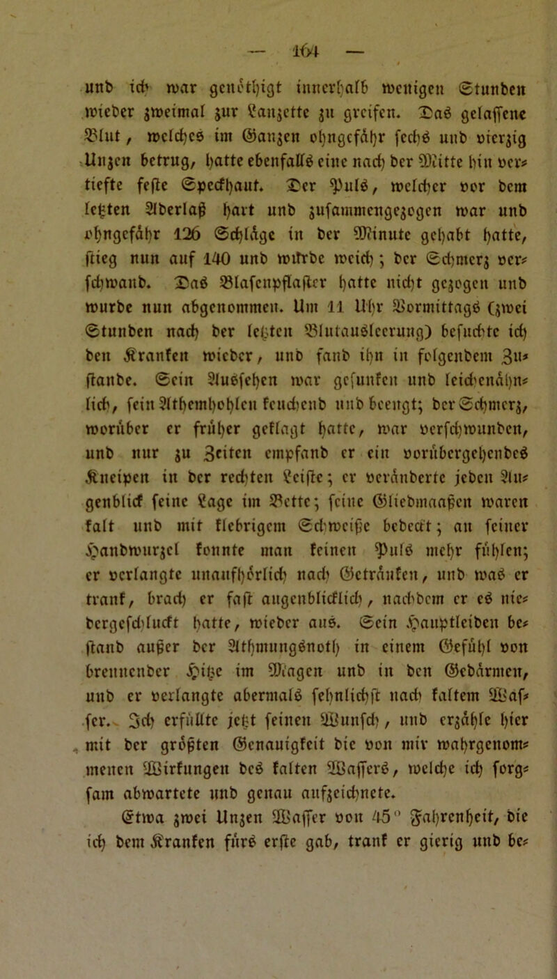 unb xcb war gcnotljigt iuncr^alb wcitigen ©tunbeit wieber gweimal gur ?angcttc gu grcifen. :£a$ gelaffcnc 2Mut, wdc^cs im ©angen ol)ngcfdt)r fcd)$ unb niergig Uugen betrug, Ijattc ebeitfallS cine nad) ber €Oiitte bin ncr# tieftc fefte ©pccfl)aut. £cr ^ulS, wcld)cr ncr ban lc£ten Siberia# tjavt unb gufammengegogen war unb ofyngcfabr 126 ©d)ldgc in ber Minute getyabt fyatte, ftieg nun auf 140 unb wifrbe weid); ber ©djntcrg ncr# fdiwanb. 2)a$ 33lafcnpflafter tyattc nid)t gegogen unb wurbe nun abgenommen. Urn 11 Ul)r £>ormittag$ (gwei ©tunben nad) ber lenten JBlutauSlcerung) bcfud'tc id) ben ftranfen wieber, unb fanb ifyn in fofgenbem 3»# fianbe. ©ein 2lu$fef)en war gefunfen unb lcid>cndl)n# lid', fcixi 3ltf>cml>D6tcit fcitd?cnb unb bcengt; bcr©dnncrg, weriiber er frriljer gcflagt fyartc, war nerfdjrounbcn, unb itur gu 3*itcn anpfanb cr cin norubcrgcl)cnbeg ^uetpeit in ber rcd)tcn £ciftc; cr nerdnbertc jcbcn Sin# genblief fcinc ?age im 33ctte; feiue ©licbmaapcn waren fait unb mif flcbrigcm ©d'weife bcbcctt; an (enter £anbwnrgcl fonnte man feinen ^puIS mcl)r fut)len; er ncrlangtc unauftjorlid) nad) ©ctrdufcn, unb wab cr tranf, brad) er faft angenbliefltd), nad'bcm cr c6 ntc# bcrgefd'lucft batte, wieber aits. ©ein ^auptleibcn be# jtanb auper ber SltbmungSnotl) in einent ©efut)l non bremtenber S?U}e im CDi'agcit unb in ben ©ebarmcii, unb cr nerlangtc aberntali fehnlicfyjt nad' faltem !H>a(# (cr. 3fi) crfiillte jeljt feinen Uftutt(d), unb crgd()le l)tcr : mit ber gropten ©enauigfeit bic non miv wal)rgenom# meitcn SGBirfungen bc3 fatten 2Ba(fer6, weld)e id) (org# (am abwartete unb genau aitfgeicbnctc. ©twa gwei Ungen Staffer non 45° ^afyrcnfjcit, bte id) bem jJranfcn fitrb crftc gab, tranf cr gierig unb be#