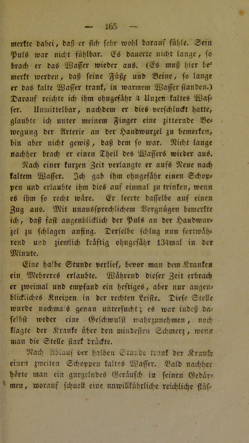 rnerftc babei, bag cr fTrfr fcfir wobt barauf fuMe. Sent spute war ntd)t fittylbar. (gs bauerte uidjt Jaugc, fo bract) er baS UBaffer wteber auS. (@S muf l)icr be* nterft werbett, ba£ feitte uttb 23eine, fo range er baS falte Staffer tranf, in warntem Staffer ftanben.) barauf rcid)tc id) if)tn ol)ngef&f)r 4 llnjen faltes 2Baf» fcr. Unmittelbar, nacfjbem er bic$ oerfebfueft fyatte, gfaubtc id) unter metnent finger eiitc jitternbe 23e* weguttg ber Slrterte an ber £aitbwur$el $u bemerfen, bin aber nicf)t gewt£, ba$ bent fo war. 9iirf)t range flacker brad) cr cinen £(>eit beb iffiafferS wieber auS. 9cad> ciner furjen Beit »crtangte er aufS ^icue nacf) fattem Staffer. 3d) gab i^nt ol)ugefdl)r einen ©d)op* pen unb erfaubte ifyni btcS anf einrnaf ju trinfen, weitn eS if)m fo rcd)t wdre. (gr reerte baffelbe anf einen Bug aite. SDtit unau$fprcd)licf)em aSergnugeu bemerfte td), ba$ faft augeubrieftid) ber PuIS an ber .fcattbwur* get ju fd)lagcit anftng. Dcrfctbc febfug nun fortwAl)* reub unb jiemfid) fvAftig ol)itgcfdl)r 134mat in ber 9D?inute. (gine balbe ©tunbe bertief, bettor man bent Abtanfcn eiu 90?ebrcrc$ erlaubte. %'At)renb btefer Beit erbrad) er jweiiitar unb empfanb eiit tycftigeS, aber uur augen* bficfHdwS Afnetuen in ber rcd)ten Ccifte.. T'iefe ©telle wurbe noebuta S genau unterfuebt; cS war iitbc£ ba* fet6ft weber cine ©efd)wuf(t wabt^imebmcn, nod) ffagte ber Afranfe uber bett minbefteu ©dmterj, wenn man bie ©telle ffcarf trAcfte. 9tad) ?rblanf oev fyalbeu ©tunbe tranf ber Atrattfe einen jweiten ©djoppen faltcS Staffer. 93afb nad)f)ev tjdrte man ein gurgctubcS ©erAufd) in feitten ©ebar-5 men, woraitf fdjtted cine tuiwidfiibrlidw reid)ttd)e fluf*