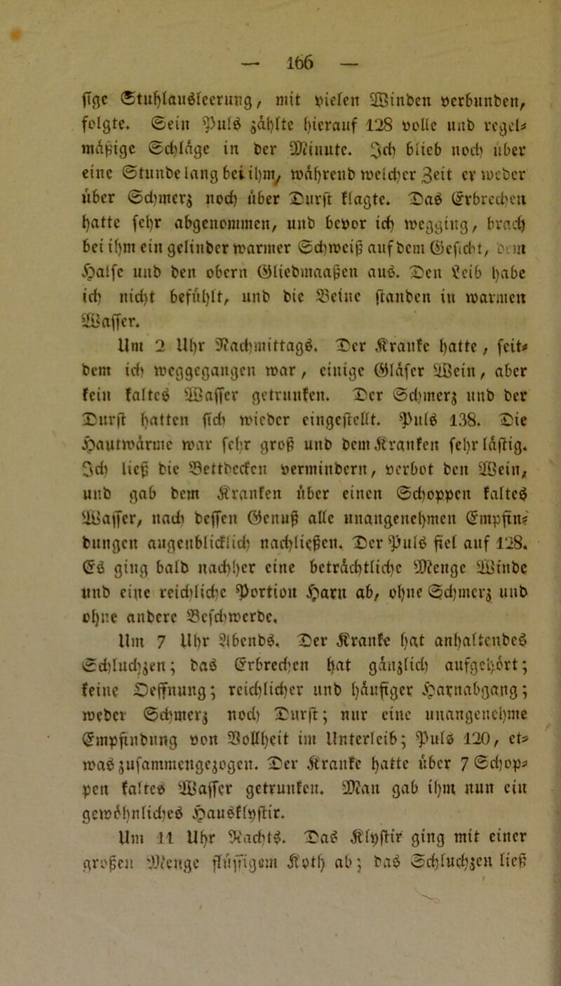 ffgc ®tuf)Iftit$Iecruttg, nut tnefcit Sinben nerbunben, folgte. ©eiit $)ul$ gdlfftc (ffcrauf 128 nolle unb regel* ntdpige ©dddge tn ber SKiuutc. 3d) blieb nod) uber elite ©tunbelangbciil)ny mdbrcub mcld)cr Belt cvmcber uber ©d)tner$ nod) tiber Surff flagtc. Sab Qrvbrcd)ett l)attc fcl)r abgenonunen, unb benor Id) megghtg, brad) bet ll)m cut geltnbcr manner ©dimeii) aufbcnt ©efiebt, bun ipalfe unb bett obern ©liebmaajjen aub. Sen £cib l)abe id) nid)t befulfft, unb btc 33etue ftaitben in mavmett Suffer. Uni 2 Ubr Stfacffmiftagb. Scr Prattle fyatte, feit^ bent id) meggegangen mar, ciuige ©Infer Setn, aber fein falter SOBaffcr getrmtfen. Scr @d?mer$ nnb ber Surff batten ffdi micbcr eingeffcllt. 9>u(b 138. Sie jpautmdrinc mar fcl;r grop unb bemdtraufen febrldfflg. 3di liefj bic S3ettbcdcn oerminbertt, nerbot ben Setn, unb gab bem $ranfen liber einen ©djoppen faltcb Saffcr, itadt beffen ©enug alle unaitgeuebmen Gnnpffn? bungen augcttblicfiid) nadfftegen. Scr4pulb ffel aitf 128. Crb ging balb itad)!)cr cine bctrdcbtlicbc Ufteitgc St’nbe lint) cine rcidtlicbc portion jparn ab, ol)ne ©d)incr$ unb of)ne anbere 23cfd)mcrbc, Um 7 Ubr 2ibcnbb. Ser $ranfe f>at anl)altcnbcb ©d)lud)^en; tab Crrbrccbcn bat gditglid) aufgcl)6rt; feinc Seffnuttg; reid)fid)er unb ()dufiger jjarttabgattg; mebev ©cbmcrj nod) Surff; nur cine uuangene!)nte Qhnpftnbttng non 3SoUf)eit tut Untcrlcib; *Pulb 120, ct* mab jufammettgejogen. Ser £ranfc b^ttc fiber 7®ri)o^ pen faltcb Suffer getrmtfen. !®?an gab il)m nun ctit gemd!)nlid)eb ^aubffpffir. Um 11 Ubr 9fad)t$. Sab $h)ffir ging mtt eitter grofen 'AVettge ffuffigein otf> ab; tab ©d)fud)ien Heft i Nv>s',v)