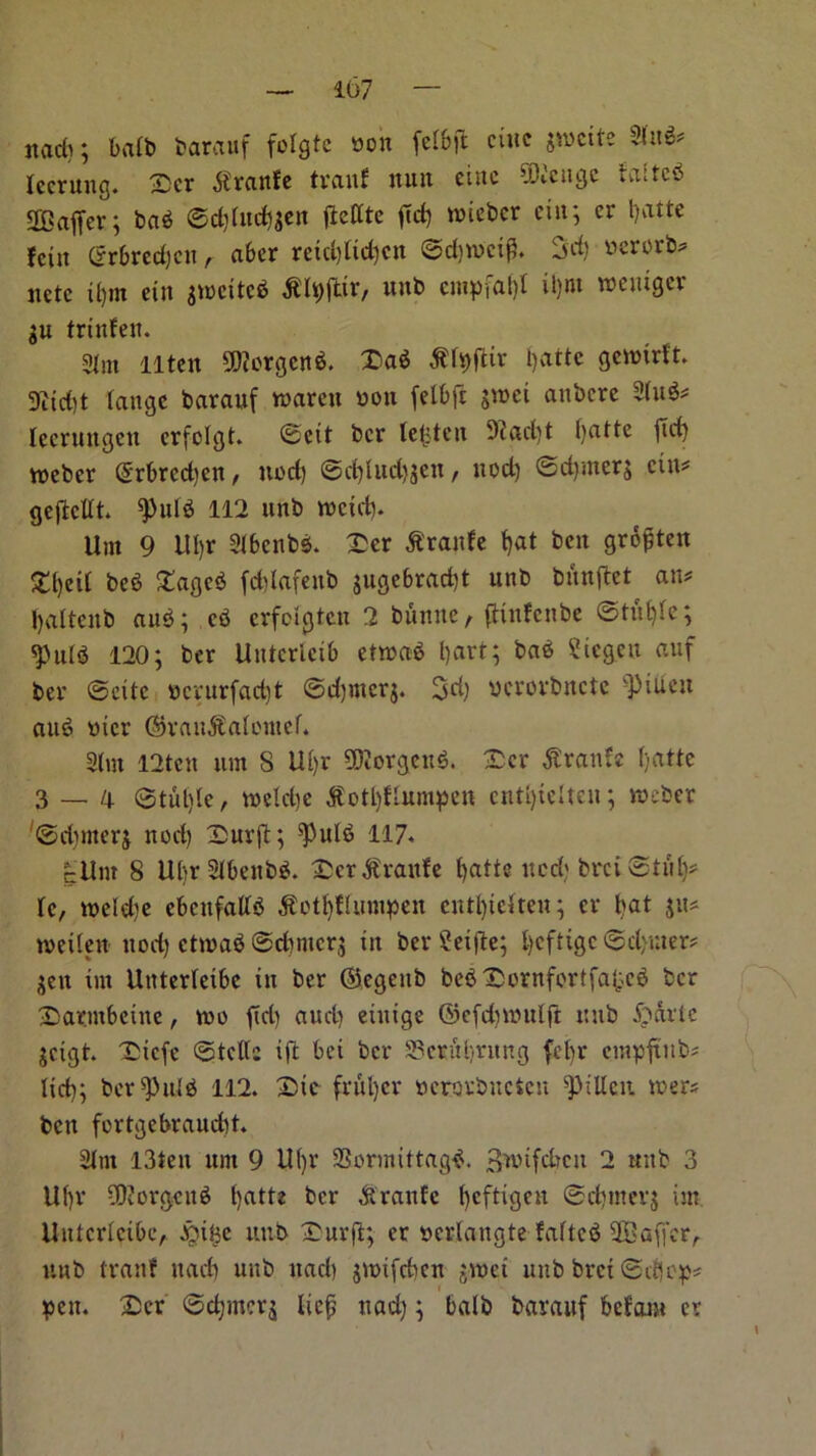ttad); bafb barauf fotgte won fetbft cute gweite 2(u3# tccrung. Xxr $ranfe tranf nun cine 9ENeitgc falteb staffer; bab ©d)Utd)gen jieffte fief) ivtebcr ein; er t)atte feitt Sr6red)cn, aber retd)ftd)cn ©djwctfl. 3d) *>erorb# itctc il)tn ein gtocitcb $lt)ftir/ nub entptaf)! it)ut voeuiger gu trtnfett. Sim 11 ten $fKorgen$. X>a$ ^fyfttr f)atte gewirft. 9tid)t tange baranf ntaren won felOfc greet anbere 2fu$# Iccrnitgett crfolgt. ©ett ber lenten 9iad)t fyatte fief) vneber ©rbredjen, nod) ©d)fud}gen, nod) ©d)merg ein# gefteflt. *puf$ 112 unb recid). Um 9 llfjr SlbenbS. £er dt'ranfe f)at ben grofjten £f)eif beb £age$ fdjlafenb gugebradjt unb bnnftet an# Ijaftcnb au$; cb erfoigten 2 bunne, fHnfenbe ©tut)fe; spufS 120; ber Untcrictb etreab l)art; bab Sicgen auf ber ©cite *crurfad)t ©djmerg. 3d) vcrovbnctc 'piuett aub oicr ©randtafontef. Sfut I2tcn um 8 Uf)r SKorgenb. £er $ranfe Ijatte 3 — d ©tufpe, reefdje $otl)ffumpen cntf)telten; reeber ©dreterg nod) £>urft; ^Pulb 117* cllm 8 Ubr SfbenbS. Dcr^raitfe fjatte tted) brci©tiil)# tc, reeldje ebettfatfb dtottyttumpen eittf)teiten; cv bat gu# tveifett nod) etreab ©dtrnerg in ber £eijle; l)cfttgc ©d>ruer? gen int Uttterfeibe in ber ©egeitb beb X)ornfortfal;.cb ber £>aentbcine, tuo fid) aucl) einige ©efdmntlft unb Slavic gctgt. Xiicfc ©tclfc ift bei ber S3criti)ritng fet)r cinpftnb# lid); ber^nfb 112. X)ic frnl)cr uerorbucien spillcit reer# ben fortgebraudH. 2Xm l3ten nrn 9 ilfjr 23ormittag$. gwifeben 2 unb 3 Uf)r OPorgenb fyatte ber &ranfc f)cftigen ©djmerg im Untcrfcibc, £ii^c unb TDurfl; er wertangte fafteb 9BaffcrA unb tranf nacb nnb ttad) greifeben greet unb bret ©cf|ep* pen. £cr ©cfjmcrg Iicfj ttad); balb barauf befam ev