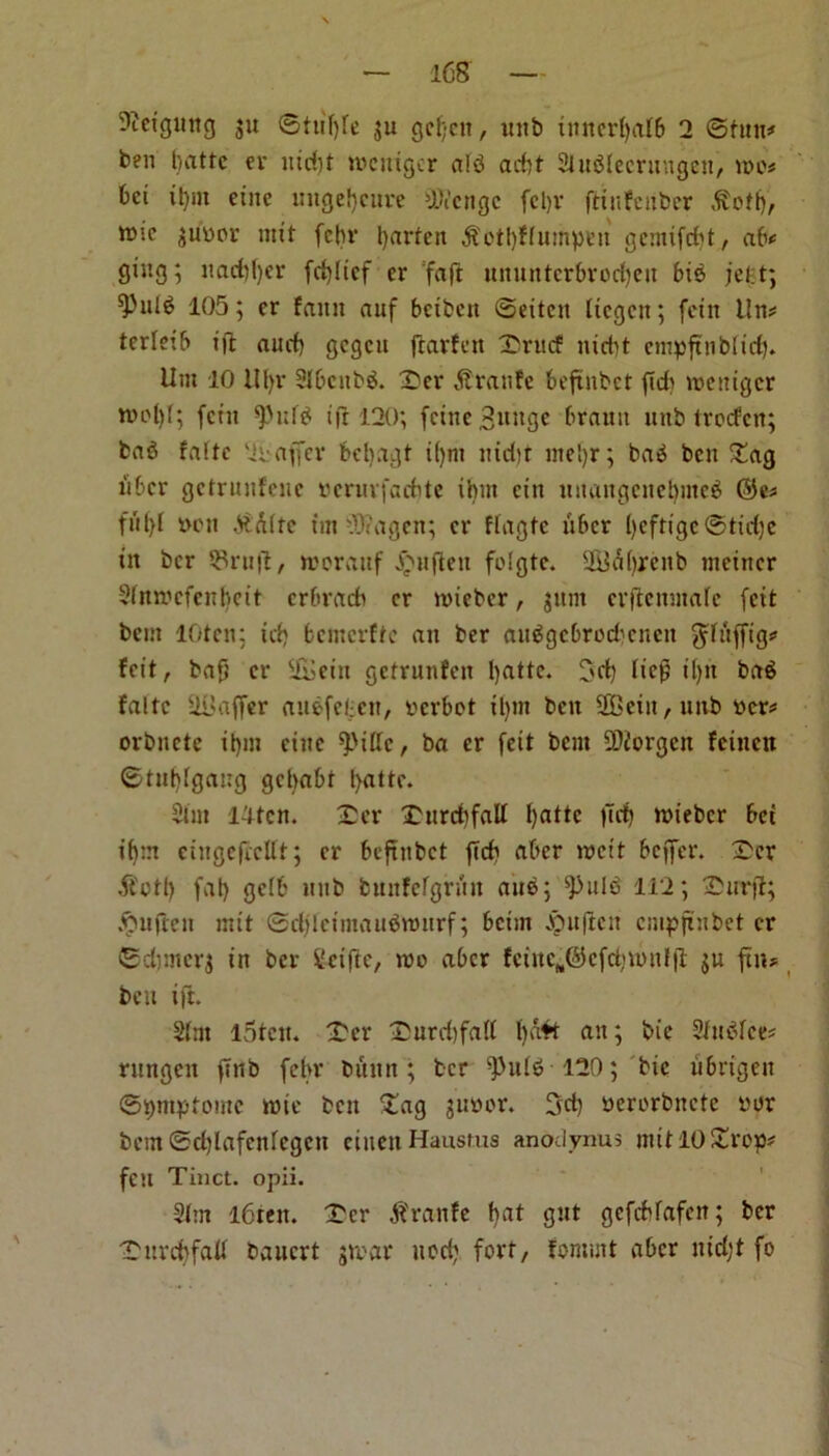 Dtetgung ju ©tittye ju gcfjcit, intb tmtcrfjafb 2 ©tun# ben battc er itidd tocittgcr alb add SluSIecrtntgeit, roc? bci it)m cine intgefjcure Oftengc fet)V fti it Father tfotfj, w.e $uyor mtt fcbr tyarten 3t'etl)FInmpen gcmifdd, ab? ging; itaddjcr fcfylicf er fa ft miuntcrbrocfyett bis jefct; *Pid6 105; er faun auf bctfccn ©eitcn ticgen; fein tins* terletb tft aud) gcgctt jrarFen Xditcf nidd cmpftnbltcf). Um 10 Hl)v 3Ibcitb$. £»er 5tranFe beftnbct fid) roeitigcr root)!; fciit fPttf$ ijr 120; fcittc 3iutge brauu nttb trocfcn; bag faltc 2y offer bcbagt i()ni ittdd ine!)r; bab ben £ag liber gctrnnfenc yernrfadde ibnt ctn ttnangcncbnicb ©e? yen AFrc tin Oftagett; er ftagtc fiber t)eftigc©tid)e in ber S3ru|l, roorauf £itjleit folgte. 2B<!U).renb metner Slttrocfenliett crbracb er roieber, jitnt crflcnutafe feit bent lOten; tdj bcmcrfte an ber aitggcbrodicncn gTufftg? Feit, baft er i&ein getrunfen l)atte. 3d) lieft tt)n bag Faltc Staffer augfefcett, yerbot ifynt ben 2Beiit,nnb ycr? orbnete il)m cine 9>iffe, ba er feit bent Morgen Feittett ©tubfgang gebabt l>attc. Sim 14tcn. 2>er £ttrd)fall l)attc fid) tyieber bet tf)nt cingeflcttt; er beftnbct fid) aber weit beffer. Ser ft'ctl) fat> getb ltnb bunFcfgnut aus; $)nlb 112; £urft; fie it mtt ©djlctntauSroitrf; betm jpuflcn cmpftnbet er ©djntcrj in ber i'etfie, roo aber Fcinc„©cfd)ronlfl $u fin? belt ifl. Sint lStcit. £cr Durd)faII fyaft an; bic Stnbfce? rnngcit ftnb fcbr burnt; ber ifdilb 120; bic itbrigen ©pmptomc rote bett £ag juyor. 3d) yererbnete yor bent ©d)lafcnlegcn ctnenHausms anodynus mitlO£rop? feu Tinct. opii. Sim l6teit. 'Ter rattle f)at gitt gefcblafen; ber ■Tnrcbfall bauert $roar nod) fort, fomutt aber ntd;t fo