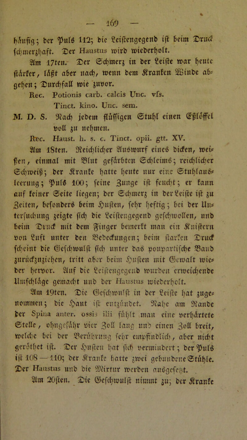 ✓ •» 1 ; ber $n« 112; btc Seifiengegenb ifl beim £ruc? (d)mer;l)aft. £>er Haustus tt>xrb mieberfyolt. 31m I7ten. £er ©d)mer$ in ber Seifte mar fyeutc jlArfcr, Irtgt aber nad), menn bent $ranfen SDBinbe ab* gefyctt; Tutrdifall roie $u»or. Rec. Potionis carb. calcis Unc. vfs. Tinct. kino. Uric. sem. M. D. S. 9?ad) jebem fluffigett ©tufyl einen GtjRdffcl boll $u nc^nten. Rec. Haast. h. s. c. Tinct. opii. gtt. XV. 31m l8ten. 9?etd)lid)er 3lusrourf eitteS biefen, mei? fen, einmal mit 33lttt gef&rbtcit ©d)lcimb; retdjlicbcr ©djmetf; ber Prattle fyatte t)eute ttur etuc @tiif)fau3* leeruttg; ^ulS 100; feitte Bunge ift fcud)t; er fann auf feiner ©eite liegett; ber ©dptterg tn ber ijt gu Beiten, befettberb beim £nfteit, fefyr fyeftig; bei ber lilt* terfudmng jcigte fid) bte Sdftengegenb gcfdjmollen, unb beim T5ntcf mit bem finger beincrft man cin dtniftern bon Suft unter ben 2>ebec?ungen; betm ftavJcn Trucf fcbcint bte ©efcbmulft (id) unter has ponpavitfrbe SBattb jurucfjttjie^en, tritt aber betm £ujten mit (Seroalt rote* ber f)cmr. 3tuf btc fietflcttgegenb murbett ermetefyettbe Rmfd)ldgc gemaebt unb ber Haustus miebcrfyelt. 2lnt 19tcn. £>ic ©efd)tmilft in ber ?et)le I)at juge? nommen; btc d^aut ijt entjitnbct. 9J.al)e am Sianbc ber Spina anter. ossis ilii futylt man cine oerfydrtete ©telle, ofyugefdfyr wicr Boll lang unb einen Boll brett, mcld'c bei ber 93crirf)rnng fct>r cmpftnblid), aber niebt gcrotbet ift. IDcr & it ft e it bat (id) oerminbevt; ber ^PttlS ift 108 — 110; ber $ranfe batte ;n>ci gebmibene ©tittle. X>er Haustus unb bic 5Q?irtttr merbett auSgcfefct. 3lut 20ftett. £tc ©efcfynnilft nimmt su; ber $ranfc
