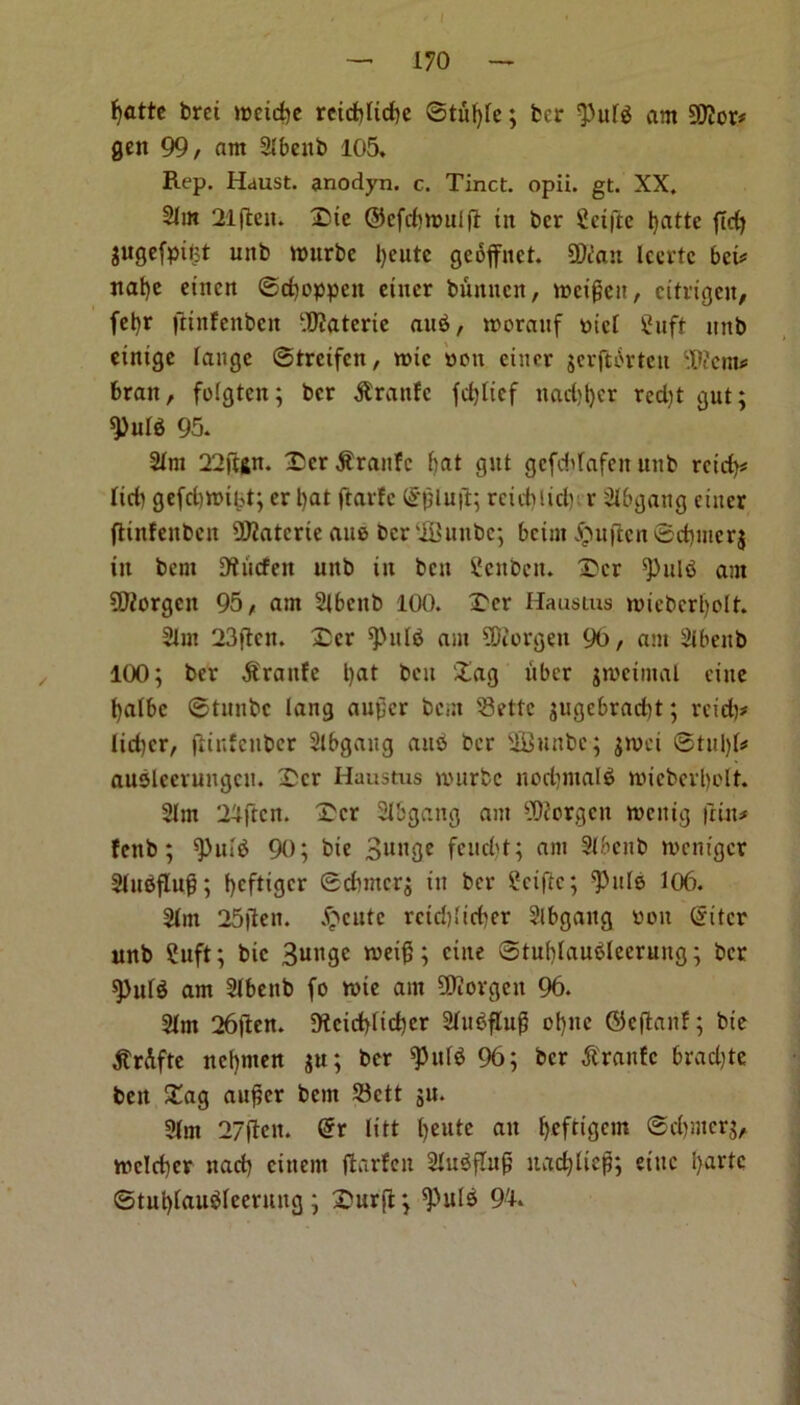 1 — 170 — Ijatte brei weidje reiddicbe ©tu^e; ter ^utS am SEftor* gen 99, am Stbcitb 105, Rep. Haust. anodyn. c. Tinct. opii. gt. XX. 2Iin 21|ten. £ic ©efrf)tt>ui(l tit ter £ci|te Ijattc fid) jugefpitjt uttb ttmrbc l>eutc geoffnet. OJcaii Iccvlc beu nat)e etnen ©djoppen etner bunnen, weijieit, citrigeit, fel}r fltnfenben ‘U?aterte auS, worattf t>tc[ £uft tutb einige lange ©treifen, rote ttott eiuer jcrfti'vteti SKcm* bran, folgteit; ber $rattfc fcljltcf ttadjljcr red)t gut; spurs 95. 2Tm 22jUn. 25cr $rattfc bat gut gcfddafctt uttb rcid)* Itdi ge(d)tt)ibt; er l)at ftavfe £*|3luft; reieblid) r 2Ibgattg etner fliitfcitbctt €02citcrte aue. Dcr'iButibc; bcirn £uftcn©cbmer$ in bent Dtucfen uttb ttt bett Scitbett. 2>cr spui<$ am 3ftorgctt 95, am STbctib 100. £cr Haustus nueberbolt. 21m 23(tcn. Dcr spitlS am SDforgeu 90, am Sibettb 100; ber $rattfe l)at bett £ag t'tbcr jtveintal cine ba(bc ©tunbe lang au^er bem SBette jugebradtt; retd)# lid)er, jiinfettber 2lbgattg auS ber SSJnnbc; ;n?ei ©tul)k auSlecruttgcn. £cr Haustus nutrbe normals miebevl)olt. 2lm 2^ftcn. £cr STbgang am 9)?orgen ntettig ftttt# fettb; spurs 90; bte Bunge feuebt; am STbenb roentger Srusflug; befttger ©cbmcrj itt ber ?ciftc; spttle 106. STin 25flett. petite rcid)!idter 2lbgattg Pott Gntcr unb 2uft; bic 3uttge tveig; citte ©tubrauslecruttg; ber spurs am 2lbettb fo tine am 5Korgett 96. Sfat 26|len. 91cid)ltd)cr 2lu^flu^ ol)tte ©eftanf; bte ^trAfte nebmen ju; ber spurs 96; ber Prattle brad)tc ben £ag au£cr bem 33ctt 511. 31m 27(Ien. @r lift ait befOgetn ©ebmerg, wclchcr ttaeb cittern ftarfen SluSflufj ttadjlicfi; eittc bar*e ©tubranSrcenutg ; £urft; ^uls 9'U