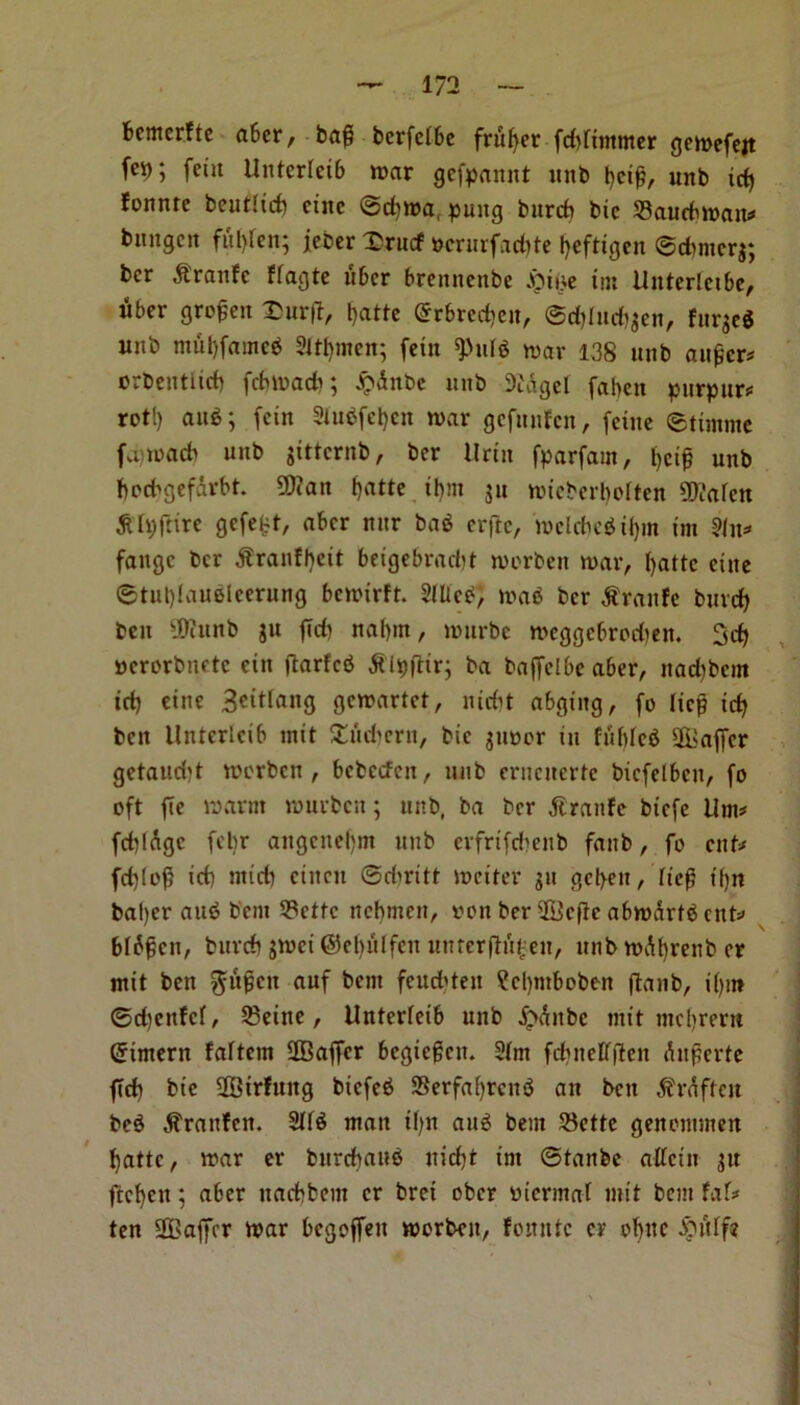 fcemerfte after, baft berfelfte fnifyer fd)fimwer gewefejt (cp; feiit Unterletft war gcfpannt unb fteifi, unb id) fonnrc beutlicf) cine ©d)Wa, pung burcf) bic $3aucftwait* bnngctt fiil>ren; jeber Drucf *wrurfad)te !>eftigcn ©dwicrj; bcr ^.'raitfc ffagte lifter ftreitnenbe £ii;e tm Uitterlctfte, lifter grofen Surf*, ftatte Grrftredjen, ©d)(ud)$en, furjeg unb mut)fameg 2M)wcn; fein 9>ulg war 138 unb aitficr* orbentiicft fcftwadi; £dnbe unb 9Mgef faben purpur* rot!) aug; fein 3lugfcl)cn war gcfitufcn, feiue ©tiwme fvijwacb unb $tttcrnb, bcr Urtn fparfam, l>cif unb bed^gefdrftt. 9Jian fjatte iftnt ju wicbertioiten SD?afcn dUpftire gcfe^t, after nur bag erftc, wclcftegtJjm tm ?lit=» faitgc bcr dtranfheit fteigebracftt worbett war, l>attc cine ©tuftlauelcerung ftcwirft. 2lUcg, wag bcr $ranfe bind) ben y)iitnb git fid) naftm, wurbe wcggcftrodien. 3d) Bcrorbnetc ein ftarfcg jtipftir; ba baffelfte after, ttadibcm id) cine 3cttlang gcwartct, md)t aftging, fo licp id) ben llntertcift wit Stticftcrn, bic $m>or in fiiftlcg Staffer getaudjt werbcn , ftebecfen, nub erucncrtc bicfelftcu, fo oft fie warm wurbcn; unb, ba bcr dtranfe bicfe Urn# fdildgc felw augcueftm unb evfrifd'enb fanb, fo cut* fd)(o£ id) ntid) cincn ©diritt weiter ju gcftett, fief? tfjn bafter aug b'eni 53cttc ncbmcn, von ber SBcfic aftwdrtg cud bfdfjcn, burd) gwei ©eftiilfcn unterjlit£eit, unbwdfyrenb er mit ben ^li^cn auf bent fcuddeit ¥cl)mftoben ftanb, i()tn ©d)cnfcf, 33eine, ilnterietft unb ,f>dnbe mit mcfjrertt Grtmern faftem SBaffcr ftegicgcu. 2(m fcftneffjlcn duperte fid) bie 2Btrfung biefeg Serfafyrcug aii bett dfrdftctt beg $ranfen. 2Ifg watt tf)it aug bent S3ctte genewwen f)attc, war er burcftaitg nieftt tm ©tanbe atfeitt ju ftefyett; after ttadbbew er brei ober vierwaf wit bent fad ten SBaffcr war ftegoffeu worben, fonittc er oftttc £utif?