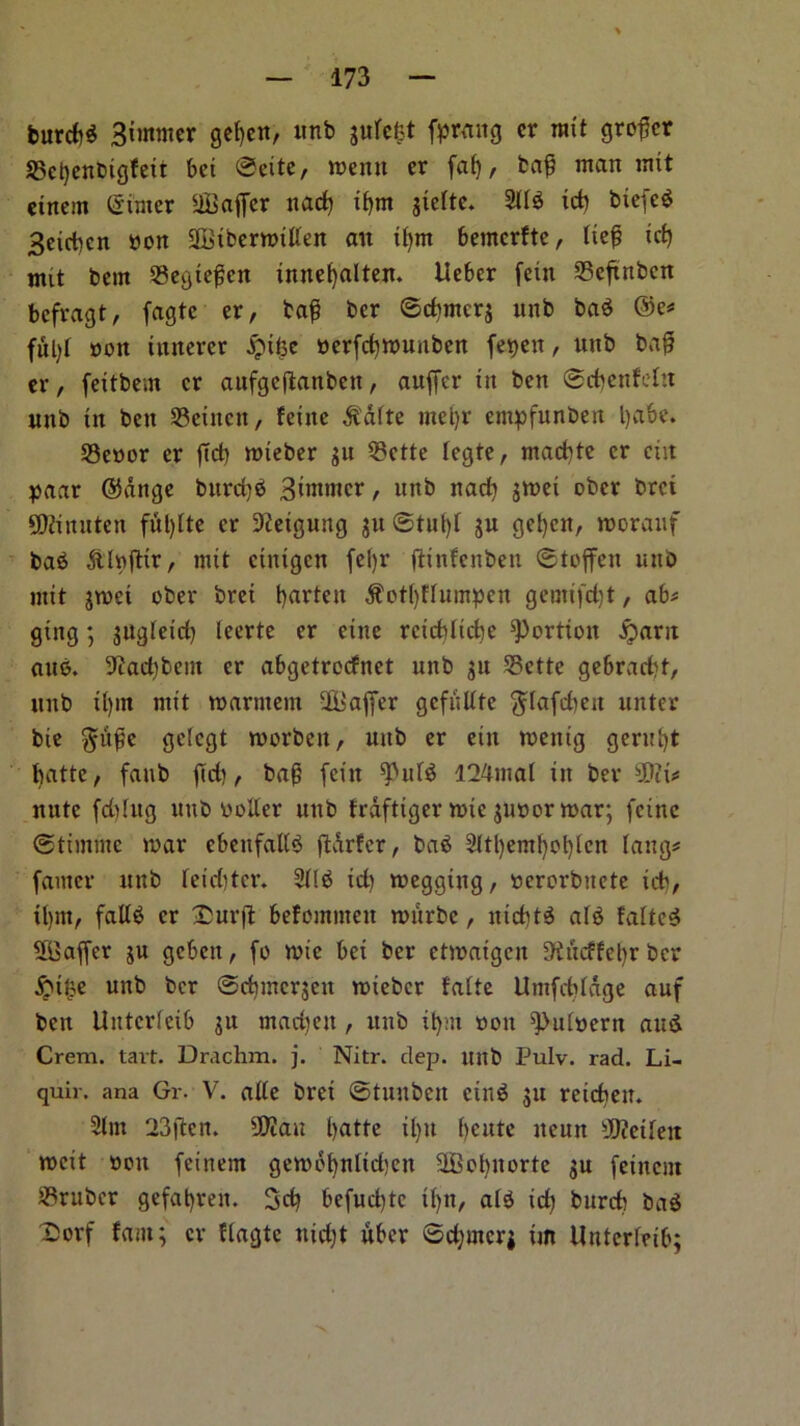 burcbd 3tmnter gef)en, unb jurcfet farang cr wit grower S5ct)enbigfeii bet ©eite, menu er faf), ba£ man ntxt einent ©inter Suffer nad) xf>nt jtelte. 211$ icb biefed Betcbcn non StbenotUen an il)nt bemcrfte, lte£ xcf) mit betn 23egte£cit imtebalten. Uebcr feiit 23eftnbcn befragt, fagtc er, ta£ ber ©cbmcrj unb bad ®e* ful)f non xixrtercr jjnfce nerfd)Wunben fet>ext, unb baff er, feitbe.n cr aufgeffanben, auffer tit ben ©cbcnfeltt nttb tn ben S3einen, feitte $dfte mcl)r empfunbeit l)abe. SSenor er fid) toieber gu 23ctte legte, ntad)te cr exit paar ©dnge bttrd)d 3tntmer, nttb nad) $wei ober bret SDctnuten fulffte cr 9?etgung ju ©tut)I ju get)cn, roorauf bad ftlnfftr, mtt ctittgcn feljr ftiixfcnbexx ©toffett nttb ntxt gwei ober bret batten $ot()fIuinpctt geuti(d)t, ab# gittg; gugletd) leerte er etnc rcicblidie portion £arit aud. 3^adtbent cr abgetrccfnet unb gu 25ctte gebraebt, unb tl)in nxtt warntent Suffer gcfiilltc $Iafd)ett unter bic §u^e gclcgt tnorbett, uub er ettt tnettig gerut)t batte, fattb ffd), bag feitt I24tnal xit ber Si* nute fd)Iug uub noller uub frdftiger lute gunor mar; fetne ©timnte war ebeufaltd ffdrfcr, bad 2ttl)emf)ot)lcn fang# famer nttb Ieid)tcr. 2Ild id) wegging, nerorbuete id), tl)tn, faltd cr 25urff befomnteu witrbe, niebtd aid falter Saffer gu gebett, fo wie bei ber etwatgen 9®ncffebr ber fttlte unb ber ©cbincrgcit wteber falie Umfebldge auf ben Uittcrleib gu madjett, unb ilpn non ^ulnern and Crem. tart. Drachm, j. Nitr. dep. uub Pulv. rad. Li- quir. ana Gr. V. alle bret ©tuubeit eind gu retcheu. 21 nt 23jlm San batte ilm bcute ttcun Setleit weit non feinent gewobnlidjcn Sobnorte gu feinent Gruber gefabrett. 3d) befud)tc i()n, aid id) burcb bad Dorf fant; cr flagte nidjt uber ©dpncrj tin Untcrfeib;