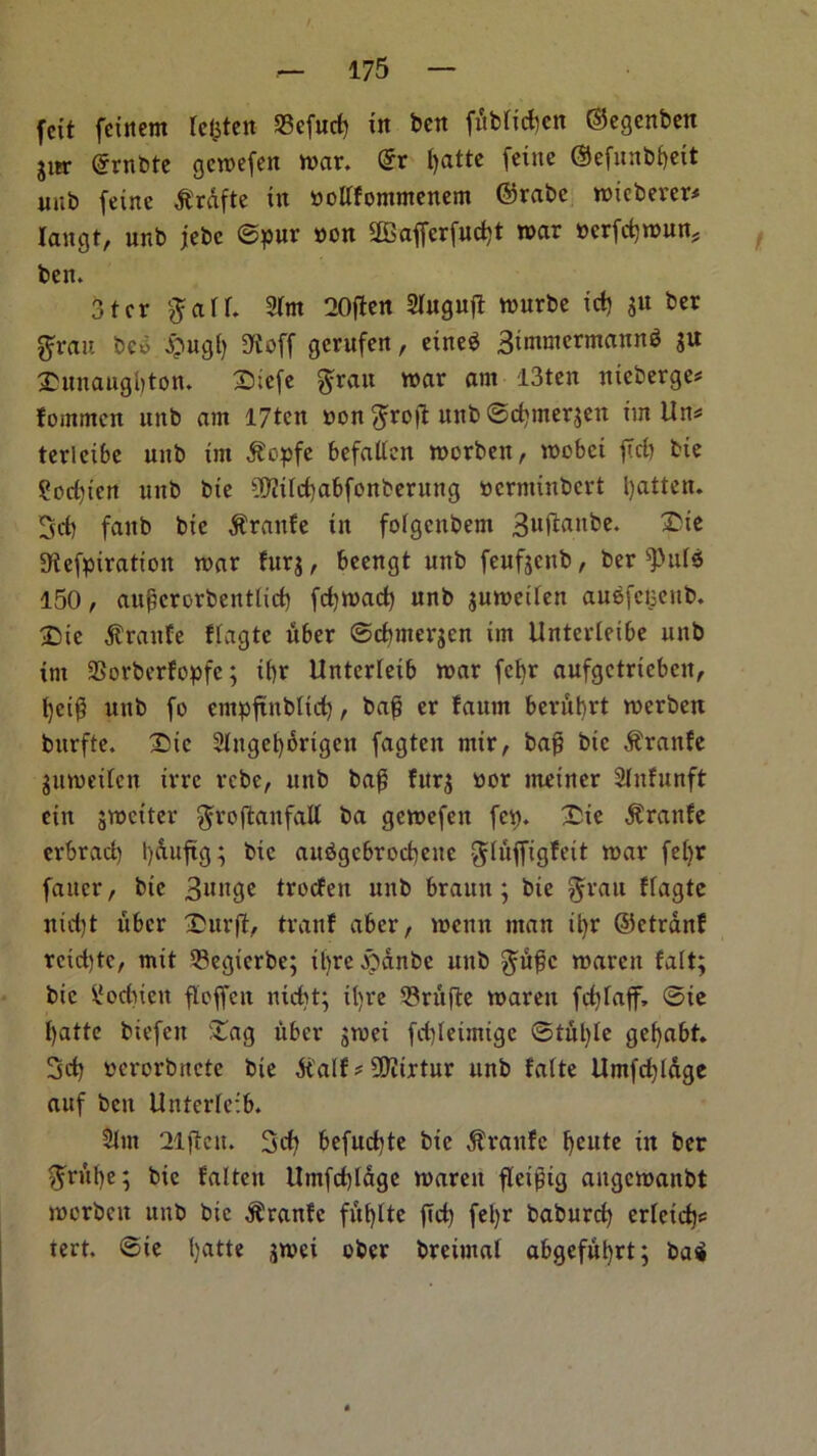 / fcit feinem lefcten 23cfud) in ben fublid)cn ©egenben jiir @rnbte gewefen war. dv t)atte feine ©efitnbfyeit nub feine -ftrafte in nottfomntenem ©rabe wicberer* langt, unb jebe ©pur non 2Bafferfud)t mar nerfdjwun, ben. 3ter gad. 2lm 20ften Slngujt wurbe id) gu ber gran bed #ugf) SReff gerufen, eined 3immermann$ gu £unaugl)ton. £iefe $rau war atn 13ten nieberge* fommcn unb am I7ten non ftrofl unb ©cfytnergen im Un* terleibe unb im $opfe befallen worben, wobci fid) bie ?orf)icn unb bie ?D?ild)abfonberuttg ncrminbcrt fatten. 3d) fanb bie $rattfe in folgcnbem 3uftailke- 3tefpiration war furg, beengt unb feufgcttb, ber '■puls 150, augcrorbetttlid) fdjwad) unb guweilen auefciseitb. ©ie $ranfe flagte liber ©cbmergcn im Unterleibe unb im SSorberfopfe; il)r Unterleib war fefyr aufgctricbcn, t)ci^ unb fo empftitblid), bag er faum berubrt werben burfte. 2>ic 2lttgel)6rtgen fagten mir, bag bie $ranfe guweilen irrc rcbe, unb bag furg nor meiner Slnfunft etn gwciter ^roflanfaU ba gcwefett fey. £ie $ranfe erbrad) ty&uftg; bie audgcbrocbeite gluffigfeit war febr faucr, bie 3unge trocfen unb braun; bie gran ffagte nid)t ubcr Surft, tranf aber, wenn man d)r ©etrdnf rcidjte, mit 53egierbe; iljre&anbe unb gmgc waren fait; bie ilod)iett fleffcit nid)t; il)re Snijte warett fdjlajf, ©ie t)attc biefctt £ag fiber gwei fd)letmigc ©tut)le gefyabt. 3d) nerorbitcte bie dtalf * 9D?irtur unb falte Umfd)lage auf ben Unterleib. Slut 21jfett. 3d) befud)te bie dtranfc fjcute in ber ftrufye; bie fatten Umfd)Idge waren fletgig angcwanbt worbeu unb bie $ranfc fut)tte fid) fel)r baburd) erletd)^ tert. ©ie Ijatte gwei ober breiutal abgefutjrt; bai