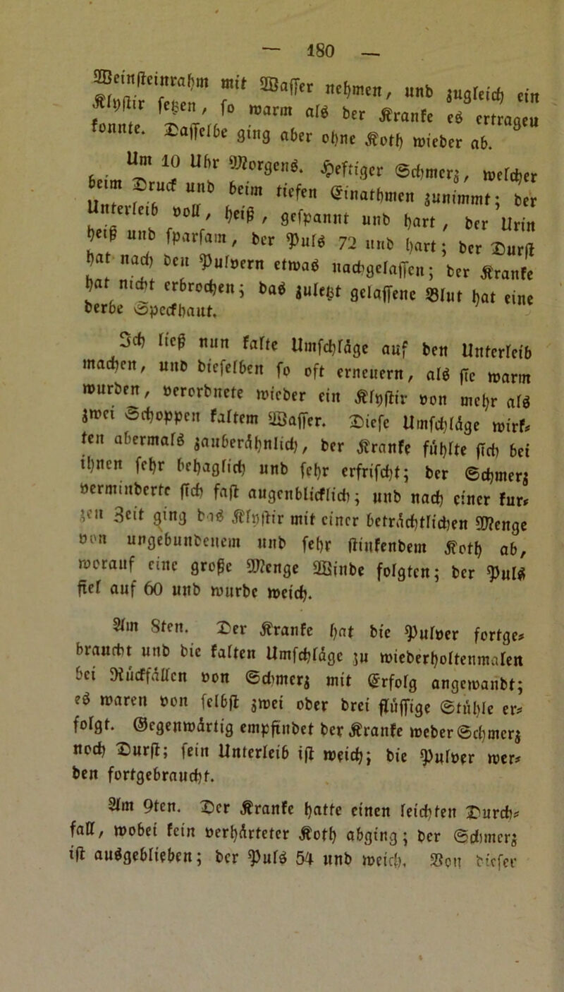 ST/r r ®°ffcr tNcn' nb - f b , fetc' f° 1M™ «M bcr Sranfc rt mraotu E^9in3aberol!„t.SM()n)itb„(l6.ra9t Urn 10 Uf>r OTotgtni. jpcf;igcr @tf,mcrj, n,rfd,« eilt.6 »olt, herp , gcfpanm „„b (,att ( „„ Urj„ bef Ub f>Mrfam' t>»<« 72 u„t Dari; ber ®„r(l ha Tl 7 7IVer “m6 ,Ia*»c,nfTc»; btr *ranfc l , t 'rbro‘t,t > tai Stlaffenc Slur Dal tine fccrbe ^pccfbaut, ' jcf? Itcg nun FaTtc Umfdftdge auf ben Untcrrctb tnadben, une btcfefben fo oft crneucrn, alg ffc warm rourben, oerorbnete wtcber cin tffylh’r non mctjr alt jwa 3ct)oppen fattem ©after. Diefe Umfdftdge wtrf* ten at,ermafg inn&erdt)nUd), ber tfranfe fulftte ftdj bci ibncn fct)r betjagtirf) unb fct)r erfrtfd)t; ber ©djuterj oerminbertc ftdt fafl augcnblicflidt; unb nad) etner fur* ’flt ^ett 9tn9 tffufttr mtt etner bctrdd)trtd)en 99?cnge 8on Ul,flcbuubcncm unb fef>r fttufenbem tfotf) ab, werauf cine grogc OJZcnge ©inbe fotgtcn; ber 9>ul* ftef auf 60 unb wttrbc met'd). 2(in 8tcn. £er dtranfe tjat btc ^ufoer forfge* brauebt unb bic fatten Umfdjtdgc ju wieberljottenmalen bei Kurffdltcn non ©dwterj mtt @rfotg angemaubt; et tvaren non felbft $wet ober brei flufttge ©tuttle er* forgt. ©cgenwdrtt'g empfinbet ber dfranfe weber ©d)tncrj nod) £)urft; fetn Unterteib iff weid); bie burner wer* ben fortgebraud)t. 3tm 9ten. Dcr .franfe l)atte ct'nen ret'd)fett X'urcb* fall, wobei fein »erl)drteter $otf) abgtng; ber ©dimerj tft auggeblteben; ber ^utg 54 unb met'd), Sou biefer