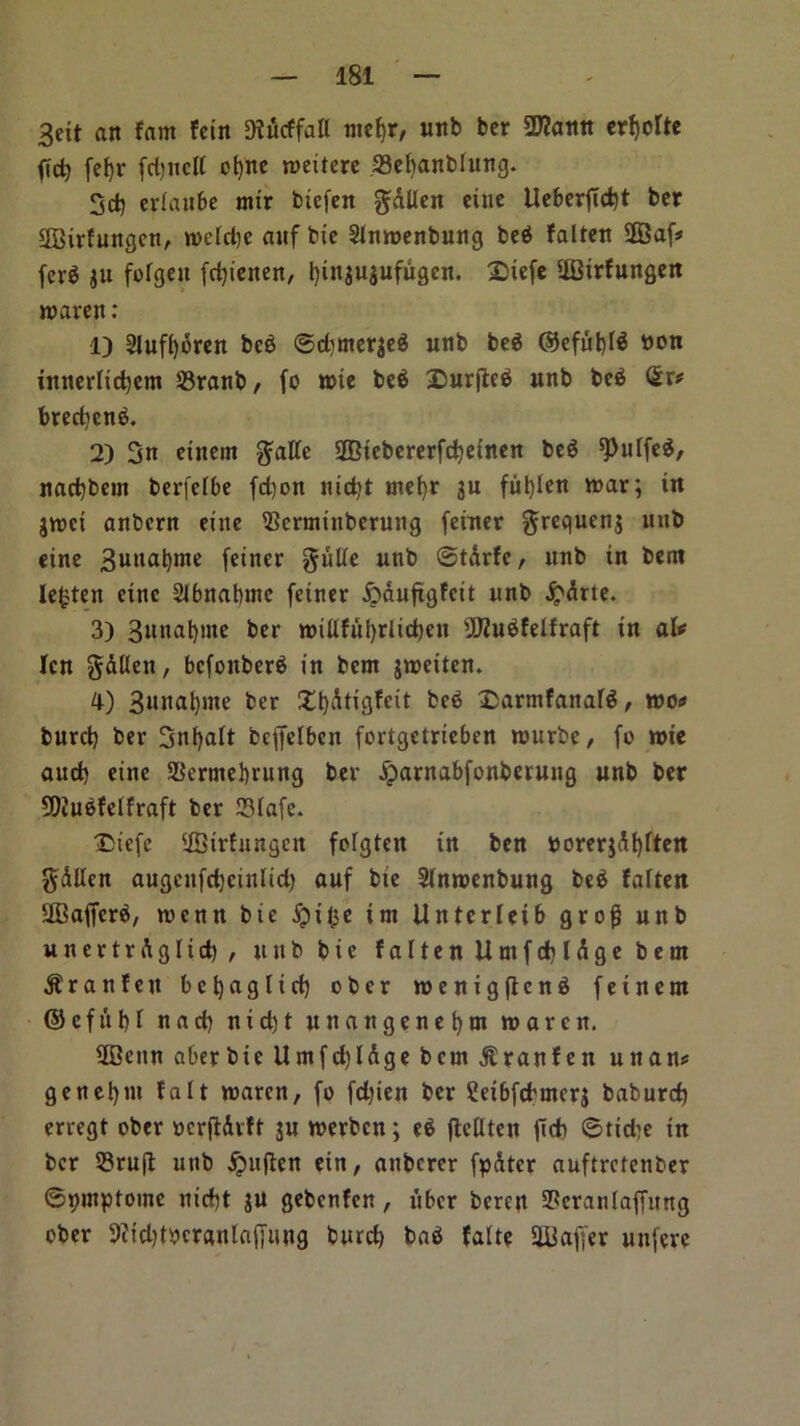 3dt an fam fein Diucffall mef)r, unb bcr 2J?ann crtjdtc fid? fet)r fdjncll cfyne nmtere 33el)anblung. 3d) erlaube mir btefen gAllen cine lXcberftd)t bcr Sffiirfungcn, roclcbe auf bte Slmoenbung beg falten SDBaf# (erg iit folgett fcfytenen, bingugufugen. £>iefe iffiirfungen roaren: 1) Slufboren beg ©dtmergeg unb beg ©efut)Ig bon innerltcbem 23ranb, fo n>ie beg £)ur(teg unb beg Sr# bred)cng. 2) 3n einern gallc ©iebererfebeinen beg *Pnlfeg, nad)bem berfelbe fd)on nid)t metjr gu ful)Ien n>ar; in groci anbern eiite iBcrntinberung feiner grequeng unb cine 3unabnte feiner guile unb ©tArfc, unb in bent lefcten einc Slbnabinc fetner &auftgfcit unb £Arte. 3) Snnabme ber nnllfubrlicben sJD2ugfelfraft in al# Icn gAUen, befonberg in bent groeiten. 4) 3«na^me ber £t)Atigfeit beg £armfanarg, too# burd) ber 3n()alt fceffclbcn fortgetrieben rourbe, fo n>ie aud) eine 93ermebrung ber Jparnabfonberung unb ber 99iugfelfraft ber 23lafe. Diefe ffitrfungcit folgten in ben uorergAbften gAllen augenfdjcinlid) auf bte Slnroenbung beg falten StBajferg, wenn bte jpil^e im Untcrleib grog unb unertrAgltd), uttbbic falten UntfcblAgebetn $ r a n f e u b e b a g l i d) ober roenigfteng feinern ©efttbl nnd) nid)t unangenet)m tuaren. 20citn aberbie Umfd)lAge ban Jlranfen unan# genebnt fait toaren, fo fd)ten bcr Seibfcbmerg baburd) erregt ober ocrftAvft ju roerben; eg ftcllten fid) ©tid)e in bcr 53rufl unb £ufien ein, anberer fpAter auftretenber ©ipmptoine niebt gu gebenfen, uber bereit SPeranlaffitng ober 9?id)t))cranlaf)uug burd) bag falte Staffer unfere