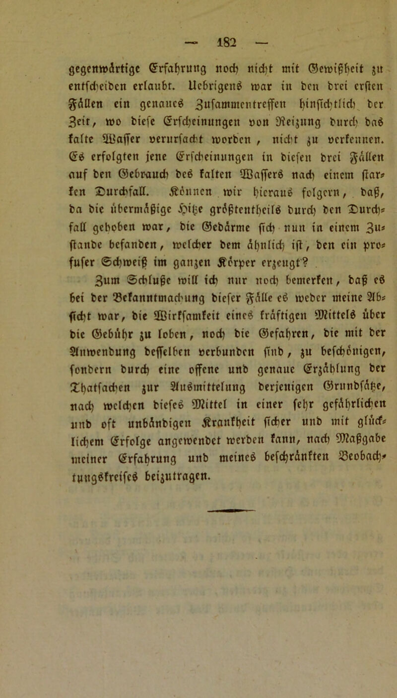 gegenwdrtigc Grrfafyruitg noth nid)t nut ©cwigbeit jit entfd'eibcn erfaubr. Ucbrigcng war in ben bret crjten ^dllen ein genaitcg 3uf<wnmcntreffen t)inftd)t(id) ber Beir, wo biefe Crrfdjcimtngeit non 9tci$ung burd) ba$ fafte UBaffer nerurfaebt worben , nidit $u oerfeunen. (Hi erfolgfett jene Gfrfcbeinungen in biefen bret gdlten auf ben ©ebraueb bc$ fatten iffiafferS nad) etnem (tar# fen ©urctofaff. $bnncn wir i)icrau£ folgern, bag, ba bie libcrnidgigc £ilie grdgtentbcite burd) ben Surd)# fad geboben war, bie ©ebdrme (Td) nun in eincm 3U* ftanbe befanben, wefefoer bent dbnlidj ift, ben ein pro# fufer ©cbweig im ganjen jforper erjcugt? 3um ©cMugc witf teb mir nod) bemerfen, bag e$ bei ber Q3efanntinadutng biefer ftdlle e6 weber ineine 21b# flcbt war, bie ffiirffamfeit einc$ fraftigen 9}Zittcl$ uber bie ©ebuf)r ju loben, nod) bie ®efaf)rcn, bie mit ber Slttwenbung bcjfelben nerbunben (Tub, $u befcboittgcn, fonbern burd) einc offenc unb genauc ©rjablung ber Xbatfad'en jur Sfu^mittefung berjenigen ©rnnbfd^e, nacb wcldjen biefeS Vittel in ctner fel)r gcfdbrlicben nnb oft unbdnbigen tfraufbeit ficber unb init glitcf# Iid)ent ©rfofge angewenbet werben faun, nacb 9J?aggabe niciner ©rfafyrung unb tneinc£ befctjrdnften 25eobad)# tuug$frcifc$ beijutragen.