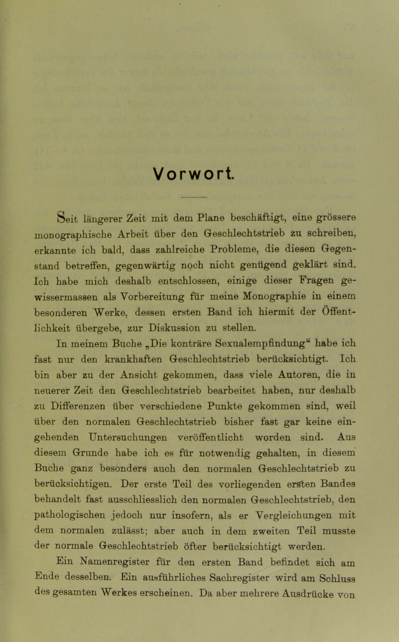 Vorwort. Seit längerer Zeit mit dem Plane beschäftigt, eine grössere monographische Arbeit über den Geschlechtstrieb zu schreiben, erkannte ich bald, dass zahlreiche Probleme, die diesen Gegen- stand betreffen, gegenwärtig noch nicht genügend geklärt sind. Ich habe mich deshalb entschlossen, einige dieser Fragen ge- wissermas8en als Vorbereitung für meine Monographie in einem besonderen Werke, dessen ersten Band ich hiermit der Öffent- lichkeit übergebe, zur Diskussion zu stellen. In meinem Buche „Die konträre Sexualempfindungu habe ich fast nur den krankhaften Geschlechtstrieb berücksichtigt. Ich bin aber zu der Ansicht gekommen, dass viele Autoren, die in neuerer Zeit den Geschlechtstrieb bearbeitet haben, nur deshalb zu Differenzen über verschiedene Punkte gekommen sind, weil über den normalen Geschlechtstrieb bisher fast gar keine ein- gehenden Untersuchungen veröffentlicht worden sind. Aus diesem Grunde habe ich es für notwendig gehalten, in diesem Buche ganz besonders auch den normalen Geschlechtstrieb zu berücksichtigen. Der erste Teil des vorliegenden ersten Bandes behandelt fast ausschliesslich den normalen Geschlechtstrieb, den pathologischen jedoch nur insofern, als er Vergleichungen mit dem normalen zulässt; aber auch in dem zweiten Teil musste der normale Geschlechtstrieb öfter berücksichtigt werden. Ein Namenregister für den ersten Band befindet sich am Ende desselben. Ein ausführliches Sachregister wird am Schluss des gesamten Werkes erscheinen. Da aber mehrere Ausdrücke von