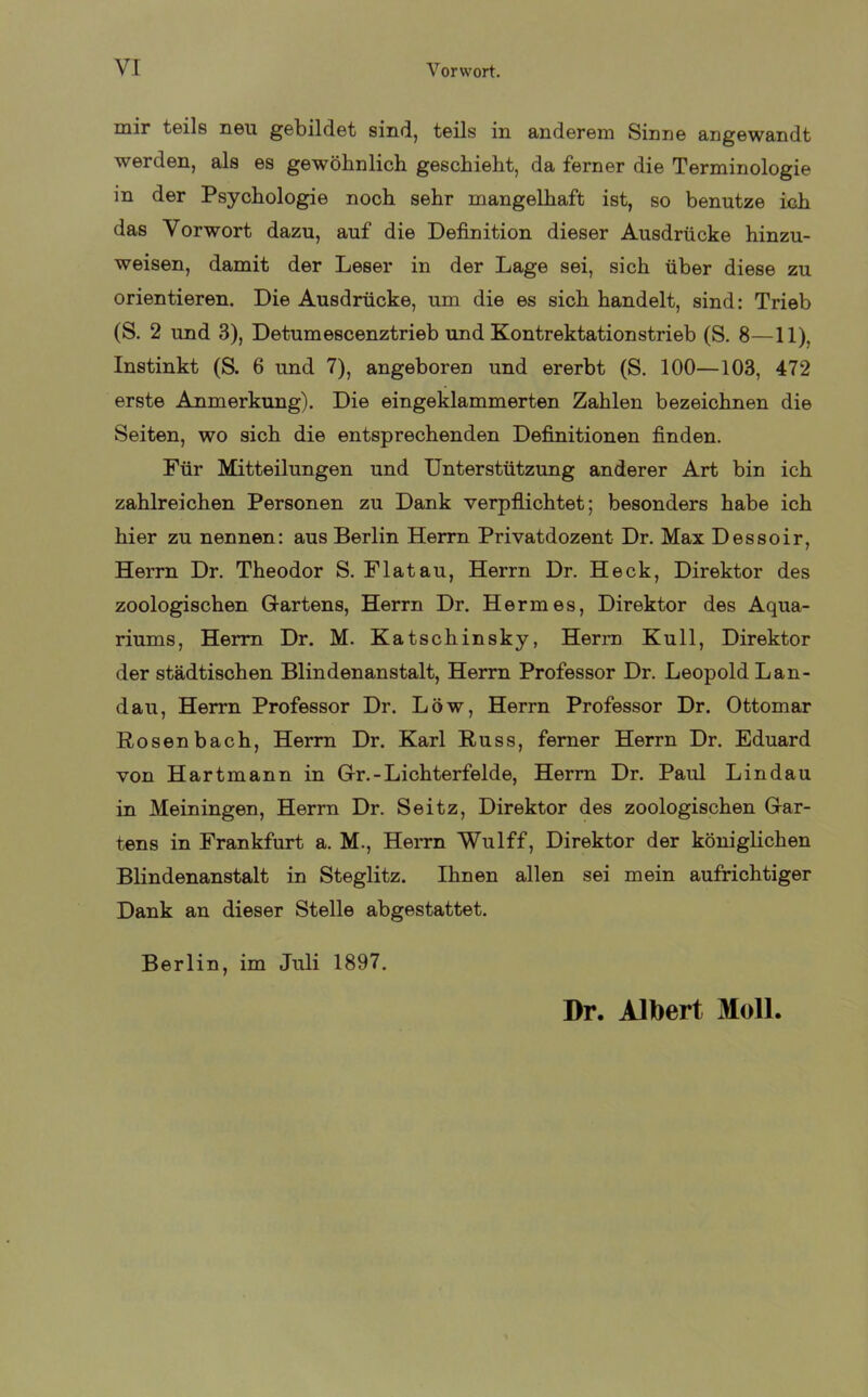 mir teils neu gebildet sind, teils in anderem Sinne angewandt werden, als es gewöhnlich geschieht, da ferner die Terminologie in der Psychologie noch sehr mangelhaft ist, so benutze ich das Vorwort dazu, auf die Definition dieser Ausdrücke hinzu- weisen, damit der Leser in der Lage sei, sich über diese zu orientieren. Die Ausdrücke, um die es sich handelt, sind: Trieb (S. 2 und 3), Detumescenztrieb und Kontrektationstrieb (S. 8—11), Instinkt (S. 6 und 7), angeboren und ererbt (S. 100—103, 472 erste Anmerkung). Die eingeklammerten Zahlen bezeichnen die Seiten, wo sich die entsprechenden Definitionen finden. Für Mitteilungen und Unterstützung anderer Art bin ich zahlreichen Personen zu Dank verpflichtet; besonders habe ich hier zu nennen: aus Berlin Herrn Privatdozent Dr. Max Dessoir, Herrn Dr. Theodor S. Flat au, Herrn Dr. Heck, Direktor des zoologischen Gartens, Herrn Dr. Hermes, Direktor des Aqua- riums, Herrn Dr. M. Katschinsky, Herrn Kuli, Direktor der städtischen Blindenanstalt, Herrn Professor Dr. Leopold Lan- dau, Herrn Professor Dr. Löw, Herrn Professor Dr. Ottomar Rosenbach, Herrn Dr. Karl Russ, ferner Herrn Dr. Eduard von Hartmann in Gr.-Lichterfelde, Herrn Dr. Paul Lindau in Meiningen, Herrn Dr. Seitz, Direktor des zoologischen Gar- tens in Frankfurt a. M., Herrn Wulff, Direktor der königlichen Blindenanstalt in Steglitz. Ihnen allen sei mein aufrichtiger Dank an dieser Stelle abgestattet. Berlin, im Juli 1897. Dr. Albert Moll