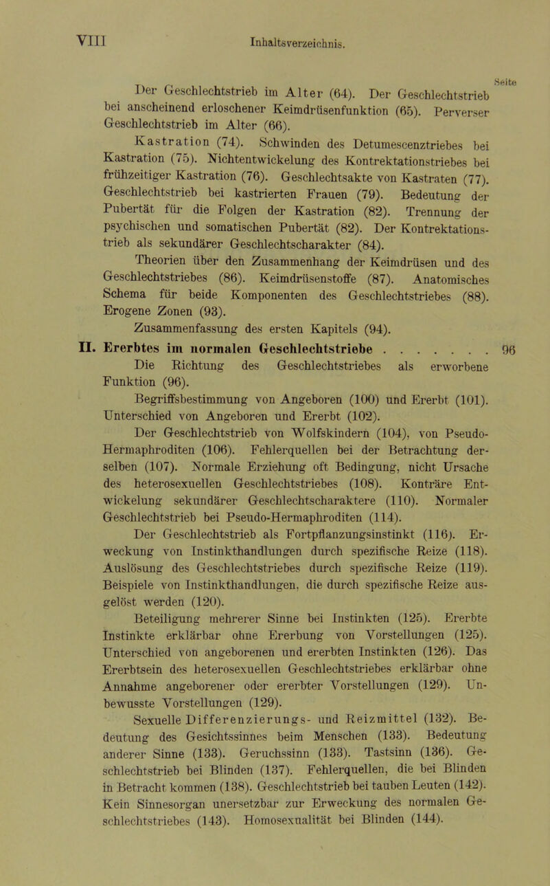 _ Seite Der Geschlechtstrieb im Alter (64). Der Geschlechtstrieb bei anscheinend erloschener Keimdrüsenfunktion (65). Perverser Geschlechtstrieb im Alter (66). Kastration (74). Schwinden des Detumescenztriebes bei Kastration (75). Nichtentwickelung des Kontrektationstriebes bei frühzeitiger Kastration (76). Geschlechtsakte von Kastraten (77). Geschlechtstrieb bei kastrierten Frauen (79). Bedeutung der Pubertät für die Folgen der Kastration (82). Trennung der psychischen und somatischen Pubertät (82). Der Kontrektations- trieb als sekundärer Geschlechtscharakter (84). Theorien über den Zusammenhang der Keimdrüsen und des Geschlechtstriebes (86). Keimdrüsenstoffe (87). Anatomisches Schema für beide Komponenten des Geschlechtstriebes (88). Erogene Zonen (93). Zusammenfassung des ersten Kapitels (94). II. Ererbtes im normalen Geschlechtstriebe 96 Die Richtung des Geschlechtstriebes als erworbene Funktion (96). Begriffsbestimmung von Angeboren (100) und Ererbt (101). Unterschied von Angeboren und Ererbt (102). Der Geschlechtstrieb von Wolfskindern (104), von Pseudo- Hermaphroditen (106). Fehlerquellen bei der Betrachtung der- selben (107). Normale Erziehung oft Bedingung, nicht Ursache des heterosexuellen Geschlechtstriebes (108). Konträre Ent- wickelung sekundärer Geschlechtscharaktere (110). Normaler Geschlechtstrieb bei Pseudo-Hermaphroditen (114). Der Geschlechtstrieb als Fortpflanzungsinstinkt (116). Er- weckung von Instinkthandlungen durch spezifische Reize (118). Auslösung des Geschlechtstriebes durch spezifische Reize (119). Beispiele von Instinkthandlungen, die durch spezifische Reize aus- gelöst werden (120). Beteiligung mehrerer Sinne bei Instinkten (125). Ererbte Instinkte erklärbar ohne Ererbung von Vorstellungen (125). Unterschied von angeborenen und ererbten Instinkten (126). Das Ererbtsein des heterosexuellen Geschlechtstriebes erklärbar ohne Annahme angeborener oder ererbter Vorstellungen (129). Un- bewusste Vorstellungen (129). Sexuelle Differenzierungs- und Reizmittel (132). Be- deutung des Gesichtssinnes beim Menschen (133). Bedeutung anderer Sinne (133). Geruchssinn (133). Tastsinn (136). Ge- schlechtstrieb bei Blinden (137). Fehlerquellen, die bei Blinden in Betracht kommen (138). Geschlechtstrieb bei tauben Leuten (142). Kein Sinnesorgan unersetzbar zur Erweckung des normalen Ge- schlechtstriebes (143). Homosexualität bei Blinden (144).
