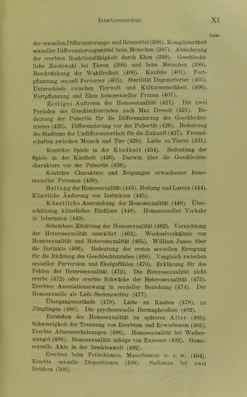 Seite der sexuellen Differenzierungs- und Reizmittel (396). Kompliziertheit sexueller Differenzierungsmittel beim Menschen (397). Abänderung der ererbten Reaktionsfähigkeit durch Ehen (399). Geschlecht- liche Zuchtwahl bei Tieren (399) und beim Menschen (399). Beschränkung der Wahlfreiheit (400). Kaufehe (401). Fort- pflanzung sexuell Perverser (405). Sterilität Degenerierter (405). Unterschiede zwischen Tierwelt und Kulturmenschheit (406). Fortpflanzung und Ehen homosexueller Frauen (407). Zeitiges Auftreten der Homosexualität (421). Die zwei Perioden des Geschlechtstriebes nach Max Dessoir (421). Be- deutung der Pubertät für die Differenzierung des Geschlechts- triebes (425). Differenzierung vor der Pubertät (426). Bedeutung des Stadiums der Undifferenziertheit für die Zukunft (427). Freund- schaften zwischen Mensch und Tier (429). Liebe zu Tieren (431). Konträre Spiele in der Kindheit (434). Bedeutung der Spiele in der Kindheit (436). Darwin über die Geschlechts- charaktere vor der Pubertät (438). Konträre Charaktere und Neigungen erwachsener homo- sexueller Personen (439). Heilung der Homosexualität (443). Heilung und Latenz (444). Künstliche Änderung von Instinkten (445). K iin st liehe Anerziehung der Homosexualität (448). Über- schätzung künstlicher Einflüsse (448). Homosexueller Verkehr in Internaten (449). Scheinbare Züchtung der Homosexualität (462). Vernichtung der Heterosexualität unerklärt (463). Wechselverhältnis von Homosexualität und Heterosexualität (465). William James über die Instinkte (466). Bedeutung der ersten sexuellen Erregung für die Richtung des Geschlechtstriebes (468). Vergleich zwischen sexueller Perversion und Ekelgefühlen (470). Erklärung für das Fehlen der Heterosexualität (472). Die Heterosexualität nicht ererbt (472) oder ererbte Schwäche der Heterosexualität (473). Ererbter Assoziationszwang in sexueller Beziehung (474). Der Homosexuelle als Leib-Seelenzwitter (477). Übergangszustände (478). Liebe zu Knaben (478), zu Jünglingen (480). Die psychosexueile Hermaphrodisie (482). Entstehen der Homosexualität im späteren Alter (485). Schwierigkeit der Trennung von Ererbtem und Erworbenem (485). Ererbte Alterserscheinungen (486). Homosexualität bei Weiber- mangel (489). Homosexualität infolge von Exzessen (492). Homo- sexuelle Akte in der Insektenwelt (492). Ererbtes beim Fetischismus, Masochismus u. s. w. (494). Ererbte sexuelle Dispositionen (499). Sadismus bei zwei Brüdern (500).