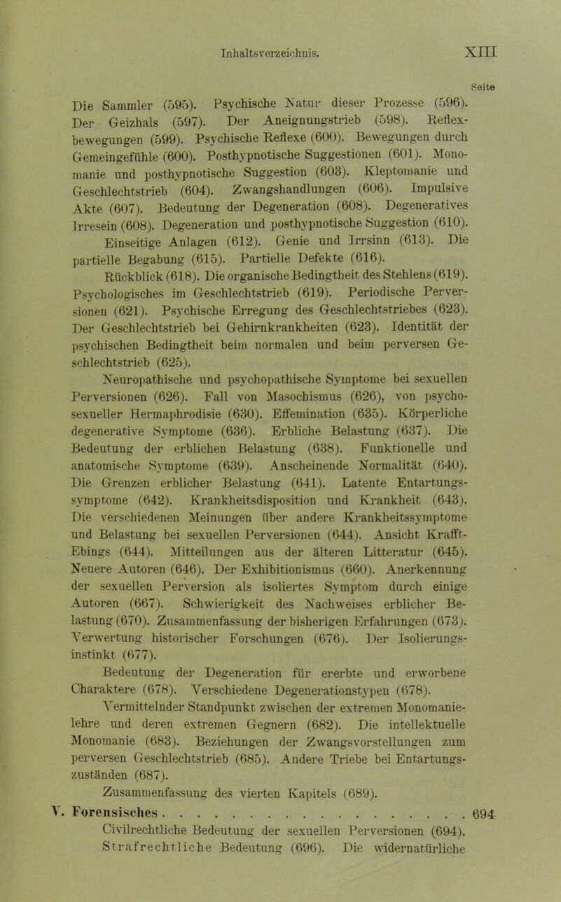 Seite Die Sammler (595). Psychische Katar dieser Prozesse (596). Der Geizhals (597). Der Aneignungstrieb (598). Reflex- bewegungen (599). Psychische Reflexe (600). Bewegungen durch Gemeingefiihle (600). Posthypnotische Suggestionen (601). Mono- manie und posthypnotische Suggestion (603). Kleptomanie und Geschlechtstrieb (604). Zwangshandlungen (606). Impulsive Akte (607). Bedeutung der Degeneration (608). Degeneratives Irresein (608). Degeneration und posthypnotische Suggestion (610). Einseitige Anlagen (612). Genie und Irrsinn (613). Die partielle Begabung (615). Partielle Defekte (616). Rückblick (618). Die organische Bedingtheit des Stehlens (619). Psychologisches im Geschlechtstrieb (619). Periodische Perver- sionen (621). Psychische Erregung des Geschlechtstriebes (623). Der Geschlechtstrieb bei Gehirnkrankheiten (623). Identität der psychischen Bedingtheit beim normalen und beim perversen Ge- schlechtstrieb (625). Neuropathische und psychopathische Symptome bei sexuellen Perversionen (626). Fall von Masochismus (626), von psycho- sexueller Hermaphrodisie (630). Effemination (635). Körperliche degenerative Symptome (636). Erbliche Belastung (637). Die Bedeutung der erblichen Belastung (638). Funktionelle und anatomische Symptome (639). Anscheinende Normalität (640). Die Grenzen erblicher Belastung (641). Latente Entartungs- symptome (642). Krankheitsdisposition und Krankheit (643). Die verschiedenen Meinungen über andere Krankheitssymptome und Belastung bei sexuellen Perversionen (644). Ansicht Krafft- Ebings (644). Mitteilungen aus der älteren Litteratur (645). Neuere Autoren (646). Der Exhibitionismus (660). Anerkennung der sexuellen Perversion als isoliertes Symptom durch einige Autoren (667). Schwierigkeit des Nachweises erblicher Be- lastung (670). Zusammenfassung der bisherigen Erfahrungen (673). Verwertung historischer Forschungen (676). Der Isolierungs- instinkt (677). Bedeutung der Degeneration für ererbte und erworbene Charaktere (678). Verschiedene Degenerationstj'pen (678). Vermittelnder Standpunkt zwischen der extremen Monomanie- lehre und deren extremen Gegnern (682). Die intellektuelle Monomanie (683). Beziehungen der Zwangsvorstellungen zum perversen Geschlechtstrieb (685). Andere Triebe bei Entartungs- zuständen (687). Zusammenfassung des vierten Kapitels (689). V. Forensisches 694 Civilrechtliche Bedeutung der sexuellen Perversionen (694). Strafrechtliche Bedeutung (696). Die widernatürliche