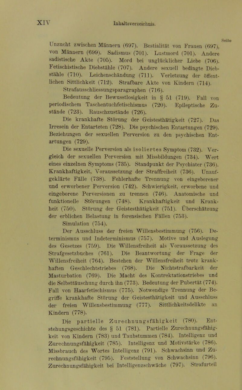 _ Seite Unzucht zwischen Männern (697). Bestialität von Frauen (697), von Männern (699). Sadismus (701). Lustmord (701). Andere sadistische Akte (705). Mord bei unglücklicher Liebe (706). Fetischistische Diebstähle (707). Andere sexuell bedingte Dieb- stähle (710). Leichenschändung (711). Verletzung der öffent- lichen Sittlichkeit (712). Strafbare Akte von Kindern (714). Strafausschliessungsparagraphen (716). Bedeutung der Bewusstlosigkeit in § 51 (719). Fall von periodischem Taschentuchfetischismus (720). Epileptische Zu- stände (723). Rauschzustände (726). Die krankhafte Störung der Geistesthätigkeit (727). Das Irresein der Entarteten (728). Die psychischen Entartungen (729). Beziehungen der sexuellen Perversion zu den psychischen Ent- artungen (729). Die sexuelle Perversion als isoliertes Symptom (732). Ver- gleich der sexuellen Perversion mit Missbildungen (734). Wert eines einzelnen Symptoms (735). Standpunkt der Psychiater (736). Krankhaftigkeit, Voraussetzung der Straffreiheit (736). Unauf- geklärte Fälle (738). Fehlerhafte Trennung von eingeborener und erworbener Perversion (742). Schwierigkeit, erworbene und eingeborene Perversionen zu trennen (746). Anatomische und funktionelle Störungen (748). Krankhaftigkeit und Krank- heit (750). Störung der Geistesthätigkeit (751). Überschätzung der erblichen Belastung in forensischen Fällen (753). Simulation (754). Der Ausschluss der freien Willensbestimmung (756). De- terminismus und Indeterminismus (757). Motive und Auslegung des Gesetzes (759). Die Willensfreiheit als Voraussetzung des Strafgesetzbuches (761). Die Beantwortung der Frage der Willensfreiheit (764). Bestehen der Willensfreiheit trotz krank- haften Geschlechtstriebes (768). Die Nichtstrafbarkeit der Masturbation (769). Die Macht des Kontrektationstriebes und die Selbsttäuschung durch ihn (773). Bedeutung der Pubertät (774). Fall von Haarfetischismus (775). Notwendige Trennung der Be- griffe krankhafte Störung der Geistesthätigkeit und Ausschluss der freien Willensbestimmung (777). Sittlichkeitsdelikte an Kindern (778). Die partielle Zurechnungsfähigkeit (780). Ent- stehungsgeschichte des § 51 (781). Partielle Zurechnungsfähig- keit von Kindern (783) und Taubstummen (784). Intelligenz und Zurechnungsfähigkeit (785). Intelligenz und Motivstärke (786). Missbrauch des Wortes Intelligenz (791). Schwachsinn und Zu- rechnungsfähigkeit (795). Feststellung von Schwachsinn (796). Zurechnungsfähigkeit bei Intelligenzschwäche (797). Strafurteil