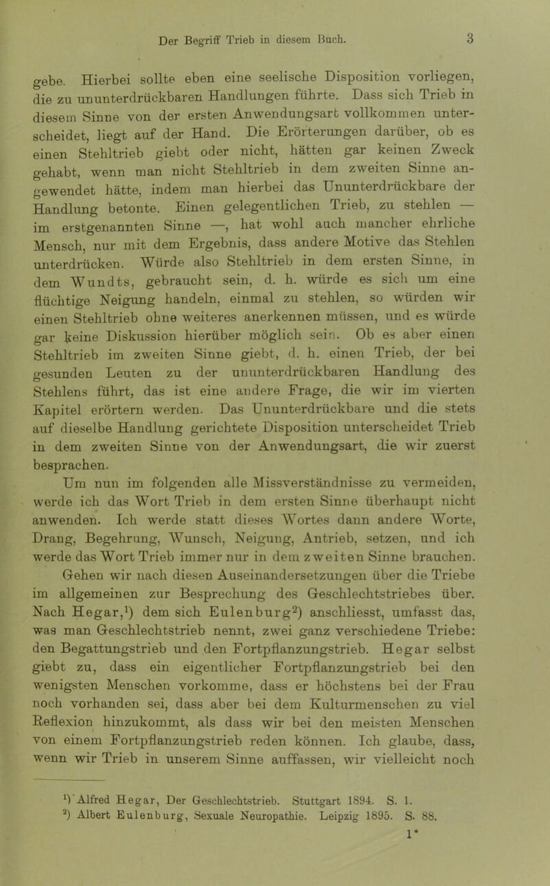 gebe. Hierbei sollte eben eine seelische Disposition vorliegen, die zu ununterdrückbaren Handlungen führte. Dass sich Trieb in diesem Sinne von der ersten Anwendungsart vollkommen unter- scheidet, liegt auf der Hand. Die Erörterungen darüber, ob es einen Stehltrieb giebt oder nicht, hätten gar keinen Zweck gehabt, wenn man nicht Stehltrieb in dem zweiten Sinne an- gewendet hätte, indem man hierbei das Ununterdrückbare der Handlung betonte. Einen gelegentlichen Trieb, zu stehlen — im erstgenannten Sinne —, hat wohl auch mancher ehrliche Mensch, nur mit dem Ergebnis, dass andere Motive das Stehlen unterdrücken. Würde also Stehltrieb in dem ersten Sinne, in dem Wundts, gebraucht sein, d. h. würde es sich um eine flüchtige Neigung handeln, einmal zu stehlen, so würden wir einen Stehltrieb ohne weiteres anerkennen müssen, und es würde gar keine Diskussion hierüber möglich sein. Ob es aber einen Stehltrieb im zweiten Sinne giebt, d. h. einen Trieb, der bei gesunden Leuten zu der un unterdrückbaren Handlung des Stehlens führt, das ist eine andere Frage, die wir im vierten Kapitel erörtern werden. Das Ununterdrückbare und die stets auf dieselbe Handlung gerichtete Disposition unterscheidet Trieb in dem zweiten Sinne von der Anwendungsart, die wir zuerst besprachen. Um nun im folgenden alle Missverständnisse zu vermeiden, werde ich das Wort Trieb in dem ersten Sinne überhaupt nicht anwenden. Ich werde statt dieses AVortes dann andere Worte, Drang, Begehrung, Wunsch, Neigung, Antrieb, setzen, und ich werde das Wort Trieb immer nur in dem zweiten Sinne brauchen. Gehen wir nach diesen Auseinandersetzungen über die Triebe im allgemeinen zur Besprechung des Geschlechtstriebes über. Nach Hegar,1) dem sich Eulenburg2) anschliesst, umfasst das, was man Geschlechtstrieb nennt, zwei ganz verschiedene Triebe: den Begattungstrieb und den Fortpflanzungstrieb. Hegar selbst giebt zu, dass ein eigentlicher Fortpflanzungstrieb bei den wenigsten Menschen vorkomme, dass er höchstens bei der Frau noch vorhanden sei, dass aber bei dem Kulturmenschen zu viel Reflexion hinzukommt, als dass wir bei den meisten Menschen von einem Fortpflanzungstrieb reden können. Ich glaube, dass, wenn wir Trieb in unserem Sinne auffassen, wir vielleicht noch b Alfred Hegar, Der Geschlechtstrieb. Stuttgart 1894. S. 1. a) Albert Eulenburg, Sexuale Neuropathie. Leipzig 1895. S- 88. 1*
