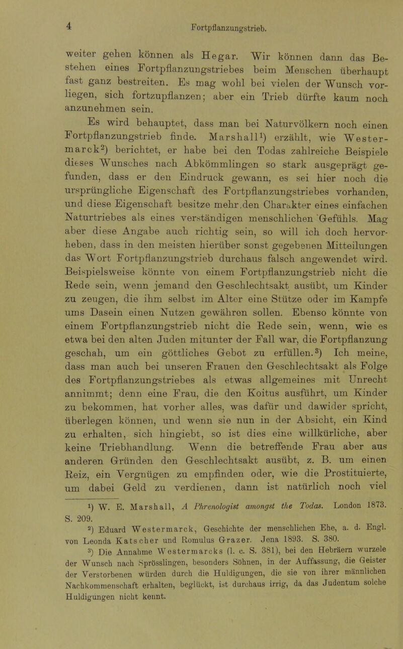 Fortpflanzungstrieb. weiter gehen können als He gar. Wir können dann das Be- stehen eines Fortpflanzungstriebes beim Menschen überhaupt last ganz bestreiten. Es mag wohl bei vielen der Wunsch vor- liegen, sich fortzupflanzen; aber ein Trieb dürfte kaum noch anzunehmen sein. Es wird behauptet, dass man bei Naturvölkern noch einen Fortpflanzungstrieb finde. Marshall1) erzählt, wie Wester- marck2) berichtet, er habe bei den Todas zahlreiche Beispiele dieses Wunsches nach Abkömmlingen so stark ausgeprägt ge- funden, dass er den Eindruck gewann, es sei hier noch die ursprüngliche Eigenschaft des Fortpflanzungstriebes vorhanden, und diese Eigenschaft besitze mehr.den Charakter eines einfachen Naturtriebes als eines verständigen menschlichen 'Gefühls. Mag aber diese Angabe auch richtig sein, so will ich doch hervor- heben, dass in den meisten hierüber sonst gegebenen Mitteilungen das Wort Fortpflanzungstrieb durchaus falsch angewendet wird. Beispielsweise könnte von einem Fortpflanzungstrieb nicht die Rede sein, wenn jemand den Geschlechtsakt ausübt, um Rinder zu zeugen, die ihm selbst im Alter eine Stütze oder im Kampfe ums Dasein einen Nutzen gewähren sollen. Ebenso könnte von einem Fortpflanzungstrieb nicht die Rede sein, wenn, wie es etwa bei den alten Juden mitunter der Fall war, die Fortpflanzung geschah, um ein göttliches Gebot zu erfüllen.3) Ich meine, dass man auch bei unseren Frauen den Geschlechtsakt als Folge des Fortpflanzungstriebes als etwas allgemeines mit Unrecht annimmt; denn eine Frau, die den Koitus ausführt, um Kinder zu bekommen, hat vorher alles, was dafür und dawider spricht, überlegen können, und wenn sie nun in der Absicht, ein Kind zu erhalten, sich hingiebt, so ist dies eine willkürliche, aber keine Triebhandlung. Wenn die betreffende Frau aber aus anderen Gründen den Geschlechtsakt ausübt, z. B. um einen Reiz, ein Vergnügen zu empfinden oder, wie die Prostituierte, um dabei Geld zu verdienen, dann ist natürlich noch viel 1) W. E. Marsh all, A Phrenologist amongst the Todas. London 1873. S. 209. 2) Eduard Westermarck, Geschichte der menschlichen Ehe, a. d. Engl, von Leonda Kätscher und Romulus Grazer. Jena 1893. S. 380. 3) Die Annahme Westermarcks fl. c. S. 381), bei den Hebräern wurzele der Wunsch nach Sprösslingen, besonders Söhnen, in der Auffassung, die Geister der Verstorbenen würden durch die Huldigungen, die sie von ihrer männlichen Nachkommenschaft erhalten, beglückt, ist durchaus irrig, da das Judentum solche Huldigungen nicht kennt.