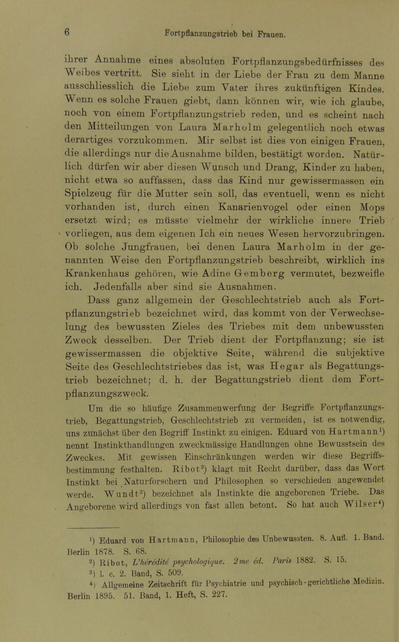 ihrer Annahme eines absoluten Fortpflanzungsbedürfnisses des AYeibes vertritt. Sie sieht in der Liebe der Frau zu dem Manne ausschliesslich die Liebe zum Vater ihres zukünftigen Kindes. Venn es solche Frauen giebt, dann können wir, wie ich glaube, noch von einem Fortpflanzungstrieb reden, und es scheint nach den Mitteilungen von Laura Marholm gelegentlich noch etwas derartiges vorzukommen. Mir selbst ist dies von einigen Frauen, die allerdings nur die Ausnahme bilden, bestätigt worden. Natür- lich dürfen wir aber diesen Wunsch und Drang, Kinder zu haben, nicht etwa so auffassen, dass das Kind nur gewissermassen ein Spielzeug für die Mutter sein soll, das eventuell, wenn es nicht vorhanden ist, durch einen Kanarienvogel oder einen Mops ersetzt wird; es müsste vielmehr der wirkliche innere Trieb vorliegen, aus dem eigenen Ich ein neues Wesen hervorzubringen. Ob solche Jungfrauen, bei denen Laura Marholm in der ge- nannten Weise den Fortpflanzungstrieb beschreibt, wirklich ins Krankenhaus gehören, wie Adine Gemberg vermutet, bezweifle ich. Jedenfalls aber sind sie Ausnahmen. Dass ganz allgemein der Geschlechtstrieb auch als Fort- pflanzungstrieb bezeichnet wird, das kommt von der Verwechse- lung des bewussten Zieles des Triebes mit dem unbewussten Zweck desselben. Der Trieb dient der Fortpflanzung; sie ist gewissermassen die objektive Seite, während die subjektive Seite des Geschlechtstriebes das ist, was He gar als Begattungs- trieb bezeichnet; d. h. der Begattungstrieb dient dem Fort- pflanzungszweck. Um die so häufige Zusammenwerfung der Begriffe Fortpflanzungs- trieb, Begattungstrieb, Geschlechtstrieb zu vermeiden, ist es notwendig, uns zunächst über den Begriff Instinkt zu einigen. Eduard von Hartmann1 *) nennt Instinkthandlungen zweckmässige Handlungen ohne Bewusstsein des Zweckes. Mit gewissen Einschränkungen werden wir diese Begriffs- bestimmung festhalten. Ribot3) klagt mit Recht darüber, dass das AVort Instinkt bei Naturforschern und Philosophen so verschieden angewendet werde. Wundt3) bezeichnet als Instinkte die angeborenen Triebe. Das Angeborene wird allerdings von fast allen betont. So hat auch AVilser4) t) Eduard von Hartmann, Philosophie des Unbewussten. 8. AuH. 1. Band. Berlin 1878. S. 68. 2) Ribot, L'heredite psychologüjue. 2me ed. Paris 1882. S. 15. 3) 1. c. 2. Band, S. 509. 4) Allgemeine Zeitschrift für Psychiatrie und psychisch-gerichtliche Medizin. Berlin 1895. 51. Band, 1. Heft, S. 227.