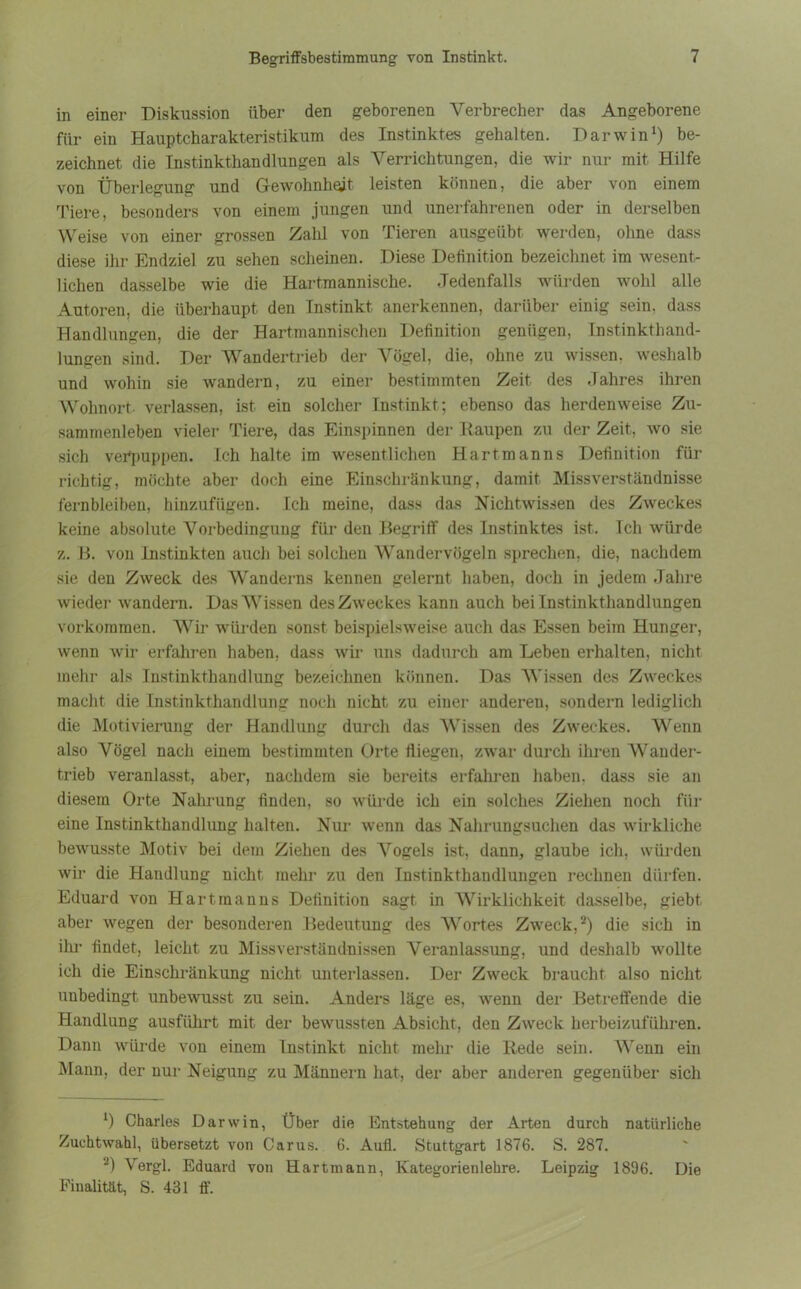 in einer Diskussion über den geborenen Verbrecher das Angeborene für ein Hauptcharakteristikuni des Instinktes gehalten. Darwin1) be- zeichnet die Instinkthandlungen als Verrichtungen, die wir nur mit Hilfe von Überlegung und Gewohnheit leisten können, die aber von einem Tiere, besonders von einem jungen und unerfahrenen oder in derselben Weise von einer grossen Zahl von Tieren ausgeübt werden, ohne dass diese ihr Endziel zu sehen scheinen. Diese Definition bezeichnet im wesent- lichen dasselbe wie die Hartmannische. Jedenfalls würden wohl alle Autoren, die überhaupt den Instinkt anerkennen, darüber einig sein, dass Handlungen, die der Hartmannischen Definition genügen, Instinkthand- lungen sind. Der Wandertrieb der Vögel, die, ohne zu wissen, weshalb und wohin sie wandern, zu einer bestimmten Zeit des Jahres ihren Wohnort- verlassen, ist ein solcher Instinkt; ebenso das herdenweise Zu- sammenleben vieler Tiere, das Einspinnen der Raupen zu der Zeit, wo sie sich verpuppen. Ich halte im wesentlichen Hart man ns Definition für richtig, möchte aber doch eine Einschränkung, damit Missverständnisse fernbleiben, hinzufügen. Ich meine, dass das Nichtwissen des Zweckes keine absolute Vorbedingung für den Begriff des Instinktes ist. Ich würde z. B. von Instinkten auch bei solchen Wandervögeln sprechen, die, nachdem sie den Zweck des Wanderns kennen gelernt haben, doch in jedem Jahre wieder wandern. DasVTissen des Zweckes kann auch bei Instinkthandlungen Vorkommen. Wir würden sonst beispielsweise auch das Essen beim Hunger, wenn wir erfahren haben, dass wir uns dadurch am Leben erhalten, nicht mehr als Instinkthandlung bezeichnen können. Das Wissen des Zweckes macht die Instinkthandlung noch nicht zu einer anderen, sondern lediglich die Motivierung der Handlung durch das Wissen des Zweckes. Wenn also Vögel nach einem bestimmten Orte fliegen, zwar durch ihren Wander- trieb veranlasst, aber, nachdem sie bereits erfahren haben, dass sie an diesem Orte Nahrung finden, so würde ich ein solches Ziehen noch für eine Instinkthandlung halten. Nur wenn das Nahrungsuchen das wirkliche bewusste Motiv bei dem Ziehen des Vogels ist, dann, glaube ich, würden wir die Handlung nicht mehr zu den Instinkthandlungen rechnen dürfen. Eduard von Hart man ns Definition sagt in Wirklichkeit dasselbe, giebt. aber wegen der besonderen Bedeutung des Wortes Zweck,2) die sich in ihr findet, leicht zu Missverständnissen Veranlassung, und deshalb wollte ich die Einschränkung nicht unterlassen. Der Zweck braucht also nicht unbedingt unbewusst zu sein. Anders läge es, wenn der Betreffende die Handlung ausführt mit der bewussten Absicht, den Zweck herbeizuführen. Dann würde von einem Instinkt nicht mehr die Rede sein. Wrenn ein Mann, der nur Neigung zu Männern hat, der aber anderen gegenüber sich 1 Charles Darwin, Über die Entstehung der Arten durch natürliche Zuchtwahl, übersetzt von Carus. 6. Aufl. Stuttgart 1876. S. 287. 2) Vergl. Eduard von Hartmann, Kategorienlehre. Leipzig 1896. Die Finalität, S. 431 ff.