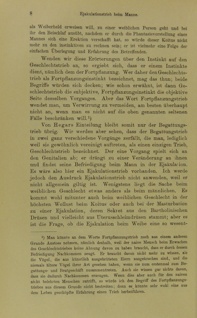 als Weiberheld erweisen will, zu einer weiblichen Person geht und bei ihr den Beischlaf ausübt, nachdem er durch die Phantasievorstellung eines Mannes sich eine Erektion verschafft hat, so würde dieser Koitus nicht mehr zu den instinktiven zu rechnen sein; er ist vielmehr eine Folge der einfachen Überlegung und Erfahrung des Betreffenden. Wenden wir diese Erörterungen über den Instinkt auf den Geschlechtstrieb an, so ergiebt sich, dass er einem Instinkte dient, nämlich dem der Fortpflanzung. Wer daher den Geschlechts- trieb als Fortpflanzungsinstinkt bezeichnet, mag das thun; beide Begriffe würden sich decken; wie schon erwähnt, ist dann Ge- schlechtstrieb die subjektive, Fortpflanzungsinstinkt die objektive Seite desselben Vorganges. Aber das Wort Fortpflanzungstrieb wendet man, um Verwirrung zu vermeiden, am besten überhaupt nicht an, wenn man es nicht auf die oben genannten seltenen Fälle beschränken will.1) Von Hegars Einteilung bleibt somit nur der Begattungs- trieb übrig. Wir werden aber sehen, dass der Begattungstrieb in zwei ganz verschiedene Vorgänge zerfällt, die man, lediglich weil sie gewöhnlich vereinigt auftreten, als einen einzigen Trieb, Geschlechtstrieb bezeichnet. Der eine Vorgang spielt sich an den Genitalien ab; er drängt zu einer Veränderung an ihnen und findet seine Befriedigung beim Mann in der Ejakulation. Es wäre also hier ein Ejakulationstrieb vorhanden. Ich werde jedoch den Ausdruck Ejakulationstrieb nicht an wenden, weil er nicht allgemein giltig ist. Wenigstens liegt die Sache beim weiblichen Geschlecht etwas anders als beim männlichen. Es kommt wohl mitunter auch beim weiblichen Geschlecht in der höchsten Wollust beim Koitus oder auch bei der Masturbation zu einer Ejakulation, deren Sekt et aus den Bartholinischen Drüsen und vielleicht aus Uterusschleimdrüsen stammt; aber es ist die Frage, ob die Ejakulation beim Weibe eine so wesent- i) Man könnte an dem Worte Fortpflanzungstrieb noch aus einem anderen Grunde Anstoss nehmen, nämlich deshalb, weil der naive Mensch beim Erwachen des Geschlechtstriebes keine Ahnung davon zu haben braucht, dass er durch dessen Befriedigung Nachkommen zeugt. Er braucht davon nicht mehr zu wissen, als die Vögel, die aus künstlich ausgebrüteten Eiern ausgekrochen sind, und die niemals ältere Vögel ihrer Art gesehen haben, wenn sie zum erstenmal zum Be- gattungs- und Brutgeschäft zusammentreten. Auch sie wissen gar nichts davon, dass sie dadurch Nachkommen erzeugen. Wenn dies aber auch für den naiven nicht belehrten Menschen zutrifft, so würde ich den Begriff des Fortpflanzungs- triebes aus diesem Grunde nicht bestreiten; denn es_ könnte sehr wohl eine aus dem Leben geschöpfte Erfahrung einen Trieb herbeiführen.