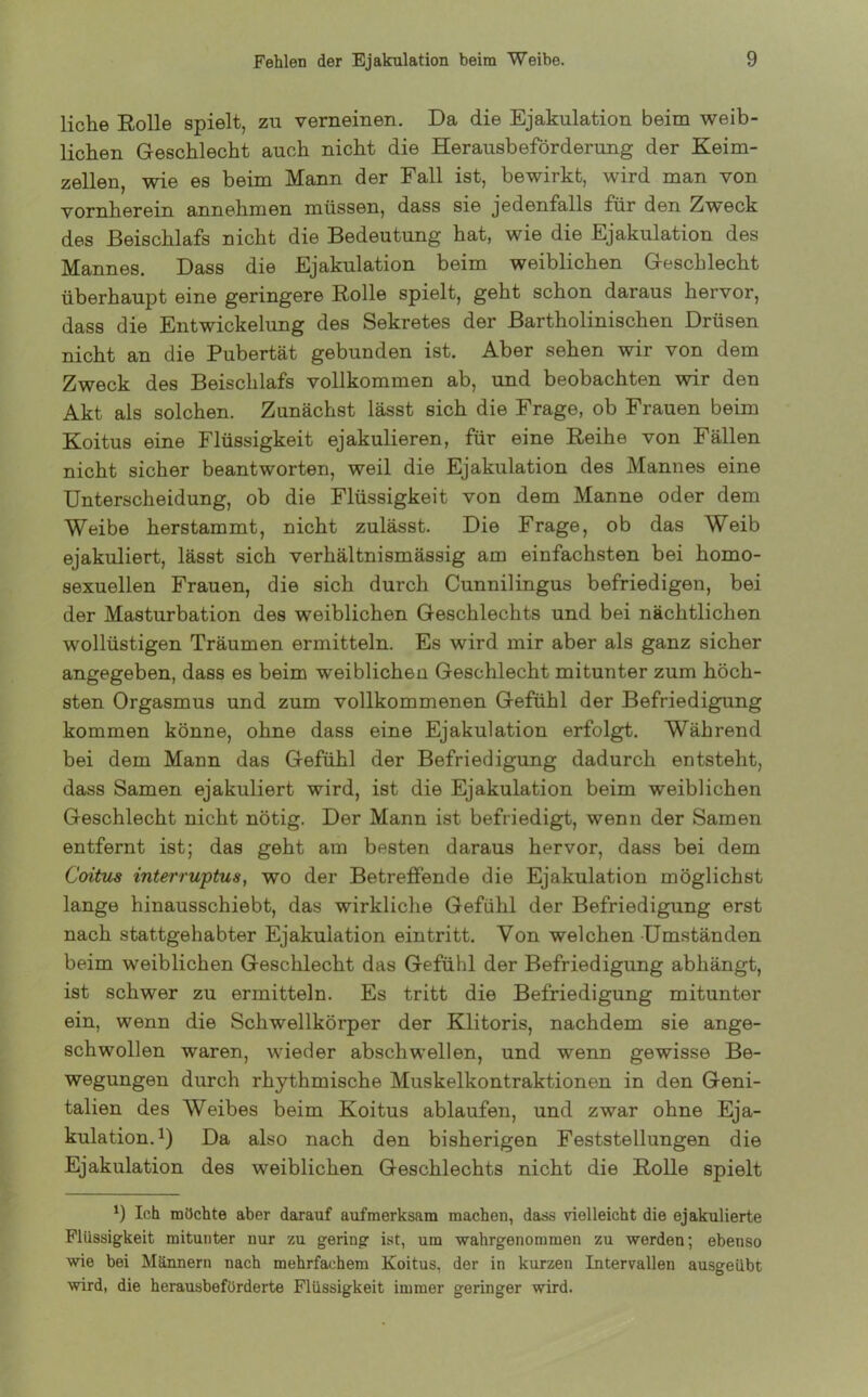 liehe Rolle spielt, zu verneinen. Da die Ejakulation beim weib- lichen Geschlecht auch nicht die Herausbeförderung der Keim- zellen, wie es beim Mann der Fall ist, bewirkt, wird man von vornherein annehmen müssen, dass sie jedenfalls für den Zweck des Beischlafs nicht die Bedeutung hat, wie die Ejakulation des Mannes. Dass die Ejakulation beim weiblichen Geschlecht überhaupt eine geringere Rolle spielt, geht schon daraus hervor, dass die Entwickelung des Sekretes der Bartholinischen Drüsen nicht an die Pubertät gebunden ist. Aber sehen wir von dem Zweck des Beischlafs vollkommen ab, und beobachten wir den Akt als solchen. Zunächst lässt sich die Frage, ob Frauen beim Koitus eine Flüssigkeit ejakulieren, für eine Reihe von Fällen nicht sicher beantworten, weil die Ejakulation des Mannes eine Unterscheidung, ob die Flüssigkeit von dem Manne oder dem Weibe herstammt, nicht zulässt. Die Frage, ob das Weib ejakuliert, lässt sich verhältnismässig am einfachsten bei homo- sexuellen Frauen, die sich durch Cunnilingus befriedigen, bei der Masturbation des weiblichen Geschlechts und bei nächtlichen wollüstigen Träumen ermitteln. Es wird mir aber als ganz sicher angegeben, dass es beim weiblichen Geschlecht mitunter zum höch- sten Orgasmus und zum vollkommenen Gefühl der Befriedigung kommen könne, ohne dass eine Ejakulation erfolgt. Während bei dem Mann das Gefühl der Befriedigung dadurch entsteht, dass Samen ejakuliert wird, ist die Ejakulation beim weiblichen Geschlecht nicht nötig. Der Mann ist befriedigt, wenn der Samen entfernt ist; das geht am besten daraus hervor, dass bei dem Coitus interruptus, wo der Betreffende die Ejakulation möglichst lange hinausschiebt, das wirkliche Gefühl der Befriedigung erst nach stattgehabter Ejakulation ein tritt. Von welchen Umständen beim weiblichen Geschlecht das Gefühl der Befriedigung abhängt, ist schwer zu ermitteln. Es tritt die Befriedigung mitunter ein, wenn die Schwellkörper der Klitoris, nachdem sie ange- schwollen waren, wieder abschwellen, und wenn gewisse Be- wegungen durch rhythmische Muskelkontraktionen in den Geni- talien des Weibes beim Koitus ablaufen, und zwar ohne Eja- kulation.1) Da also nach den bisherigen Feststellungen die Ejakulation des weiblichen Geschlechts nicht die Rolle spielt *) Ich möchte aber darauf aufmerksam machen, dass vielleicht die ejakulierte Flüssigkeit mitunter nur zu gering ist, um wahrgenommen zu werden; ebenso wie bei Männern nach mehrfachem Koitus, der in kurzen Intervallen ausgeübt wird, die herausbeförderte Flüssigkeit immer geringer wird.