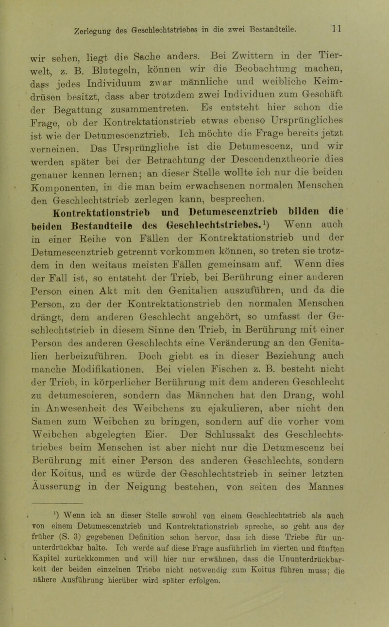Zerlegung des Geschlechtstriebes in die zwei Bestandteile. wir sehen, liegt die Sache anders. Bei Zwittern in der Tier- welt, z. B. Blutegeln, können wir die Beobachtung machen, dass jedes Individuum zwar männliche und weibliche Keim- drüsen besitzt, dass aber trotzdem zwei Individuen zum Geschäft der Begattung zusammen treten. Es entsteht hier schon die Frage, ob der Kontrektationstrieb etwas ebenso Ursprüngliches ist wie der Uetumescenztrieb. Ich möchte die Frage bereits jetzt .verneinen. Das Ursprüngliche ist die Detumescenz, und wir werden später bei der Betrachtung der Descendenztheoi ie dies genauer kennen lernenj an dieser Stelle wollte ich nur die beiden Komponenten, in die man beim erwachsenen normalen Menschen den Geschlechtstrieb zerlegen kann, besprechen. Kontrektationstrieb und Detumescenztrieb bilden die beiden Bestandteile des Geschlechtstriebes.1) Wenn auch in einer Reihe von Fällen der Kontrektationstrieb und der Detumescenztrieb getrennt Vorkommen können, so treten sie trotz- dem in den weitaus meisten Fällen gemeinsam auf. Wenn dies der Fall ist, so entsteht der Trieb, bei Berührung einer anderen Person einen Akt mit den Genitalien auszuführen, und da die Person, zu der der Kontrektationstrieb den normalen Menschen drängt, dem anderen Geschlecht angehört, so umfasst der Ge- schlechtstrieb in diesem Sinne den Trieb, in Berührung mit einer Person des anderen Geschlechts eine Veränderung an den Genita- lien herbeizuführen. Doch giebt es in dieser Beziehung auch manche Modifikationen. Bei vielen Fischen z. B. besteht nicht der Trieb, in körperlicher Berührung mit dem anderen Geschlecht zu detumescieren, sondern das Männchen hat den Drang, wohl in Anwesenheit des Weibchens zu ejakulieren, aber nicht den Samen zum Weibchen zu bringen, sondern auf die vorher vom Weibchen abgelegten Eier. Der Schlussakt des Geschlechts- triebes beim Menschen ist aber nicht nur die Detumescenz bei Berührung mit einer Person des anderen Geschlechts, sondern der Koitus, und es würde der Geschlechtstrieb in seiner letzten Äusserung in der Neigung bestehen, von seiten des Mannes J) Wenn ich an dieser Stelle sowohl von einem Geschlechtstrieb als auch von einem Detumescenztrieb und Kontrektationstrieb spreche, so geht aus der früher (S. 3) gegebenen Definition schon hervor, dass ich diese Triebe für un- unterdrückbar halte. Ich werde auf diese Frage ausführlich im vierten und fünften Kapitel zurückkommen und will hier nur erwähnen, dass die Ununterdrückbar- keit der beiden einzelnen Triebe nicht notwendig zum Koitus führen muss; die nähere Ausführung hierüber wird später erfolgen.