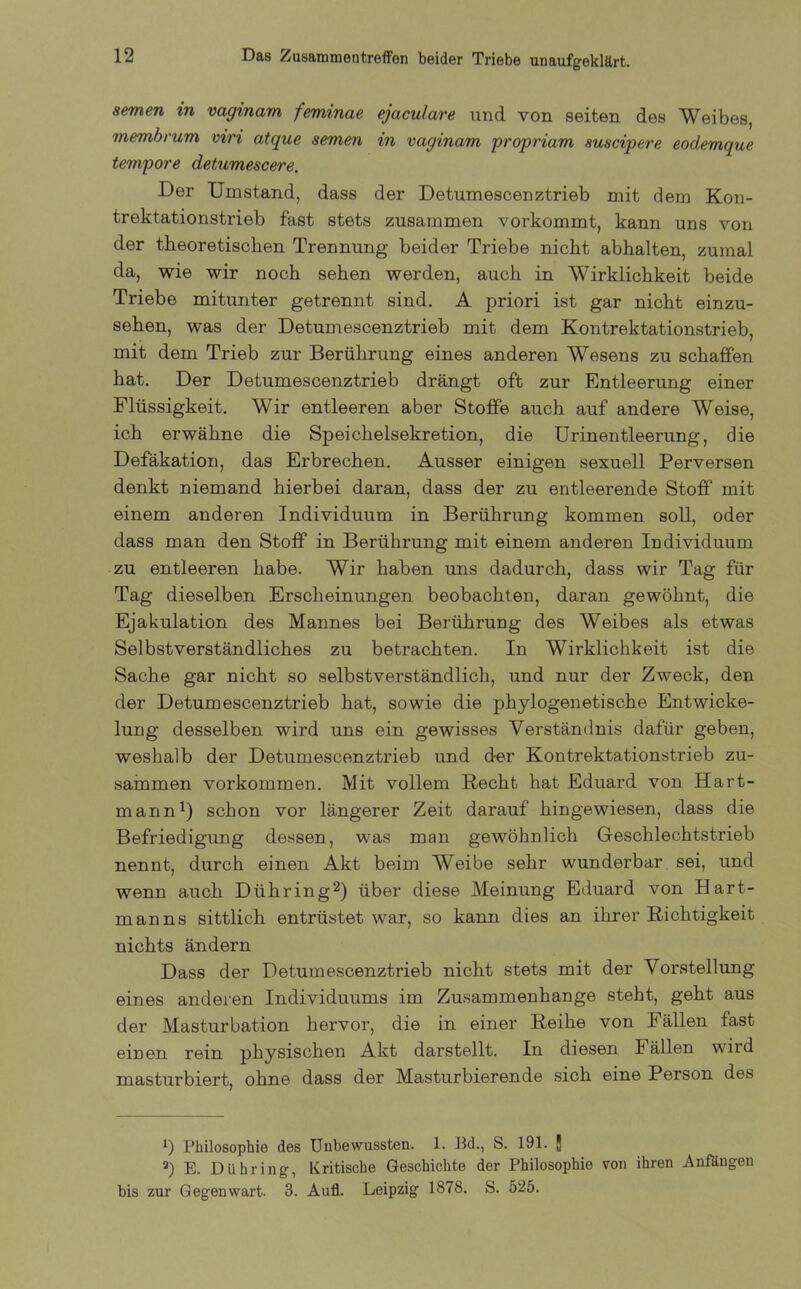 Das Zusammentreffen beider Triebe unaufgeklärt. semen in vaginam feminae ejaculare und von seiten des Weibes, membrum viri atque semen in vaginam proprium suscipere eodemque tempore detumescere. Der Umstand, dass der Detumescenztrieb mit dem Kon- trektationstrieb fast stets zusammen vorkommt, kann uns von der theoretischen Trennung beider Triebe nicht abhalten, zumal da, wie wir noch sehen werden, auch in Wirklichkeit beide Triebe mitunter getrennt sind. A priori ist gar nicht einzu- sehen, was der Detumescenztrieb mit dem Kontrektationstrieb, mit dem Trieb zur Berührung eines anderen Wesens zu schaffen hat. Der Detumescenztrieb drängt oft zur Entleerung einer Flüssigkeit. Wir entleeren aber Stoffe auch auf andere Weise, ich erwähne die Speichelsekretion, die Urinentleerung, die Defäkation, das Erbrechen. Ausser einigen sexuell Perversen denkt niemand hierbei daran, dass der zu entleerende Stoff mit einem anderen Individuum in Berührung kommen soll, oder dass man den Stoff in Berührung mit einem anderen Individuum zu entleeren habe. Wir haben uns dadurch, dass wir Tag für Tag dieselben Erscheinungen beobachten, daran gewöhnt, die Ejakulation des Mannes bei Berührung des Weibes als etwas Selbstverständliches zu betrachten. In Wirklichkeit ist die Sache gar nicht so selbstverständlich, und nur der Zweck, den der Detumescenztrieb hat, sowie die phylogenetische Entwicke- lung desselben wird uns ein gewisses Verständnis dafür geben, weshalb der Detumescenztrieb und der Kontrektationstrieb zu- sammen Vorkommen. Mit vollem Recht hat Eduard von Hart- mann1) schon vor längerer Zeit darauf hingewiesen, dass die Befriedigung dessen, was man gewöhnlich Geschlechtstrieb nennt, durch einen Akt beim Weibe sehr wunderbar sei, und wenn auch Diihring2) über diese Meinung Eduard von Hart- manns sittlich entrüstet war, so kann dies an ihrer Richtigkeit nichts ändern Dass der Detumescenztrieb nicht stets mit der Vorstellung eines anderen Individuums im Zusammenhänge steht, geht aus der Masturbation hervor, die in einer Reihe von Fällen fast einen rein physischen Akt darstellt. In diesen Fällen wird masturbiert, ohne dass der Masturbierende sich eine Person des J) Philosophie des Unbewussten. 1. Pd., S. 191. | 2) E. Diihring, Kritische Geschichte der Philosophie von ihren Anföngen bis zur Gegenwart. 3. Aufl. Leipzig 1878. S. 525.