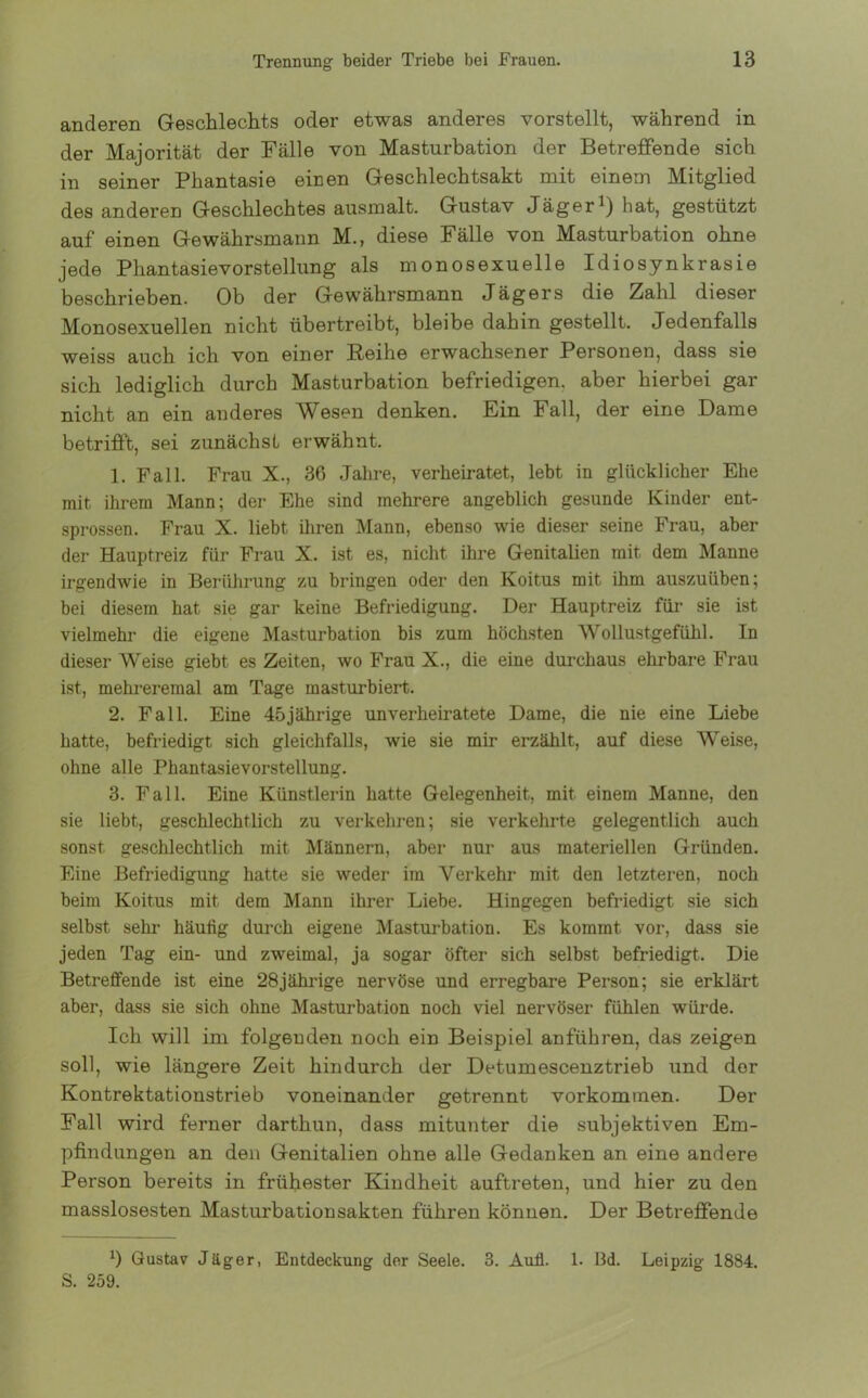 anderen Geschlechts oder etwas anderes vorstellt, während in der Majorität der Fälle von Masturbation der Betreffende sich in seiner Phantasie einen Geschlechtsakt mit einem Mitglied des anderen Geschlechtes ausmalt. Gustav Jäger1) hat, gestützt auf einen Gewährsmann M., diese Fälle von Masturbation ohne jede Phantasievorstellung als monosexuelle Idiosynkrasie beschrieben. Ob der Gewährsmann Jägers die Zahl dieser Monosexuellen nicht übertreibt, bleibe dahin gestellt. Jedenfalls weiss auch ich von einer Reihe erwachsener Personen, dass sie sich lediglich durch Masturbation befriedigen, aber hierbei gar nicht an ein anderes Wesen denken. Ein Fall, der eine .Dame betrifft, sei zunächst erwähnt. 1. Fall. Frau X., 36 Jahre, verheiratet, lebt in glücklicher Ehe mit ihrem Mann; der Ehe sind mehrere angeblich gesunde Kinder ent- sprossen. Frau X. liebt ihren Mann, ebenso wie dieser seine Frau, aber der Hauptreiz für Frau X. ist es, nicht ihre Genitalien mit dem Manne irgendwie in Berührung zu bringen oder den Koitus mit ihm auszuüben; bei diesem hat sie gar keine Befriedigung. Der Hauptreiz für sie ist vielmehi’ die eigene Masturbation bis zum höchsten Wollustgefühl. In dieser Weise giebt es Zeiten, wo Frau X., die eine durchaus ehrbare Frau ist, mehreremal am Tage masturbiert. 2. Fall. Eine 45jährige unverheiratete Dame, die nie eine Liebe hatte, befriedigt sich gleichfalls, wie sie mir erzählt, auf diese Weise, ohne alle Phantasievorstellung. 3. Fall. Eine Künstlerin hatte Gelegenheit, mit einem Manne, den sie liebt, geschlechtlich zu verkehren; sie verkehrte gelegentlich auch sonst geschlechtlich mit Männern, aber nur aus materiellen Gründen. Eine Befriedigung hatte sie weder im Verkehr mit den letzteren, noch beim Koitus mit dem Mann ihrer Liebe. Hingegen befriedigt sie sich selbst sehr häutig durch eigene Masturbation. Es kommt vor, dass sie jeden Tag ein- und zweimal, ja sogar öfter sich selbst befriedigt. Die Betreffende ist eine 28jährige nervöse und erregbare Person; sie erklärt aber, dass sie sich ohne Masturbation noch viel nervöser fühlen würde. Ick will im folgenden noch ein Beispiel anfükren, das zeigen soll, wie längere Zeit hindurch der Detumescenztrieb und der Kontrektationstrieb voneinander getrennt Vorkommen. Der Fall wird ferner dartkun, dass mitunter die subjektiven Em- pfindungen an den Genitalien ohne alle Gedanken an eine andere Person bereits in frühester Kindheit auftreten, und hier zu den masslosesten Masturbationsakten führen können. Der Betreffende *) Gustav Jäger, Entdeckung der Seele. 3. Aull. 1. 13d. Leipzig 1884. S. 259.