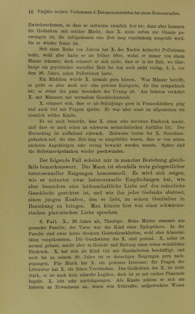 Zwischenräumen, so dass er zeitweise ziemlich frei ist; dann aber kommen die Gedanken mit solcher Macht, dass X. nicht selten zur Onanie ge- zwungen ist, die infolgedessen eine Zeit lang regelmässig ausgeiibt wird, bis er wieder freier ist. Seit einer Reihe von Jahren hat X. des Nachts keinerlei Pollutionen mehr, wohl aber hatte er sie früher öfter, wobei er immer von einem Manne träumte; doch erinnert er sich nicht, dass er in der Zeit, wo über- haupt ein psychischer sexueller Reiz bei ihm noch nicht vorlag, d. h. vor dem 26. Jahre, schon Pollutionen hatte. Ein Mädchen würde X. niemals gern küssen. Was Männer betrifft, so giebt es aber auch nur eine gewisse Kategorie, die ihm sympathisch ist; es stösst ihn ganz besonders der Urning ab. Am liebsten verkehrt X. mit Männern mit normalem Geschlechtstrieb. X. erinnert sich, dass er als Schuljunge gern in Frauenkleidern ging und auch viel mit Puppen spielte. Er war aber sonst im allgemeinen ein ziemlich wilder Knabe. Es sei noch bemerkt, dass X. einen sehr nervösen Eindruck macht, und dass er auch schon an schweren melancholischen Anfällen litt. Der Herzschlag ist auffallend schwach. Zeitweise treten bei X. Suicidium- gedanken auf, die eine Zeit lang so ausgebildet waren, dass er von seinen nächsten Angehörigen sehr streng bewacht werden musste. Später sind die Selbstmordgedanken wieder geschwunden. Der folgende Fall scheint mir in mancher Beziehung gleich- falls bemerkenswert. Der Mann ist ebenfalls trotz gelegentlicher heterosexueller Neigungen homosexuell. Es wird sich zeigen, wie er mitunter zwar heterosexuelle Empfindungen hat, wie aber besonders eine leidenschaftliche Liebe auf das männliche Geschlecht gerichtet ist, und wie ihn jeder Gedanke abstösst, einen jungen Knaben, den er liebt, zu seinen Genitalien in Beziehung zu bringen. Man könnte hier von einer schwärme- rischen platonischen Liebe sprechen. 6. Fall. X., 26 Jahre alt, Theologe. Seine Mutter stammte aus gesunder Familie; der Vater war das Kind eines Epileptikers. In der Familie sind zwar keine direkten Geisteskrankheiten, wohl aber Abnormi- täten vorgekommen. Die Geschwister des X. sind gesund. X. selbst ist normal gebaut, macht aber in Gesicht und Haltung einen etwas weichlichen Eindruck. X. hat sich als Kind viel mit Handarbeiten beschäftigt, und noch bis zu seinem 20. Jahre ist er derartigen Neigungen gern nach- gegangen. Für Musik hat X. ein gewisses Interesse; für Iragen dei Litteratur hat X. ein feines Verständnis. Das Gedächtnis des X. ist nicht stark, er ist auch kein scharfer Logiker, doch ist er mit reicher Phantasie begabt. X. lebt sehr zurückgezogen. Als Knabe schloss er sich am liebsten an Erwachsene an, denen sein frühreifes, aufgewecktes Wesen