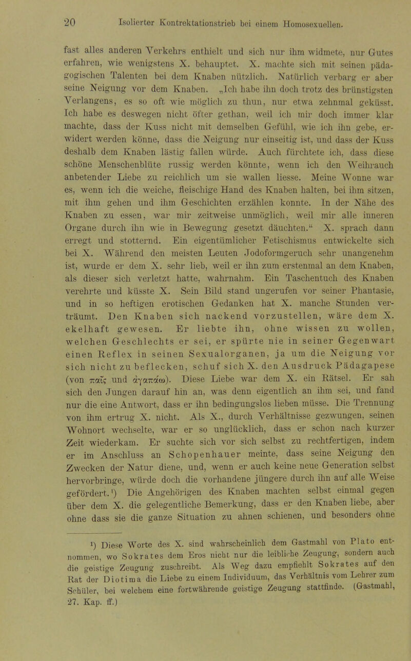 fast alles anderen Verkehrs enthielt und sich nur ihm widmete, nur Gutes erfahren, wie wenigstens X. behauptet. X. machte sich mit seinen päda- gogischen Talenten bei dem Knaben nützlich. Natürlich verbarg er aber seine Neigung vor dem Knaben. „Ich habe ihn doch trotz des brünstigsten Verlangens, es so oft wie möglich zu thun, nur etwa zehnmal geküsst. Ich habe es deswegen nicht öfter gethan, weil ich mir doch immer klar machte, dass der Kuss nicht mit demselben Gefühl, wie ich ihn gebe, er- widert werden könne, dass die Neigung nur einseitig ist, und dass der Kuss deshalb dem Knaben lästig fallen würde. Auch fürchtete ich, dass diese schöne Menschenblüte russig werden könnte, wenn ich den Weihrauch anbetender Liebe zu reichlich um sie wallen Hesse. Meine Wonne war es, wenn ich die weiche, fleischige Hand des Knaben halten, bei ihm sitzen, mit ihm gehen und ihm Geschichten erzählen konnte. In der Nähe des Knaben zu essen, war mir zeitweise unmöglich, weil mir alle inneren Organe durch ihn wie in Bewegung gesetzt däuchten.“ X. sprach dann erregt und stotternd. Ein eigentümlicher Fetischismus entwickelte sich bei X. Während den meisten Leuten Jodoformgeruch sehr unangenehm ist, wurde er dem X. sehr lieb, weil er ihn zum erstenmal an dem Knaben, als dieser sich verletzt hatte, wahrnahm. Ein Taschentuch des Knaben verehrte und küsste X. Sein Bild stand ungerufen vor seiner Phantasie, und in so heftigen erotischen Gedanken hat X. manche Stunden ver- träumt. Den Knaben sich nackend vorzustellen, wäre dem X. ekelhaft gewesen. Er liebte ihn, ohne wissen zu wollen, welchen Geschlechts er sei, er spürte nie in seiner Gegenwart einen Reflex in seinen Sexualorganen, ja um die Neigung vor sich nicht zu beflecken, schuf sich X. den Ausdruck Pädagapese (von Tral; und dyonzduj)- Diese Liebe war dem X. ein Rätsel. Er sah sich den Jungen darauf hin an, was denn eigentlich an ihm sei, und fand nur die eine Antwort, dass er ihn bedingungslos lieben müsse. Die Trennung von ihm ertrug X. nicht. Als X., durch Verhältnisse gezwungen, seinen Wohnort wechselte, war er so unglücklich, dass er schon nach kurzer Zeit wiederkam. Er suchte sich vor sich selbst zu rechtfertigen, indem er im Anschluss an Schopenhauer meinte, dass seine Neigung den Zwecken der Natur diene, und, wenn er auch keine neue Generation selbst hervorbringe, würde doch die vorhandene jüngere durch ihn auf alle Weise gefördert. ’) Die Angehörigen des Knaben machten selbst einmal gegen über dem X. die gelegentliche Bemerkung, dass er den Knaben liebe, aber ohne dass sie die ganze Situation zu ahnen schienen, und besonders ohne i) Diese Worte des X. sind wahrscheinlich dem Gastmahl von Plato ent- nommen, wo Sokrates dem Eros nicht nur die leibliche Zeugung, sondern auch die goistige Zeugung zuschreibt. Als Weg dazu empfiehlt Sokrates auf den Rat der Diotima die Liebe zu einem Individuum, das Verhältnis vom Lehrer zum Schüler, bei welchem eine fortwährende geistige Zeugung stattfinde. (Gastmahl, 27. Kap. ff.)