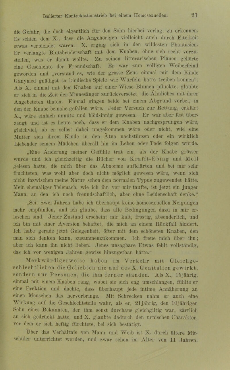 die Gefahr, die doch eigentlich für den Sohn hierbei vorlag, zu erkennen. Es schien dem X., dass die Angehörigen vielleicht auch durch Eitelkeit etwas verblendet waren. X. erging sich in den wildesten Phantasien. Er verlangte Blutsbrüderschaft mit dem Knaben, ohne sich recht vorzu- stellen, was er damit wollte. Zu seinen literarischen Plänen gehörte eine Geschichte der Freundschaft, Er war zum völligen Weiberfeind geworden und „verstand es, wie der grosse Zeus einmal mit dem Kinde Ganymed gnädigst so kindische Spiele wie Würfeln hatte treiben können“. Als X. einmal mit dem Knaben auf einer Wiese Blumen pflückte, glaubte er sich in die Zeit der Minnesänger zurückversetzt, die Ähnliches mit ihrer Angebeteten thaten. Einmal gingen beide bei einem Abgrund vorbei, in den der Knabe beinahe gefallen wäre. Jeder Versuch zur Rettung, erklärt X., wäre einfach unnütz und blödsinnig gewesen. Er war aber fest über- zeugt und ist es heute noch, dass er dem Knaben nachgesprungen wäre, gleichviel, ob er selbst dabei umgekomraen wäre oder nicht, wie eine Mutter sich ihrem Kinde in den Ätna nachstürzen oder ein wirklich Liebender seinem Mädchen überall hin im Leben oder Tode folgen würde. „Eine Änderung meiner Gefühle trat ein, als der Knabe grösser wurde und ich gleichzeitig die Bücher von Krafft-Ebing und Moll gelesen hatte, die mich über das Abnorme aufklärten und bei mir sehr fruchteten, was wohl aber doch nicht möglich gewesen wäre, wenn sich nicht inzwischen meine Natur schon dem normalen Typus zugewendet hätte. Mein ehemaliger Telemach, wie ich ihn vor mir taufte, ist jetzt ein junger Mann, an den ich noch freundschaftlich, aber ohne Leidenschaft denke.“ „Seit zwei Jahren habe ich überhaupt keine homosexuellen Neigungen mehr empfunden, und ich glaube, dass alle Bedingungen dazu in mir er- loschen sind. Jener Zustand erscheint mir kalt, frostig, absonderlich, und ich bin mit einer Aversion behaftet, die mich an einem Rückfall hindert. Ich habe gerade jetzt Gelegenheit, öfter mit dem schönsten Knaben, den man sich denken kann, zusammenzukommen. Ich freue mich über ihn; aber ich kann ihn nicht lieben. Jenes unsagbare Etwas fehlt vollständig, das ich vor wenigen Jahren gewiss hinzugethan hätte.“ Merkwürdigerweise haben im Verkehr mit Gleichge- schlechtlichen die Geliebten nie auf des X. Genitalien gewirkt, sondern nur Personen, die ihm ferner standen. Als X., lbjährig, einmal mit einem Knaben rang, wobei sie sich eng umschlangen, fühlte er eine Erektion und dachte, dass überhaupt jede intime Annäherung an einen Menschen das hervorbringe. Mit Schrecken nahm er auch eine Wirkung auf die Geschlechtsteile wahr, als er, 21 jährig, den 10jährigen Sohn eines Bekannten, der ihm sonst durchaus gleichgiltig war, zärtlich an sich gedrückt hatte, und X. glaubte dadurch den urnisclien Charakter, vor dem er sich heftig fürchtete, bei sich bestätigt. Über das Verhältnis von Mann und Weib ist X. durch ältere Mit- schüler unterrichtet worden, und zwar schon im Alter von 11 Jahren.