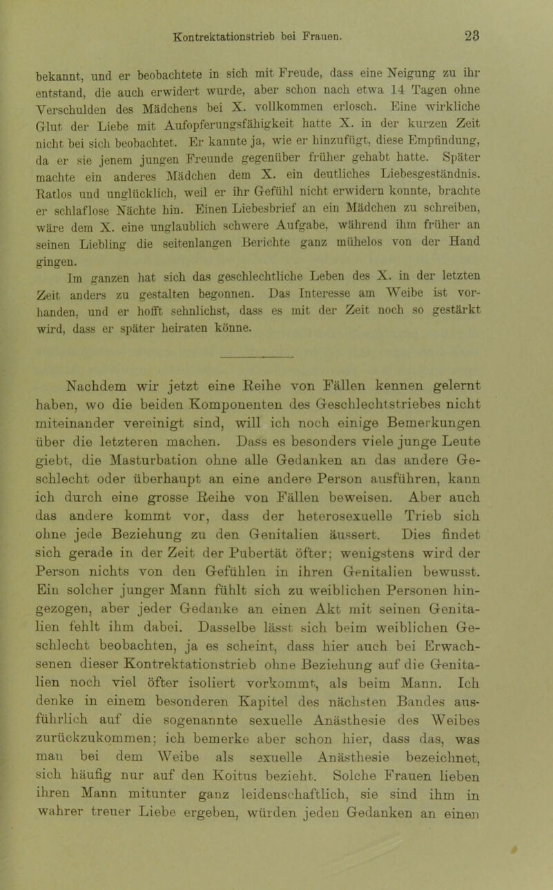 bekannt, und er beobachtete in sich mit Freude, dass eine Neigung zu ihr entstand, die auch erwidert wurde, aber schon nach etwa 14 Tagen ohne Verschulden des Mädchens bei X. vollkommen erlosch. Eine wirkliche Glut, der Liebe mit Aufopferungsfähigkeit hatte X. in der kurzen Zeit nicht bei sich beobachtet. Er kannte ja, wie er hinzufügt, diese Empfindung, da er sie jenem jungen Freunde gegenüber früher gehabt hatte. Später machte ein anderes Mädchen dem X. ein deutliches Liebesgeständnis. Ratlos und unglücklich, weil er ihr Gefühl nicht erwidern konnte, brachte er schlaflose Nächte hin. Einen Liebesbrief an ein Mädchen zu schreiben, wäre dem X. eine unglaublich schwere Aufgabe, während ihm früher an seinen Liebling die seitenlangen Berichte ganz mühelos von der Hand gingen. Im ganzen hat sich das geschlechtliche Leben des X. in der letzten Zeit anders zu gestalten begonnen. Das Interesse am Weibe ist vor- handen, und er hofft sehnlichst, dass es mit der Zeit noch so gestärkt wird, dass er später heiraten könne. Nachdem wir jetzt eine Reihe von Fällen kennen gelernt haben, wo die beiden Komponenten des Geschlechtstriebes nicht miteinander vereinigt sind, will ich noch einige Bemerkungen über die letzteren machen. Dass es besonders viele junge Leute giebt, die Masturbation ohne alle Gedanken an das andere Ge- schlecht oder überhaupt an eine andere Person ausführen, kann ich durch eine grosse Reihe von Fällen beweisen. Aber auch das andere kommt vor, dass der heterosexuelle Trieb sich ohne jede Beziehung zu den Genitalien äussert. Dies findet sich gerade in der Zeit der Pubertät öfter; wenigstens wird der Person nichts von den Gefühlen in ihren Genitalien bewusst. Ein solcher junger Mann fühlt sich zu weiblichen Personen hin- gezogen, aber jeder Gedanke an einen Akt mit seinen Genita- lien fehlt ihm dabei. Dasselbe lässt sich beim weiblichen Ge- schlecht beobachten, ja es scheint, dass hier auch bei Erwach- senen dieser Kontrektationstrieb ohne Beziehung auf die Genita- lien noch viel öfter isoliert vorkommt, als beim Mann. Ich denke in einem besonderen Kapitel des nächsten Bandes aus- führlich auf die sogenannte sexuelle Anästhesie des Weibes zurückzukommen; ich bemerke aber schon hier, dass das, was mau bei dem Weibe als sexuelle Anästhesie bezeichnet, sich häufig nur auf den Koitus bezieht. Solche Frauen lieben ihren Mann mitunter ganz leidenschaftlich, sie sind ihm in wahrer treuer Liebe ergeben, würden jeden Gedanken an einen