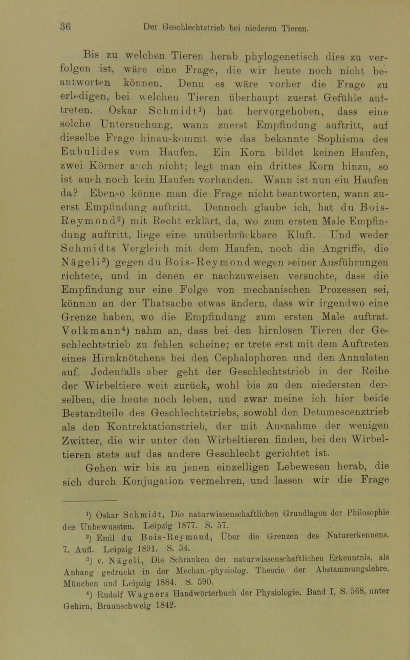 Bis zu welchen Tieren herab phylogenetisch dies zu ver- folgen ist, wäre eine Frage, die wir heute noch nicht be- antworten können. Denn es wäre vorher die Frage zu erledigen, bei v eichen Tieren überhaupt zuerst Gefühle auf- treten. Oskar Schmidt1) hat hervorgehoben, dass eine solche Untersuchung, wann zuerst Empfindung auftritt, auf dieselbe Frage hinauskommt wie das bekannte Sophisma des Eubulides vom Haufen. Ein Korn bildet keinen Haufen, zwei Körner auch nicht; legt man ein drittes Korn hinzu, so ist auch noch kein Haufen vorhanden. Wann ist nun ein Haufen da? Ebenso könne man die Frage nicht beantworten, wann zu- erst Empfindung auftritt. Dennoch glaube ich, hat du Bois- ßeymond2) mit Recht erklärt, da, wo zum ersten Male Empfin- dung auftritt, liege eine unüberbrückbare Kluft. Und weder Schmidts Vergleich mit dem Haufen, noch die Angriffe, die Nägeli3) gegen du Bois-Reymond wegen seiner Ausführungen richtete, und in denen er nachzuweisen versuchte, dass die Empfindung nur eine Folge von mechanischen Prozessen sei, können an der Thatsache etwas ändern, dass wir irgendwo eine Grenze haben, wo die Empfindung zum ersten Male auftrat. Volk mann4) nahm an, dass bei den hirnlosen Tieren der Ge- schlechtstrieb zu fehlen scheine; er trete erst mit dem Auftreten eines Hirnknötchens bei den Cephalophoren und den Annulaten auf. Jedenfalls aber geht der Geschlechtstrieb in der Reihe der Wirbeltiere weit zurück, wohl bis zu den niedersten der- selben, die heute noch leben, und zwar meine ich hier beide Bestandteile des Geschlechtstriebs, sowohl den Detumescenztrieb als den Kontrektationstrieb, der mit Ausnahme der wenigen Zwitter, die wir unter den Wirbeltieren finden, bei den Wirbel- tieren stets auf das andere Geschlecht gerichtet ist. Gehen wir bis zu jenen einzelligen Lebewesen herab, die sich durch Konjugation vermehren, und lassen wir die Frage 1) Oskar Schmidt, Die naturwissenschaftlichen Grundlagen der Philosophie des Unbewussten. Leipzig 1877. S. 57. 2) Emil du Bois-Reymond, Über die Grenzen des Naturerkennens. 7. Auf. Leipzig 1891. S. 34. 3) v. Nägeli, Die Schranken dei naturwissenschaftlichen Erkenntnis, als Anhang gedruckt in der Mechan.-physiolog. Theorie der Abstammungslehre. München und Leipzig 1884. S. 590. 4) Rudolf Wagners Handwörterbuch der Physiologie. Band I, S. 568, unter Gehirn, Braunschweig 1842.