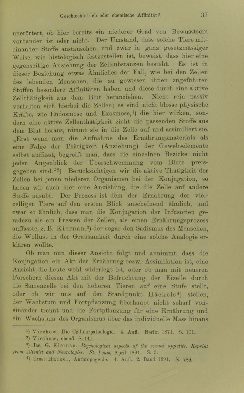 unerörtert, ob hier bereits ein niederer Grad von Bewusstsein vorhanden ist oder nicht. Der Umstand, dass solche Tiere mit- einander Stoffe austauschen, und zwar in ganz gesetzmässiger Weise, wie histologisch festzustellen ist, beweist, dass hier eine gegenseitige Anziehung der Zellsubstanzen besteht. Es ist in dieser Beziehung etwas Ähnliches der b all, wie bei den Zellen des lebenden Menschen, die zu gewissen ihnen zugeführten Stoffen besondere Affinitäten haben und diese durch eine aktive Zellthätigkeit aus dem Blut heranziehen. Nicht rein passiv verhalten sich hierbei die Zellen 5 es sind nicht blosse physische Kräfte, wie Endosmose und Exosmose,1) die hier wirken, son- dern eine aktive Zellentkätigkeit zieht die passenden Stoffe aus dem Blut heraus, nimmt sie in die Zelle auf und assimiliert sie. „Erst wenn man die Aufnahme des Ernährungsmaterials als eine Folge der Thätigkeit (Anziehung) der Gewebselemente selbst auffasst, begreift man, dass die einzelnen Bezirke nicht jeden Augenblick der Überschwemmung vom Blute preis- gegeben sind.“2) Berücksichtigen wir die aktive Thätigkeit der Zellen bei jenen niederen Organismen bei der Konjugation, so haben wir auch hier eine Anziehung, die die Zelle auf andere Stoffe ausübt. Der Prozess ist dem der Ernährung der viel- zelligen Tiere auf den ersten Blick anscheinend ähnlich, und zwar so ähnlich, dass man die Konjugation der Infusorien ge- radezu als ein Fressen der Zellen, als einen Ernährungsprozess auffasste, z. B. Kiernan,3) der sogar den Sadismus des Menschen, die Wollust in der Grausamkeit durch eine solche Analogie er- klären wollte. Ob man nun dieser Ansicht folgt und annimmt, dass die Konjugation ein Akt der Ernährung bezw. Assimilation ist, eine Ansicht, die heute wohl widerlegt ist, oder ob man mit neueren Forschern diesen Akt mit der Befruchtung der Eizelle durch die Samenzelle bei den höheren Tieren auf eine Stufe stellt, oder ob wir uns auf den Standpunkt Häckels4) stellen, der Wachstum und Fortpflanzung überhaupt nicht scharf von- einander trennt und die Fortpflanzung für eine Ernährung und ein Wachstum des Organismus über das individuelle Mass hinaus x) Virchow, Die Cellularpathologie. 4. Aull. Berlin 1871. S. 101. 3) Virchow, ebend. S. 141. 3) Jas. G. Kiernan, Psyc/tological aspects of the sexual appetite. Reprint from Alienist and Neurologist. St. Louis, April 1891. S. 3. 4) Ernst Häckel, Anthropogenie. 4. Aull., 2. Band 1891. S. 789.