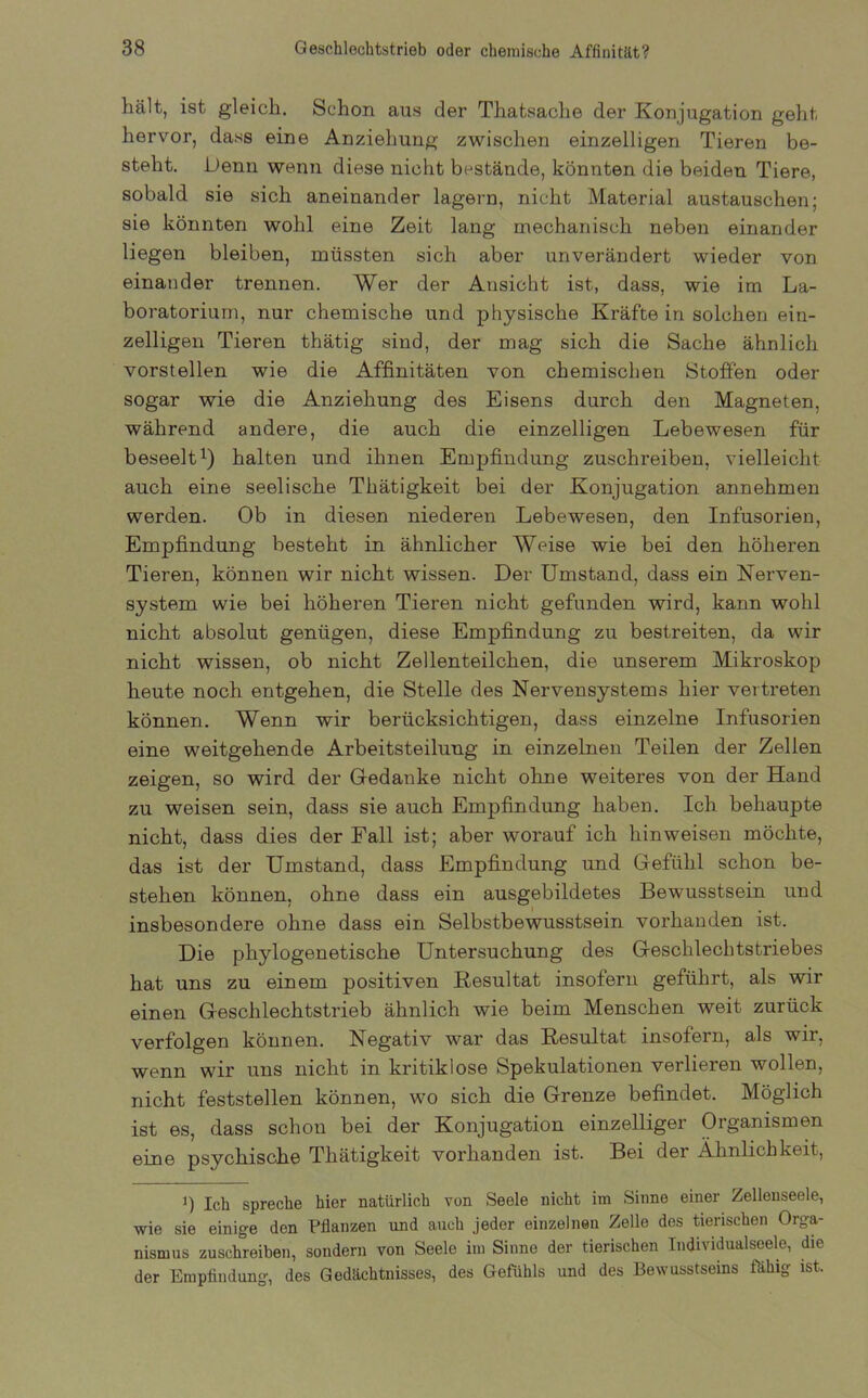 hält, ist gleich. Schon aus der Thatsache der Konjugation geht hervor, dass eine Anziehung zwischen einzelligen Tieren be- steht. Denn wenn diese nicht bestände, könnten die beiden Tiere, sobald sie sich aneinander lagern, nicht Material austauschen; sie könnten wohl eine Zeit lang mechanisch neben einander liegen bleiben, müssten sich aber unverändert wieder von einander trennen. Wer der Ansicht ist, dass, wie im La- boratorium, nur chemische und physische Kräfte in solchen ein- zelligen Tieren thätig sind, der mag sich die Sache ähnlich vorstellen wie die Affinitäten von chemischen Stoffen oder sogar wie die Anziehung des Eisens durch den Magneten, während andere, die auch die einzelligen Lebewesen für beseelt1) halten und ihnen Empfindung zuschreiben, vielleicht auch eine seelische Thätigkeit bei der Konjugation annehmen werden. Ob in diesen niederen Lebewesen, den Infusorien, Empfindung besteht in ähnlicher Weise wie bei den höheren Tieren, können wir nicht wissen. Der Umstand, dass ein Nerven- system wie bei höheren Tieren nicht gefunden wird, kann wohl nicht absolut genügen, diese Empfindung zu bestreiten, da wir nicht wissen, ob nicht Zellenteilchen, die unserem Mikroskop heute noch entgehen, die Stelle des Nervensystems hier vertreten können. Wenn wir berücksichtigen, dass einzelne Infusorien eine weitgehende Arbeitsteilung in einzelnen Teilen der Zellen zeigen, so wird der Gedanke nicht ohne weiteres von der Hand zu weisen sein, dass sie auch Empfindung haben. Ich behaupte nicht, dass dies der Fall ist; aber worauf ich hin weisen möchte, das ist der Umstand, dass Empfindung und Gefühl schon be- stehen können, ohne dass ein ausgebildetes Bewusstsein und insbesondere ohne dass ein Selbstbewusstsein vorhanden ist. Die phylogenetische Untersuchung des Geschlechtstriebes hat uns zu einem positiven Resultat insofern geführt, als wir einen Geschlechtstrieb ähnlich wie beim Menschen weit zurück verfolgen können. Negativ war das Resultat insofern, als wir, wenn wir uns nicht in kritiklose Spekulationen verlieren wollen, nicht feststellen können, wo sich die Grenze befindet. Möglich ist es, dass schon bei der Konjugation einzelliger Organismen eine psychische Thätigkeit vorhanden ist. Bei der Ähnlichkeit, i) Ich spreche hier natürlich von Seele nicht im Sinne einer Zellenseele, wie sie einige den Pflanzen und auch jeder einzelnen Zelle des tierischen Orga- nismus zuschreiben, sondern von Seele im Sinne der tierischen Individualseele, die der Empfindung, des Gedächtnisses, des Gefühls und des Bewusstseins fähig ist.