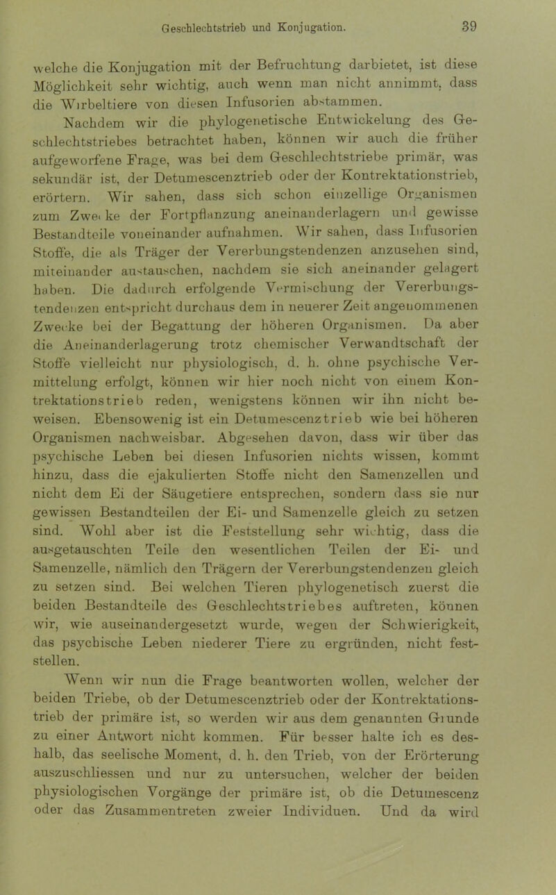 welche die Konjugation mit der Befruchtung darbietet, ist diese Möglichkeit sehr wichtig, auch wenn man nicht annimmt, dass die Wirbeltiere von diesen Infusorien abstammen. Nachdem wir die phylogenetische Entwickelung des Ge- schlechtstriebes betrachtet haben, können wir auch die früher aufgeworfene Frage, was bei dem Geschlechtstriebe primär, was sekundär ist, der Detumescenztrieb oder der Kontrektationstrieb, erörtern. Wir sahen, dass sich schon einzellige Organismen zum Zwei ke der Fortpflanzung aneinanderlagern und gewisse Bestandteile voneinander aufnahmen. \\ ir sahen, dass Infusorien Stoffe, die als Träger der Vererbungstendenzen anzusehen sind, miteinander austauschen, nachdem sie sich aneinander gelagert haben. Die dadurch erfolgende Vermischung der Vererbungs- tendenzen entspricht durchaus dem in neuerer Zeit angenommenen Zwecke bei der Begattung der höheren Organismen. Da aber die Aneinanderlagerung trotz chemischer Verwandtschaft der Stoffe vielleicht nur physiologisch, d. h. ohne psychische Ver- mittelung erfolgt, können wir hier noch nicht von einem Kon- trektationstrieb reden, wenigstens können wir ihn nicht be- weisen. Ebensowenig ist ein Detumescenztrieb wie bei höheren Organismen nachweisbar. Abgesehen davon, dass wir über das psychische Leben bei diesen Infusorien nichts wissen, kommt hinzu, dass die ejakulierten Stoffe nicht den Samenzellen und nicht dem Ei der Säugetiere entsprechen, sondern dass sie nur gewissen Bestandteilen der Ei- und Samenzelle gleich zu setzen sind. Wohl aber ist die Feststellung sehr wichtig, dass die ausgetauschten Teile den wesentlichen Teilen der Ei- und Samenzelle, nämlich den Trägern der Vererbungstendenzen gleich zu setzen sind. Bei welchen Tieren phylogenetisch zuerst die beiden Bestandteile des Geschlechtstriebes auftreten, können wir, wie auseinandergesetzt wurde, wegen der Schwierigkeit, das psychische Leben niederer Tiere zu ergründen, nicht fest- stellen. Wenn wir nun die Frage beantworten wollen, welcher der beiden Triebe, ob der Detumescenztrieb oder der Kontrektations- trieb der primäre ist, so werden wir aus dem genannten Giunde zu einer Antwort nicht kommen. Für besser halte ich es des- halb, das seelische Moment, d. h. den Trieb, von der Erörterung auszuschliessen und nur zu untersuchen, welcher der beiden physiologischen Vorgänge der primäre ist, ob die Detumescenz oder das Zusammen treten zweier Individuen. Und da wird