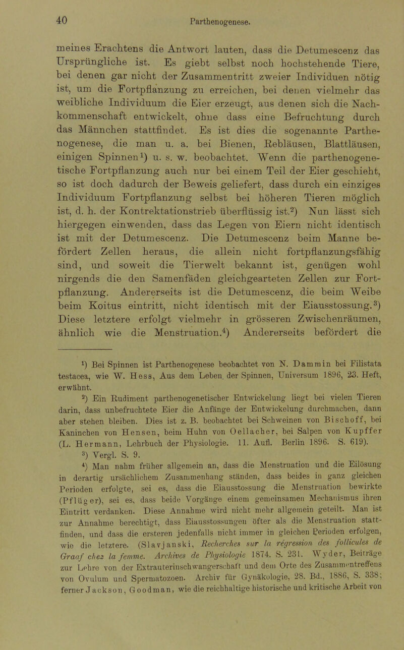 Parthenogenese. meines Erachtens die Antwort lauten, dass die Detumescenz das Ursprüngliche ist. Es giebt selbst noch hochstehende Tiere, bei denen gar nicht der Zusammentritt zweier Individuen nötig ist, um die Fortpflanzung zu erreichen, bei denen vielmehr das weibliche Individuum die Eier erzeugt, aus denen sich die Nach- kommenschaft entwickelt, ohne dass eine Befruchtung durch das Männchen stattfindet. Es ist dies die sogenannte Parthe- nogenese, die man u. a. bei Bienen, Rebläusen, Blattläusen, einigen Spinnen1) u. s. w. beobachtet. Wenn die parthenogene- tische Fortpflanzung auch nur bei einem Teil der Eier geschieht, so ist doch dadurch der Beweis geliefert, dass durch ein einziges Individuum Fortpflanzung selbst bei höheren Tieren möglich ist, d. h. der Kontrektationstrieb überflüssig ist.2) Nun lässt sich hiergegen einwenden, dass das Legen von Eiern nicht identisch ist mit der Detumescenz. Die Detumescenz beim Manne be- fördert Zellen heraus, die allein nicht fortpflanzungsfähig sind, und soweit die Tierwelt bekannt ist, genügen wohl nirgends die den Samenfäden gleichgearteten Zellen zur Fort- pflanzung. Andererseits ist die Detumescenz, die beim Weibe beim Koitus eintritt, nicht identisch mit der Eiausstossung.3) Diese letztere erfolgt vielmehr in grösseren Zwischenräumen, ähnlich wie die Menstruation.4) Andererseits befördert die 0 Bei Spinnen ist Parthenogenese beobachtet von N. Dammin bei Filistata testacea, wie W. Hess, Aus dem Leben der Spinnen, Universum 1896, 23. Heft, erwähnt. 2) Ein Rudiment parthenogenetischer Entwickelung liegt bei vielen Tieren darin, dass unbefruchtete Eier die Anfänge der Entwickelung durchmachen, dann aber stehen bleiben. Dies ist z. B. beobachtet bei Schweinen von Bi sch off, bei Kaninchen von Hensen, beim Huhn von Oe 11 ach er, bei Salpen von Kupffer (L. Hermann, Lehrbuch der Physiologie. 11. Aull. Berlin 1896. S. 619). 3) Vergl. S. 9. 4) Man nahm früher allgemein an, dass die Menstruation und die Eilösung in derartig ursächlichem Zusammenhang ständen, dass beides in ganz gleichen Perioden erfolgte, sei es, dass die Eiausstossung die Menstruation bewirkte (Pflüger), sei es, dass beide Vorgänge einem gemeinsamen Mechanismus ihren Eintritt verdanken. Diese Annahme wird nicht mehr allgemein geteilt. Man ist zur Annahme berechtigt, dass Eiausstossungen öfter als die Menstruation statt- finden, und dass die ersteren jedenfalls nicht immer in gleichen Perioden erfolgen, wie die letztere. (Slavjanski, Recherche8 sur la regression des follicules de Graaf chez la feinine. Archives de Physiologie 1874. S. 231. Wyder, Beit läge zur Lehre von der Extrauterinschwangerschaft und dem Orte des Zusammentreffens von Ovulum und Spermatozoen. Archiv für Gynäkologie, 28. Bd., 1886, S. 338; ferner Jackson, Goodman, wie die reichhaltige historische und kritische Arbeit von